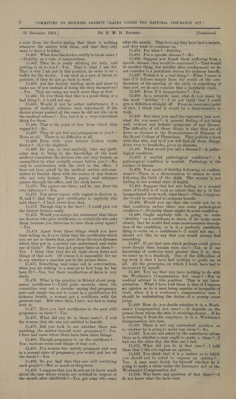  31 December 1913.] (Continued.  a note from the doctor saying that there is nothing whatever the matter with them, and that they only want to have a holiday. 15,461. What does the doctor certify in those cases ? —Debility, as a rule, or amenorrhea. 15,462. Then he is really shirking his duty, and putting it on to you?’—Yes. Thatis what I am for. That is why I am put in this position, in order to be a buffer for the doctor. I am used as a sort of threat to patients, if they do not go back to work. 15,463. Are the doctors tending more and more to make use of you instead of doing the duty themselves ? —Yes. They are using me much more than at first. 15,464. Do you think that that is a good thing or a bad thing ?—I could not say. 15,465. Would it not be rather unfortunate, if a system of medical referees were introduced, if the doctor always pushed all the cases he did not like on to the medical referee &gt;—Yes, but it is a very convenient thing for them. 15,466. That is the point of view from which they regard it P—No. None at all. There is no difficulty at all. doctor ’—Not the slightest. 15,469. Do you, or does anybody, take any parti- cular step to bring to the knowledge of the local medical committee the doctors who are very lenient, as exemplified by what actually comes before you ?—No, only in conversation with the clerk in the office. I have not been asked by the medical service sub-com- mittee to furnish them with the names of any doctors who are very lenient. Every paper, and reference passes through the office, and the clerk knows. 15,470. The papers are there, and he can draw his own inference ?—Yes. 15,471. You never report with regard to doctors A, B, and C, that they give certificates to anybody who asks them ?—TI have never done that. 15,472. Though that is the fact ?—I could pick out the lenient doctors easily. 15,473. Would you accept the statement that there are doctors who give certificates to everybody who asks them, because you intervene to take them away again ? —Yes. 15,474. Apart from these things which you have been telling us, do you think that the certificates which you see are so drawn that, apart from the stock diseases which they put in, a society can understand, and make use of them? Have they got proper dates on them P— Yes. I think that they are all right about dates and things of that sort. Of course it is impossible for me to say whether a man has put in the proper dates. 15,475. Something may come out in conversation, when you are talking to a man as to how long he has been ill &gt;—Yes, but their recollection of dates is very shaky. 15,476. What is the practice in Bristol about preg- nancy certificates ?—Until quite recently, when the committee sent out a circular saying that pregnancy pure and simple was not to count as a qualification for sickness benefit, a woman got a certificate with the greatest ease. But since then, have not had so many sent in. 15,477. Have you had certificates in the past with pregnancy on them ?—Yes. 15,478. What did you do in those cases ?—I told the woman that she was not entitled to benefit. 15,479. Did you look to see whether there was anything the matter beyond mere pregnancy ?—Yes. I have had cases where there have been other things. 15,480. Though pregnancy is on the certificate P— Yes ; varicose veins and things of that sort. 15,481. Ifa woman was merely pregnant, and was in a normal state of pregnancy, you would put her off the funds ?—Yes. 15,482. Do you find that they are. still certifying such people ?—Not so much as theyywere. 15,483. I suppose that you do not see or know much about the case where women are certified in respect of the month after childbirth ?—You get some who come  after the month. That is to say they have had a month, and they want to continue on. 15,484, For what ?—Debility. 15,485. For a specific disease P—No. 15,486. Suppose you found them suffering from a specific disease, they would be continued ?&gt;—That would be another thing, but debility after confinement we do not consider is a justifiable reason for sickness benefit. 15,487. Unless it is a real thing ’—What I mean is that if it follows simply from the result of the con- finement, of the nursing of the child, or something of that sort, we do not consider that a justifiable claim. 15,488. Even if it incapacitates ?—Yes. 15,489. As a scientific man, what do you mean by the word ‘ debility” ?—I do not think that I could give a definition straight off. From an insurance point of view, I think that it would be a disinclination to work. 15,490. But when you used the expression just now. what did you mean ?—A general feeling of not being well, without any definite symptoms of any disease. The difficulty of all these things is that they are all down as diseases in the Nomenclature of Diseases of the Royal College of Physicians. They publish a book with that title, and in it you will find all these things, down even to headache, given as diseases. 15,491. What would you call a disease ?—A patho- logical condition. 15,492. A morbid pathological condition ? — A pathological condition is morbid. Pathology is the science of disease. 15,493. You spoke of debility following on confine- ment ?—There is a disinclination to return to work following the birth of the child. The woman is not feeling in her normal state of health. 15,494. Suppose that her not feeling in a normal state of health is of such an extent that she is in fact incapacitated from work, what then ?—Then, I suppose, she would be entitled to sickness benefit. | 15,495. Would you say that she could not be in that condition, unless there was some pathological condition ?—Probably there might be some condition. 15,496. Ought anybody who is going to write “debility” on a certificate to know, if he looks more closely, that he would find some more accurate descrip- tion of the condition, or is it a perfectly justifiable thing to write on a certificate P—I could not say. I. should not like to say that you would always find something. 15,497. If one had eyes which perhaps could pierce more deeply than human eyes can ?—Yes, or if our knowledge of medicine were greater than it is; then we come up toa deadlock. One of the difficulties of my work is that I have had nothing to guide me at All the principles, on which I work, have had to be evolved by myself. 15,498, You say that you have nothing to do with the Workmen’s Compensation Act cases ?—Not as medical adviser in this position. That is my inter- pretation. What I have told them is that if I express an opinion as to a man being capable or incapable of work, when it is a workmen’s compensation case, I should be undertaking the duties of a county court judge. 15,499. How do you decide whether it is a Work- men’s Compensation Act case ?—It depends on the person from whom the man is receiving money. If he is receiving it from,his employer, it is a Workmen’s Compensation Act case. 15,500. There is not any antecedent question as to whether he is going to make any claim P—No. 15,501. You are not asked by the societies to advise them as to whether a man ought to make a claim ?—T had one the other day, the first one I had. 15,502. What did you do in that case ?—I told them that I did not express an opinion, 15,503. You think that it is a matter as to which you should not be asked to express an opinion ?— Yes. A man must decide for himself whether he is going to make a claim under the Insurance Act or the Workmen’s Compensation Act. vi. 15,504. Was there any question of fact there &gt;—