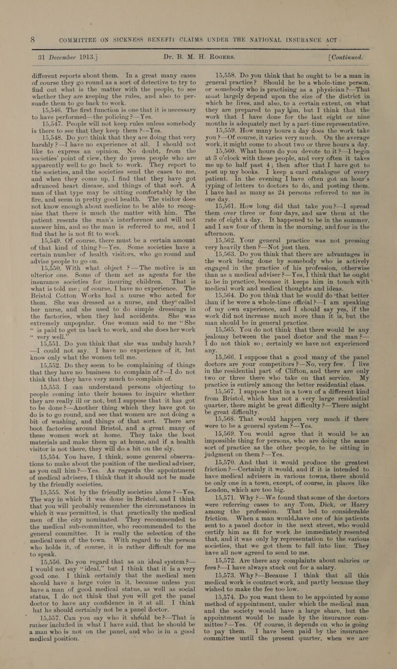 31 December 1913. } [ Continued. different reports about them. Ina great many cases of course they go round as a sort of detective to try to find out what is the matter with the people, to see whether they are keeping the rules, and also to per- suade them to go back to work. 15,546. The first function is one that it is necessary to have performed—the policing P—Yes. 15,547. People will not keep rules unless somebody is there to see that they keep them ?-—Yes. 15,548. Do yow. think that they are doing that very harshly ?—I have no experience at all. I should not like to express an opinion. No doubt, from the societies’ point of view, they do press people who are apparently well to go back to work. They report to the societies, and the societies send the cases to me, and when they come up,I find that they have got advanced heart disease, and things of that sort. A man of that type may be sitting comfortably by the fire, and seem in pretty good health. The visitor does not know enough about medicine to be able to recog- nise that there is much the matter with him. The patient resents the man’s interference and will not answer him, and so the man is referred to me, and I find that he is not fit to work. 15,549. Of course, there must be a certain amount of that kind of thing?—Yes. Some societies have a certain number of health visitors, who go round and advise people to go on. 15,550. With what object ?—The motive is an ulterior one. Some of them act as agents for the insurance societies for insuring children. That is what is told me; of course, I have no experience. The Bristol Cotton Works had a nurse who acted for them. She was dressed as a nurse, and they” called her nurse, and she used to do simple dressings in the factories, when they had accidents. She was extremely unpopular. One woman said to me ‘She “is paid to get us back to work, and she does her work * very well.” 15,551. Do you think that she was unduly harsh ? —I could not say. I have no experience of it, but know only what the women tell me. 15,552. Do they seem to be complaining of things that they have no business to complain of P—I do not think that they have very much to complain of. 15,553. I can understand. persons objecting to people coming into their houses to inquire whether they are really ill or not, but I suppose that it has got to be done ?—Another thing which they have got to do is to go round, and see that women are not doing a bit of washing, and things of that sort. There are boot factories around Bristol, and a great, many of these women work at home. They take the boot materials and make them up at home, and if a health visitor is not there, they will do a bit on the sly. 15,554. You have, I think, some general observa- tions to make about the position of the medical adviser, as you call him ?—Yes. As regards the appointment of medical advisers, I think that it should not be made by the friendly societies. 15,555. Not by the friendly societies alone ?—Yes. The way in which it was done in Bristol, and I think that you will probably remember the circumstances in which it was permitted, is that practically the medical men of the city nominated. They recommended to the medical sub-committee, who recommended to the general committee. It is really the selection of the _ medical men of the town. With regard to the person who holds it, of course, it is rather difficult for me to speak. 15,556. Do you regard that as an ideal system ?— I would not say ‘ideal,’ but I think that it is a very good one. I think certainly that the medical men should have a large voice in it, because unless you have aman of good medical status, as well as social status, I do not think that you will get the panel doctor to have any confidence in it at all. I think hat he should certainly not be a panel doctor. 15,557. Can you say who it shéuld be?—That is rather included in what I have said, that he should be aman who is not on the panel, and who isin a good medical position. 15,558. Do you think that he ought to be a man in general practice? Should he be a whole-time person, or somebody who is practising as a physician ?>—That must largely depend upon the size of the district in they are prepared to pay him, but I think that the work that I have done for the last eight or nine months is adequately met by a part-time representative. 15,559. How many hours a day does the work take you ?—Of course, it varies very much. On the average work, it might come to about two or three hours a day. 15,560. What hours do you devote to it ?—I begin at 3 o’clock with these people, and very often it takes me up to half past 4; then after that I have got to post up my books. I keep a card catalogue of every patient. In the evening I have often got an hour’s typing of letters to doctors to do, and posting them. one day. 15,561. How long did that take you?—1 spread them over three or four days, and saw them at the rate of eight a day, It happened to be in the summer, and I saw four of them in the morning, and four in the afternoon. 15,562. Your general practice was not pressing very heavily then ?—Not just then. the work being done by somebody who is actively engaged in the practice of his profession, otherwise than as a medical adviser ?—Yes, I think that he ought to be in practice, because it keeps him in touch with medical work and medical thoughts and ideas. 15,564. Do you think that he would do “that better chan if he were a whole-time official ?—I am speaking of my own experience, and I should say yes, if the work did not increase much more than it is, but the man should be in general practice. 15,565. You do not think that there would be any jealousy between the panel doctor and the man ?— Ido not think so; certainly we have not experienced any. 15,566. I suppose that a good many of the panel doctors are your competitors ?—No, very few. I live in the residential part of Clifton, and there are only two or three there who take on that service. My practice is entirely among the better residential class. 15,567. I suppose that in a town of a different kind from Bristol, which has not a very large residential quarter, there might be great difficulty >—There might be great difficulty. 15,568. That would happen very much if there were to be a general system ?—Yes. 15,569. You would agree that it would be an impossible thing for persons, who are doing the same sort of practice as the other people, to be sitting in judgment on them ?—Yes. 15,570. And that it would produce the greatest friction ?—Certainly it would, and if it is intended to have medical advisers in various towns, there should be only one in a town, except, of course, in places like London, which are too big. 15,571. Why ?—We found that some of the doctors were referring cases to any Tom, Dick, or Harry among the profession. That led to considerable friction. When a man would,have one of his patients sent to a panel doctor in the next street, who would certify him as fit for work. he immediately resented that, and it was only by representation to the various societies, that we got them to fall into line. They have all now agreed to send to me. 15,572. Are there any complaints about salaries or fees ?—I have always stuck out for a salary. 15,573. Why ?—Because I think that all this medical work is contract work, and partly because they wished to make the fee too low. 15,574. Do you want them to be appointed by some method of appointment, under which the medical man and the society would have a large share, but the appointment would be made by the insurance com- mittee ?—Yes. Of course, it depends on who is going to pay them. I have been paid by the insurance committee until the present quarter, when we are