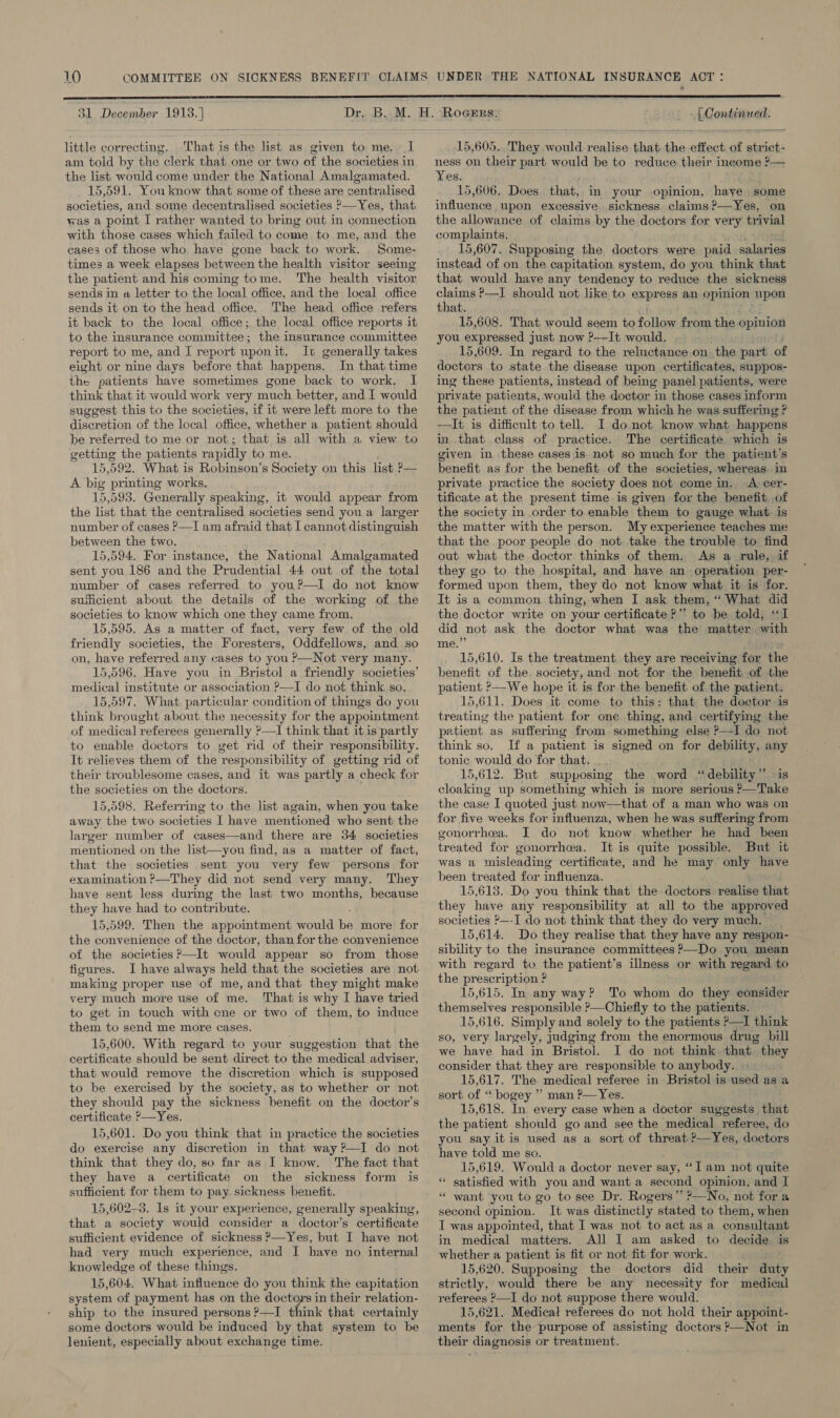  31 December 1913. | little correcting. . That is the list as given to me. a am told by the clerk that one or two of the societies in the list would come under the National Amalgamated. 15,591. You know that some of these are centralised societies, and some decentralised societies &gt;—Yes, that was a point I rather wanted to bring out in connection with those cases which failed to come to me, and the cases of those who have gone back to work. _Some- times a week elapses between the health visitor seeing the patient and his coming tome. The health visitor sends in a letter to the local office, and the local office sends it on to the head office. The head office refers it back to the local office; the local. office reports it to the insurance committee; the insurance committee report to me, and I report uponit. It generally takes eight or nine days before that happens. In that time the patients have sometimes gone back to work, I think that it would work very much better, and I would suggest this to the societies, if it were left more to the discretion of the local office, whether a patient should be referred to me or not; that is all with a view to getting the patients rapidly to me. 15, 392. What is Robinson's Society on this list P— A big printing works. 15,593. Generally speaking, it would appear from the list that the centralised societies send you a larger number of cases P—I am afraid that I cannot distinguish between the two. 15,594. For instance, the National Amalgamated sent you 186 and the Prudential 44 out of the total number of cases referred to you?—I do not know sufficient about the details of the working of the societies to know which one they came from. 15,595. As a matter of fact, very few of the old friendly societies, the Foresters, Oddfellows, and. so on, have referred any cases to you P—Not very many. 15,596. Have you in Bristol a friendly societies’ medical institute or association ?—I do not think. so. 15,597. What. particular condition of things do you think brought about the necessity for the appointment of medical referees generally ?—I think that it is partly to enable doctors to get rid of their responsibility. It relieves them of the responsibility of getting rid of their troublesome cases, and it was partly a check for the societies on the doctors. 15,598. Referring to the list again, when you take away the two societies I have mentioned who sent the larger number of cases—and there are 34 societies mentioned on the list—you find, as a matter of fact, that the societies sent you very few persons for examination &gt;—They did not send very many. They have sent less during the last two months, because they have had to contribute. 15,599. Then the appointment would be more for the convenience of the doctor, than for the convenience of the societies ?—It would appear so from those figures. I have always held that the societies are not making proper use of me, and that they might make very much more use of me. That is why I have tried to get in touch with cne or two of them, to induce them to send me more cases. 15,600. With regard to your suggestion that fhe certificate should be sent direct to the medical adviser, that would remove the discretion which is supposed to be exercised by the society, as to whether or not they should pay the sickness benefit on the doctor’s certificate &gt;—Yes. 15,601. Do you think that in practice the societies do exercise any discretion in that way ?—I do not think that they do, so far as I know. The fact that they have a certificate on the sickness form is sufficient for them to pay. sickness benefit. 15,602-3. Is it your experience, generally speaking, that a society would censider a doctor’s certificate sufficient evidence of sickness &gt;—Yes, but I have not had very much experience, and I have no internal knowledge of these things. 15,604. What influence do you think the capitation system of payment has on the doctoys in their relation- ship to the insured persons ?—I think that certainly some doctors would be induced by that system to be lenient, especially about exchange time. whGe Continued.  15,605. ‘They would realise that the effect of strict- ness on their part would be to reduce their income ?— Yes. 15,606. Does that, in your opinion, haye some influence upon excessive, sickness claims ?—Yes, on the allowance of claims by the doctors for very trivial complaints. 15,607. Supposing the doctors were paid salaries instead of on the capitation system, do you think that that would haye any tendency to reduce the sickness claims ?—I should not like to express an opinion upon that. 15,608. That would seem to follawy from the opinion you expressed just now ?-—It would. 15,609. In regard to the reluctance on. the part of docters to state the disease upon certificates, suppos- ing these patients, instead of being panel patients, were private patients, would the doctor in those cases inform the patient of the disease from which he was suffering ? —It is difficult to tell. I do not know what happens in that class of practice. The certificate which is given in these cases is not so much for the patient’s benefit as for the benefit of the societies, whereas in private practice the society does not come in. A cer- tificate at the present time is given for the benefit of the society in order to enable them to gauge what is the matter with the person. My experience teaches me that the poor people do not. take the trouble to find out what the doctor thinks of them, As a rule, if they go to the hospital, and have an operation per- formed upon them, they do not know what it is for. It is a common thing, when I ask them, “ What did the doctor write on your certificate ?” to be told, “I did not ask the doctor what was the matter with me.” fiw 15,610. Is the treatment they are receiving for the benefit of the. society, and not for the benefit of the patient ?—We hope it is for the benefit of the patient. 15,611. Does it come to this: that the doctor is treating the patient for one thing, and certifying the patient. as suffering from something else ?—I do not think so. If a patient is signed on for debility: any tonic would do for that. 15,612. But supposing the word “ debility ” is cloaking up something which is more serious &gt;—Take the case I quoted just ‘how—that of a man who was on for five weeks for influenza, when he was suffering from gonorrhea. I do not know. whether he had been treated for gonorrhea. It is quite possible. But it was a misleading certificate, and he may cay have been treated for influenza. 15,618. Do you think that the doctors. sasilige that they have any responsibility at all to the approved societies ?—-I do not think that they do very much. 15,614. Do they realise that they have any respon- sibility to the insurance committees ?—Do you mean with regard to the patient’s illness or with regard to the prescription ? 15,615. In any way? To whom do they consider themselves responsible P—Chiefly to the patients. 15,616. Simply and solely to the patients &gt;—I think so, very largely, judging from the enormous drug bill we have had in Bristol. I do not think that. they consider that they are responsible to anybody. 15,617. The medical referee in: Bristol is used as a sort of “ bogey ” man P—Yes. 15,618. In every case when a doctor suggests that the patient should go and see the medical referee, do you say it is used as a sort of threat ?—Yes, doctors have told me so. 15,619. Would a doctor never say, “Iam not quite * satisfied with you and want a second opinion, and I “ want you to go to see Dr. Rogers” ?—No, not for a second opinion. It was distinctly stated to them, when I was appointed, that I was not to act as a consultant in medical matters. All I am asked to decide is whether a patient is fit or not fit for work. 15,620. Supposing the doctors did their duty strictly, would there be any necessity for medical referees &gt;—I do not suppose there would. 15,621. Medical referees do not hold their appoint- ments for the purpose of assisting doctors ?—Not in their diagnosis or treatment.