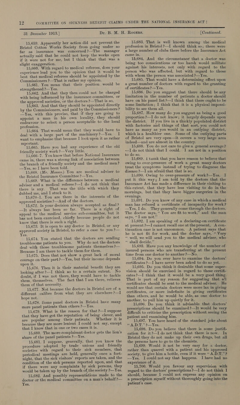 31 December 1913.] [ Continued.  15,659. Apparently her action did not prevent the Bristol Cotton Works Society from going under so far as insurance was concerned ?—The manager actually said that he could not keep the works open if it were not for me, but I think that that was a slight exaggeration. 15,660. With regard to medical referees, does your experience lead you to the opinion that it would be best that medical referees should be appointed by the Commissioners ?—That is rather my opinion. 15,661. You mean that their position, would be strengthened ?—Yes. 15,662. And that they then could not be charged with being influenced by the insurance committees, or the approved societies, or the doctors ?—That is so, 15,663. And that they should be appointed directly by the Commissioners, and paid by the Commissioners ? —Yes, with this proviso, that if they are going to appoint a man in his own locality, they should endeavour to select a person acceptable to the local profession. 15,664. That would mean that they would have to deal with a large part of the machinery?—Yes. I want to emphasise that because I look upon it as rather mportant. 15,665. Have you had any experience of the old friendly society work ?—Very little. 15,666-7. You know that before National Insurance came in, there was a strong link of association between the branch of a friendly society and the medical men? —yYes, so I have been told. 15,668. (Mr. Mosses.) You are medical adviser to the Bristol Insurance Committee ?—Yes. 15,669. What is the difference between a medical adviser and a medical referee ?—I do not think that there is any. That was the title with which they dubbed me, and I stuck to it. 15,670-1. You are there in the interests of the approved societies &gt;—And of the doctors. 15,672. Is your decision always accepted as final? —It always has been so far. There is a right of appeal to the medical service sub-committee, but it has not been exercised, chiefly because people do not know that there is such a right. 15,673. It is open to any doctor in Bristol, or any approved society in Bristol, to refer a case to you p— Yes. 15,674. You stated that the doctors are sending troublesome patients to you. Why do not the doctors deal with those troublesome patients themselves ?— Because I am there to tackle them for them. 15,675. Does that not show a great lack of moral courage on their part &gt;—Yes, but their income depends upon it. 15,676. Then it is their material benefit they are looking after ?—I think so to a certain extent. No doubt, if I was not there, they would have to tackle them. themselves. The fact that I am there, relieves them of that necessity. 15,677. Not because the doctors in Bristol are Lama) different calibre from what they are elsewhere ?—I hope not. 15,678. Some panel doctors in Bristol have many more panel patients than others ?—Yes. 15,679. What is the reason for that P—I suppose that they have got the reputation of being clever, and are popular among their patients. Whether it is because they are more lenient I could not say, except that I know that in one or two cases it is. 15,680. The more-complaisant doctor gets the lion’s share of the panel patients P—Yes. 15,681. I suppose, generally, that you know the procedure adopted by trade unions and friendly societies with regard to their sick members, that periodical meetings are held, generally once a fort- night, that the sick visitors’ reports are taken, and the condition of the sick persons reported upon, and that if there were any complaints by sick persons, they would be taken up by the branch of the society ?—-Yes. 15,682. And possibly representations made to the doctor or the medical committee on a man’s behalf ?p— Yes. 15,683. That is well known among the medical profession in Bristol &gt;—I should think so; there were a large number of clubs there before the Insurance Act came in. 15,684. And the circumstance that a doctor was being too conscientious or too harsh would militate against his interests, not only with regard to the person who was affected, but with regard to those with whom the person was associated ?—Yes. 15,685. That would have a determining effect upon a great number of doctors with regard to the granting of certificates &gt;—Yes. 15,686. Do you suggest that there should be any limitation in the number of patients a doctor should have on his panel list &gt;—I think that there ought to be some limitation; I think that it is a physical impossi- bility to see them all. 15,687. How many do you suggest as being a good proportion P—I do not know; it largely depends upon the district. If you live in a thickly populated district with factories and things of that sort, you could not have as many as you would in an outlying district, which is a healthier one. Some of the outlying parts of Bristol are very open—it covers a very large area indeed—and are almost in the country. 15,688. You do not care to give a general average ? —I do not think that I could. J am not in a position to do so. 15,689. 1 tamk that you have reason to believe that owing to over-pressure of work a great many doctors treat the symptoms instead of trying to diagnose the disease —I am afraid that that is so. 15,690. Owing to over-pressure of work?—Yes. I put it this way; I am told by the doctors that the Insurance Act has made a difference in their visiting to this extent, that they have less visiting to do in the mornings, but that they have bigger surgeries in the evenings. 15,691. Do you know of any case in which a medical man has refused a certificate of incapacity for work ? —Yes, I do. They generally come through the doctors. The doctor says, ‘‘ You are fit to work,” and the man says, “I am not.” 15,692. I am speaking of a declaring-on certificate at present ?—I cannot recall one at the present, A con- tinuation case is not uncommon. A patient says that he is not fit for work, and the doctor says, ‘ Very “* well, we will send you to the medical adviser, who “ shall decide.” 15,693. Have you any knowledge of the number of insured persons who are transferring at the present time from one doctor to another ?—No. 15,694. Do you ever have to examine the doctors’ certificates P—I have never been asked to do so yet. 15,695. Do you think it desirable that some super- vision should be exercised in regard to these certifi- cates —I think that it would be a very good thing. That is part of my reason for suggesting that all certificates should be sent to the medical adviser. He would see that certain doctors were more lax in giving certificates, or more indefinite in giving certificates than others, and he would be able, as one doctor to another, to pull him up quietly for it. 15,696. Do you think it advisable that doctors’ prescriptions should be examined ?—It would be very difficult to criticise the prescription without seeing the patient and examining him. 15,697. You have heard of the standard joke about « A.D.T.” P—Yes. 15,698. Do you believe that there is some justifi- cation for it ?—I do not think that there is now. In Bristol they do not make up their own drugs, but all the persons have to go to the chemists. 15,699. Would it not be very easy for a doctor, rather than quarrel with a patient and his approved society, to give him a bottle, even if it were ‘ A.D.T.” ? —Yes. I could not say that happens. I have had no experience of it. 15,700. Would you favour any supervision with regard to the doctors’ prescriptions P—I do not think I should, because | could not express any opinion on a prescription myself without thoroughly going into the patient’s case.