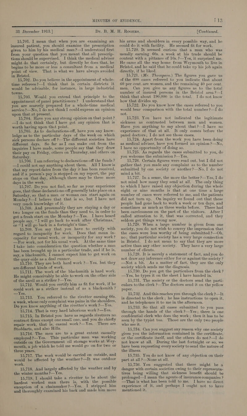 113  31 December 19138.]  15,701. I mean that when you are examining an insured patient, you should examine the prescription given to him by his medical man ?—I understood first from your question that you meant that all prescrip- tions should be supervised. I think the medical adviser might do that certainly, but directly he does that, he begins to be more or less a consultant from a medical point of view. That is what we have always avoided in Bristol. 15,702. Do you believe in the appointment of whole- time referees ?—I think that in certain districts it would be advisable, for instance, in large industrial towns. 15,703. Would you extend that principle to the appointment of panel practitioners ? I understand that you are scarcely prepared for a whole-time medical service ?—No, I do not think I could express an opinion upon that at present. 15,704. Have you any strong opinion on that point ? —I do not think that I have got any opinion that is worth having upon that point. 15,705. As to declarations-off, have you any know- ledge as to the particular days of the week on which sick persons declare off ?—The different societies have different days. So far asI can make out from the inquiries I have made, some people say that they draw their pay on Friday, others on Thursday, and others on Saturday. 15,706. Lam referring to declarations-off the funds ? —I could not say anything about them. All I knowis that my report dates from the day it has been received, and if a person’s pay is stepped on my report, the pay stops on that day, although there may be three more days in the week. 15,707. Do you not find, so far as your experience goes, that these declarations-off generally take place on a Saturday, so that-a man or woman can start again on Monday ?—I believe that that is so, but I have not very xnuch knowledge of it. 15,708. And presumably they are staying a day or two longer on the funds than they need to, in order to get afresh start on the Monday ?—Yes. I have heard people say, “I will go back to work after Christmas,” or “I will go back in a fortnight’s time.” 15,709. You say that you have to certify with regard to incapacity for work. Does that mean in- capacity for usual work, or incapacity for any work ? —For work, not for his usual work. Atthe same time I take into consideration the question whether a man has been brought up in a particular trade, and if he is, say, a blacksmith, I cannot expect him to get work on the quay-side as a deal runner. 15,710. They are both hard work ?—Yes, but they are different kinds of work. 15,711. The work of the blacksmith is hard work. He might conceivably be able to work on the other side of the anvil as a striker &gt;—Yes. 15,712. Would you certify him as fit for work, if he could work asa striker instead of as a blacksmith ? —Yes. 15,713. You referred to the rivetter earning 60s. a week, whose only complaint was pains in the shoulders, Do you know anything of the rivetter’s work ?—Yes. 15,714. That is very hard laborious work ?—Yes. 15,715. In Bristol you have as regards rivetters no contract firms except one smali one, and you do chiefly repair work, that is, casual work ?—-Yes. There are Stoddarts, and also Hills. 15,716. The men are to a great extent casually employed ?—Yes. This particular man was working outside on the Government oil storage works at Wey- mouth, a job which he told me would go on for two or three years. 15,717. The work would be carried on outside, and would be affected by the weather ?—It was outdoor work. 15,718, And largely affected by the weather and by the winter months ?—Yes. | 15,719. I should take a rivetter to be about the hardest worked man there is, with the possible exception of a chainmaker ?—Yes. I stripped him and thoroughly examined his back and made him move [ Continued.  his arms and shoulders in every possible way, and he could do it with facility. He seemed fit for work. 15,720. It seemed curious that a man who was usually earning 60s. a week at his trade should be content with a pittance of 10s. ?—Yes, it surprised me. He came all the way home from Weymouth to live in Bristol, and he said that he could take up his job again directly, if he liked. 15,721. (Mr.. Thompson.) The figures you gave us of the 600 cases referred to you indicate that about 60 per cent. are women, and the remaining 40 per cent. men. Can you give us any figures as to the total number of insured persons in the Bristol area ?—I think that about 190,000 is the total. I do not know how that divides up. 15,722. Do you know how the cases referred to you would bear comparison with the total number ?—I do not. 15,723. You have not indicated the legitimate sickness as contrasted between men and women. Have you anything to say about that ?—I have no experience of that at all. It only comes before the panel doctors; I do not see those cases. 15,724. Apart from the work you kave been doing as medical adviser, have you formed an opinion ?—No, I have no opportunity of doing so. 15,725. As regards the cases submitted to you, do you welcome the submission ?—Yes, 15,726. Certain figures were read out, but I did not gather that you made any complaint as to the number submitted by one society or another ?’—No, I do not mind a bit. 15,727. In a sense, the more the better ?—Yes, I do not mind how many they send’at all. The only thing to which I have raised any objection during the whole eight or nine months is that at one time a large number of cases were referred to me, and the patients did not turn up. On inquiry we found out that these people had gone back to work a week or ten days, and sometimes as much as three weeks before. There had been carelessness on the part of the visitors. After I called attention to it, that was corrected, and they seldom get things wrong now. 15,728. When a large number is given from one society, you do not wish to convey the impression that the cases were less worthy of being submitted ?—Oh, no; that particular society has a very large connection in Bristol. I do not mean to say that they are more active than any other society. They have a very large number of clients. 15,729. It is merely a statement of fact, and you do not draw any inference either for or against the society ? —Not a bit. As a matter of fact, they are the only society which sends me the diagnosis. 15,7380. Do you get the particulars from the clerk ? —Yes, he types it on the sheet i have handed in: 15,731. The society or the doctors send the parti- culars to the clerk ?—The doctors send it on the yellow paper. 15,732. And this reaches you through the clerk ?—1t is directed to the clerk; he has instructions to open it, and he telephones it to me in the afternoon. 15,733. So that all cases submitted to you pass through the hands of the clerk ?—Yes; there is one confidential clerk who does the work ; then it has to be seen by the typist too. Those are the only two people who see it. 15,734. Can you suggest any reason why one society gives you the information contained in the certificate, or the certificate itself, and the others do not ?—I do not know at all. During the last fortnight or so, we have been requesting every society to send the nature of the illness. 15,735. You do not know of any objection on their part at all ?—None at all. 15,736. You suggested that there might be a danger with certain societies owing to their representa- tives being willing that sickness benefit should be prolonged—I mean the agents of insurance companies ? —That is what has been told to me. I have no direct experience of it. and perhaps I onght not to have mentioned it,