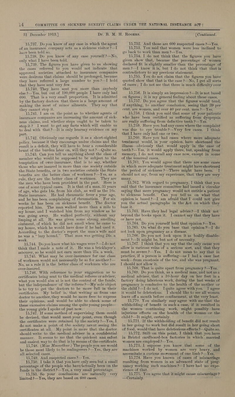  31 December 1913.] 15,737. Do you know of any case in which the agent of an insurance company acts as a sickness visitor ?—I have been told so. 15,738. Do you know of any case yourself ?—No, only what I have been told. 15,739. The figures you have given to us showing the cases referred to you would not indicate that approved societies attached to insurance companies were desirous that claims should be prolonged, because they have referred a large number to you?—I hold that they have sent very few. 15,740. They have sent you more than anybody else ?—Yes, but out of 190,000 people I have only had 600. That is a very small proportion. It is admitted by the factory doctors that there is a large amount of making the most of minor ailments. They say that they cannot stop it. 15.741. I am on the point as to whether agents of insuraiuce companies are increasing the amount of sick- ness claims, and whether steps ought to be taken to stopit? I want to get any facts which will enable us to deal with that ?—It is only hearsay evidence on my art. 15,742. Obviously one regards it as a short-sighted policy, because if they encourage undue claims and the result is a deficit, they will have to bear a considerable brunt of the burden later on, will they not ?—Quite so. 15,743. Can you tell us anything about the class of member who would be supposed to be subject to the temptation of over-insurance, that is to say, whether those who are insured in more than one society outside the State benefits, or in two societies outside the State benefits are the better class of workmen ?—Yes, as a rule, they are the better class of workmen. They are the men who have been provident in the past. Here is one of some typical cases. It is that ofa man, 35 years of age, who gets 14s. from his club, as well as the 10s. State insurance. He had rheumatic fever a year ago, and he has been complaining of rheumatism. For six weeks he has been on sickness benefit. The doctor reported him. The man walked more than a mile to my house, and I watched him from my window as he was going away. He walked perfectly, without any limping at all. He was given some strong smelling ointment, of which he did not smell when he came to my house, which he would have done if he had used it. According to the doctor’s report the man’s wife said he was a ‘“‘lazy hound.” That man was getting 24s. a week. 15,744. Do you know what his wages were ?—I do not think that I made a note of it. He was a bricklayer’s iabourer, so he would not earn more than 25s. a week. 15,745. What may be over-insurance for one class of workmen would not necessarily be so for another ?— No, as a rule it is the better class of workmen who are over-insured. 15,746. With reference to your suggestion as to certificates being sent to the medical referee or adviser, what you would aim at is not the control of the funds, but the independence of the referee &gt;—My sole object is to try to get the doctors to be more full in their certificates. My belief is, that writing as from one doctor to another, they would be more free. to express their opinions, and would be able to check some of these excessive claims among the quite young people— the young girls I spoke of just now. 15,747. If some method of supervising them could be devised, that would meet your point, even though the certificates were retained by the society P—Yes, I do not make a point of the society never seeing the certificates at all. My point is more that the doctor should write to the medical adviser in a confidential manner. It seems to me that the quickest and safest and easiest way to do that is by means of the certificate. 15,748. (Miss Macarthwr.) The people you see would be those most likely to be malingerers ?—Yes, they are all selected cases. 15,749. And suspected cases P—Yes. 15,750, I take it that you have only seen but a small percentage of the people who have/actually been on the funds in the district &gt;—Yes, a very small percentage. 15,751. So your conclusions are naturally very limited ?—Yes, they are based on 600 cases. i [Continued. 15,752. And those are 600 suspected cases 2—Yes. 15,753. You said that women were less inclined to go back to work than men ?—Yes. 15,754. I do not think that the figures you have given show that, because the percentage of women declared fit is sightly smaller than the percentage of men ?—I know itis, but Ido not think that that is contradictory to my previous statement. 15,755. You do not claim that the figures you have quoted show that that is the case ?—No, I get all sorts of cases ; I do not see that there is much difficulty over that. ; 15,756. It is simply an impression ?—It is not based on figures ; it is my general feeling about these cases. 15,757. Do you agree that the figures would tend, if anything, to another conclusion, seeing that 39 per cent. are women, and over 40 per cent. men ?—Yes, 15,758. I think you said that some of your patients who have been certified as suffering from dyspepsia are realiy suffering from defective teeth ?—Yes. 15,759. Have you had any cases where the complaint was due to eye trouble ?—Very few cases. I think that I have only had one or two. 15,760. Have you had cases where more adequate treatment would, in your opinion, have shortened the illness—obviously that would apply in the case of teeth &gt;—Yes, it would apply there, but, speaking from memory, I do not recall any case now, except in some of the venereal cases. 15,761. You would agree that there are some cases in which more adequate treatment might have shortened the period of sickness ?—There might have been. I should not say, from my experience, that they are very many. 15,762. With regard to pregnancy, I think that you said that the insurance committee had issued a circular saying that mere pregnancy would not entitle a patient to sickness benefit. Can you tellus on what that opinion is based &gt;—I am afraid that I could not give you the actual paragraphs in the Act on which the base it. | 15,763. Have they had legal advice ?—I think not beyond the books upon it. I cannot say that they have or have not. 15,764. Do you yourself hold that opinion P—Yes. 15,765. On what do you base that opinion ?—I do not look upon pregnancy as a disease. 15,766. Do you not look upon it as bodily disable- ment ?—It might be, but not of necessity. 15,767. I think that you say that the only cause you allow is varicose veins of a serious sort, and that they must be severe &gt;—Yes. I do not mean to say that in practice, if a person is suffering—as I had a case last week—from exostosis of the toe, and she was pregnant, I should not allow it. 15,768. That is quite apart from pregnancy ?—Yes. 15,769. Do you think, as a medical man, and not asa medical adviser, that a 10-hour day on her feet ina factory doing laborious work, during the last weeks of pregnancy is conducive to the health of the mother or the child &gt;—I do not. Iquite agree with you. I agree it would be deleterious. I should like to see all women leave off a month before confinement, at the very least. 15,770. You similarly may agree with me that the withholding of benefit in such a case, if it resulted in the women continuing work, might possibly have injurious effects on the health of the woman or the child ?—It might, certainly. | 15,771. If the withholding of benefit did not result in her going to work but did result in her going short of food, would that have deleterious effects &gt;—Quite so. 15,772. Still on this point, I think that you have in Bristol cardboard-box factories in which married women are employed ?—Yes. 15,773. I suppose you know that some of the machines worked by women are very heavy, and necessitate a curious movement of one limb ?—Yes. 15,774. Have you known of cases of miscarriage resulting from women in an advanced state of preg- nancy working such machines ?—I have had no expe- rience of that. 15,775. You agree that it might cause miscarriage ? —Certainly. © ees