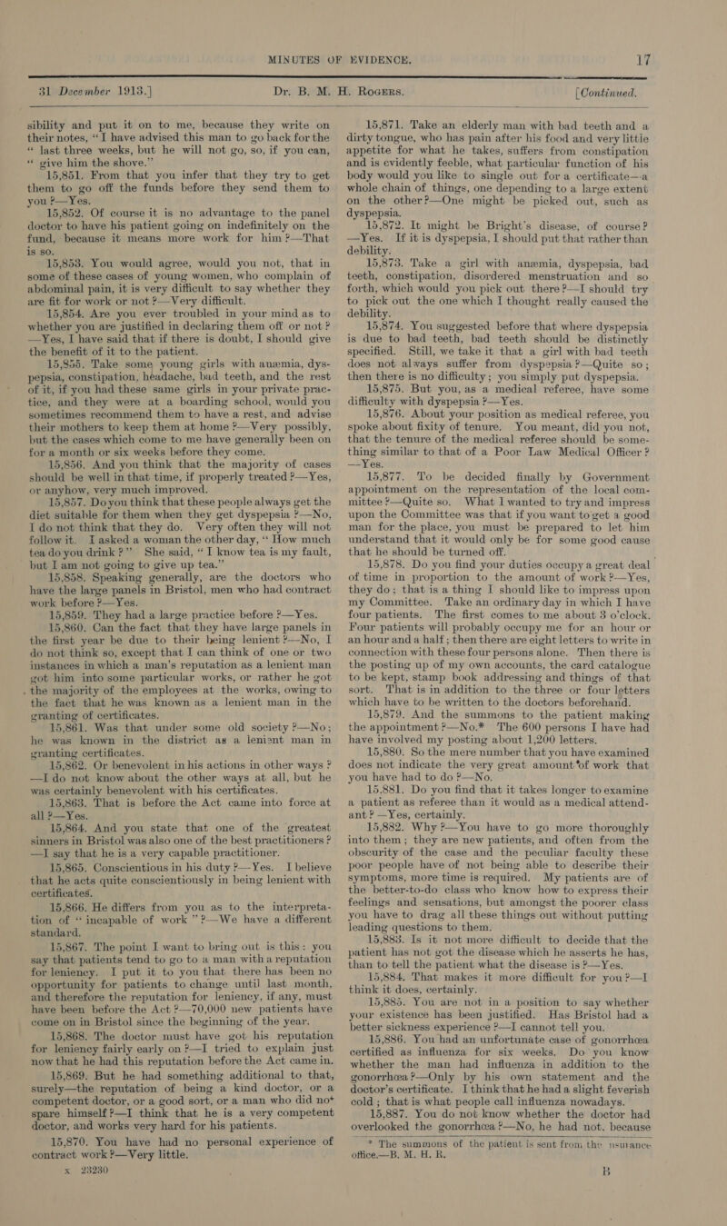  31 December 1913.]  [ Continued.  sibility and put it on to me, because they write on their notes, “I have advised this man to go back for the « last three weeks, but he will not go, so, if you can, ‘“* give him the shove.” 15,851. From that you infer that they try to get them to go off the funds before they send them to ou P—Yes. 15,852. Of course it is no advantage to the panel doctor to have his patient going on indefinitely on the fund, because it means more work for him ?—That is so. 15,853. You would agree, would you not, that in some of these cases of young women, who complain of abdominal pain, it is very difficult to say whether they are fit for work or not ?—Very difficult. 15,854. Are you ever troubled in your mind as to whether you are justified in declaring them off or not ? —Yes, I have said that if there is doubt, I should give the benefit of it to the patient. 15,855. Take some young girls with anemia, dys- pepsia, constipation, headache, bad teeth, and the rest of it, if you had these same girls in your private prac- tice, and they were at a boarding school, would you sometimes recommend them to have a rest, and advise their mothers to keep them at home ?—Very possibly, but the cases which come to me have generally been on for a month or six weeks before they come. 15,856. And you think that the majority of cases should be well in that time, if properly treated P—Yes, or anyhow, very much improved. 15,857. Doyou think that these people always get the diet suitable for them when they get dyspepsia ?—No, I do not think that they do. Very often they will not follow it, I asked a woman the other day, ‘‘ How much tea do you drink ?”’ She said, “ I know tea is my fault, but I am not going to give up tea.” 15,858. Speaking generally, are the doctors who have the large panels in Bristol, men who had contract work before ?—Yes. 15,859. They had a large practice before P—Yes. 15,860. Can the fact that they have large panels in the first year be due to their heing lenient ?—No, I do not think so, except that I can think of one or two instances in which a man’s reputation as a lenient man got him into some particular works, or rather he got . the majority of the employees at the works, owing to the fact that he was known as a lenient man in the granting of certificates. 15,861. Was that under some old society P—No; he was known in the district as a lenisnt man in granting certificates. 15,862. Or benevolent in his actions in other ways ? —I do not know about the other ways at all, but he was certainly benevolent with his certificates. 15,863. That is before the Act came into force at all &gt;—Yes. 15.864. And you state that one of the greatest sinners in Bristol was also one of the best practitioners ? —I say that he is a very capable practitioner. 15,865. Conscientious in his duty &gt;—Yes. I believe that he acts quite conscientiously in being lenient with certificates. 15.866. He differs from you as to the interpreta- tion of “ incapable of work ” ?—We have a different standard. 15,867. The point I want to bring out is this: you say that patients tend to go to a man witha reputation for leniency. I put it to you that there has been no opportunity for patients to change untii last month, and therefore the reputation for leniency, if any, must have been before the Act ?—70,000 new patients have come on in Bristol since the beginning of the year. 15,868. The doctor must have got his reputation for leniency fairly early on ?—I tried to explain just now that he had this reputation before the Act came in. 15,869. But he had something additional to that, surely—the reputation of being a kind doctor, or a competent doctor, or a good sort, or a man who did not+ spare himself ?—I think that he is a very competent doctor, and works very hard for his patients. 15,870. You have had no personal experience of contract work ?—Very little. x 23230 15,871. Take an elderly man with bad teeth and a dirty tongue, who has pain after his food and very littie appetite for what he takes, suffers from constipation and is evidently feeble, what particular function of his body would you like to single out for a certificate—-a whole chain of things, one depending to a large extent on the other?—One might be picked out, such as dyspepsia. 15,872. It might be Bright’s disease, of course ? —Yes. If it is dyspepsia, I should put that rather than debility. 15,873. Take a girl with anemia, dyspepsia, bad teeth, constipation, disordered menstruation and so forth, which would you pick out there ?—-I should try to pick out the one which I thought really caused the debility. 15,874. You suggested before that where dyspepsia is due to bad teeth, bad teeth should be distinctly specified. Still, we take it that a girl with bad teeth does not always suffer from dyspepsia P—Quite so; then there is no difficulty; you simply put dyspepsia. 15,875. But you, as a medical referee, have some difficulty with dyspepsia ?—Yes. 15,876. About your position as medical referee, you spoke about fixity of tenure. You meant, did you not, that the tenure of the medical referee should be some- thing similar to that of a Poor Law Medical Officer ? —Yes. 15,877. To be decided finally by Government appointment on the representation of the local com- mittee ?—Quite so. What Il wanted to try and impress upon the Committee was that if you want to get a good man for the place, you must be prepared to let him understand that it would only be for some good cause that he should be turned off. | 15,878. Do you find your duties occupy a great deal of time in proportion to the amount of work ?—Yes, they do; that is a thing I should like to impress upon my Committee. Take an ordinary day in which I have four patients. The first comes to me about 8 o’clock. Four patients will probably occupy me for an hour or an hour and a half; then there are eight letters to write in connection with these four persons alone. Then there is the posting up of my own accounts, the card catalogue to be kept, stamp book addressing and things of that sort. That is in addition to the three or four letters which have to be written to the doctors beforehand. 15,879. And the summons to the patient making the appointment ?—No.* The 600 persons I have had have involved my posting about 1,200 letters. 15,880. So the mere number that you have examined does not indicate the very great amount ‘of work that you have had to do ?—No. 15.881. Do you find that it takes longer to examine a patient as referee than it would as a medical attend- ant ? —Yes, certainly. 15,882. Why ?—You have to go more thoroughly into them; they are new patients, and often from the obscurity of the case and the peculiar faculty these poor people have of not being able to describe their symptoms, more time is required. My patients are of the better-to-do class who know how to express their feelings and sensations, but amongst the poorer class you have to drag all these things out without putting leading questions to them. 15,883. Is it not more difficult to decide that the patient has not got the disease which he asserts he has, than to tell the patient what the disease is ?&gt;—Yes. 15,884, That makes it more difficult for you ?—I think it does, certainly. 15,885. You are not in a position to say whether your existence has been justified. Has Bristol had a better sickness experience ?—I cannot tell you. 15,886. You had an unfortunate case of gonorrhea certified as influenza for six weeks. Do you know whether the man had influenza in addition to the gonorrhea ?—Only by his own statement and the doctor’s certificate. I think that he had a slight feverish cold ; that is what people call influenza nowadays. 15,887. You do not know whether the doctor had overlooked the gonorrhcea &gt;—No, he had not, because   * The summons of the patient is sent from the nsuance oftice.—B. M. H. R. B