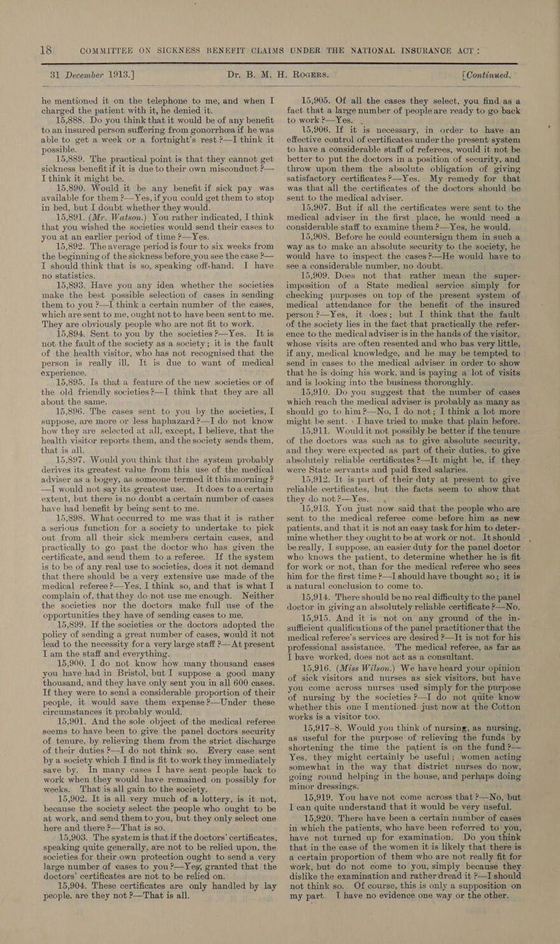  31 December 1913. ]  he mentioned it on the telephone to me, and when I charged the patient with it, he denied it. 15,888. Do you think that it would be of any benefit to an insured person suffering from gonorrhcea if he was able to get a week or a fortnight’s rest P—I think it possible. 15,889. The practical point is that they cannot get sickness benefit if it is due to their own misconduct P— I think it might be. 15,890. Would it be any benefit if sick pay was available for them ?—-Yes, if you could get them to stop in bed, but I doubt whether they would. 15,891. (Mr. Watson.) You rather indicated, I think that you wished the societies would send their cases to you at an earlier period of time ?—Yes. 15,892. The average period is four to six weeks from the beginning of the sickness before, you see the case P— I should think that. is so, speaking off-hand. I have 15,893. Have you any idea whether the societies make the best possible selection of cases in sending them to you ?—I think a certain number of the cases, which are sent to me, ought not to have been sent to me. They are obviously people who are not fit to work. 15,894. Sent to you by the societies ?—Yes. It is not the fault of the society as a society; it is the fault of the health visitor, who has not recognised that the person is really ill. It is due to want of medical experience. 15,895. Is that a feature of the new societies or of the old friendly societies P—I think that they are all about the same, 15,896. The cases sent to you by the societies, I suppose, are more or less haphazard ?—I do not know how they are selected at all, except, I believe, that the health visitor reports them, and the society sends them, that is all. 15,897. Would you think that the system probably derives its greatest value from this use of the medical adviser as a bogey, as someone termed it this morning ? —TI would not say its greatest use. It does toa certain extent, but there is no doubt a certain number of cases have had benefit by being sent to me. 15,898. What occurred to me was that it is rather a serious function for a society to undertake to pick out from all their sick members certain cases, and practically to go past the doctor who has given the certificate, and send them to areferee. If the system is to be of any real use to societies, does it not demand that there should be a very extensive use made of the medical referee &gt;—Yes, I think so, and that is what I complain of, that they do not use me enough. Neither the societies nor the doctors make full use of the opportunities they have of sending cases to me. 15,899. If the societies or the doctors adopted the policy of sending a great number of cases, would it not lead to the necessity fora very large staff &gt;—At present I am the staff and everything. 15,900. I do not know how many thousand cases you have had in Bristol, but I suppose a good many thousand, and they have only sent you in all 600 cases. If they were to send a considerable proportion of their people, it would save them expense ?—Under these circumstances it probably would. 15,901. And the sole object of the medical referee seems to have been to give the panel doctors security of tenure, by relieving them from the strict discharge of their duties P—I do not think so. Every case sent by a society which I find is fit to work they immediately save by. In many cases I have sent people back to work when they would have remained on possibly for weeks. That is all gain to the society. 15,902. It is all very much of a lottery, is it not, because the society select the people who ought to be at work, and send them to you, but they only select one here and there ?—That is so. 15,903. The system is that if the doctors’ certificates, speaking quite generally, are not to be relied upon, the societies for their own protection ought to send a very large number of cases to you?—Yey, granted that the doctors’ certificates are not to be relied on. 15,904. These certificates are only handled by lay people. are they not P—That is all. [ Continued.  15,905. Of all the cases they select, you find as a fact that a large number of people are ready to go back to work P—Yes. . 15,906. If it is necessary, in order to have an effective control of certificates under the present system to have a considerable staff of referees, would it not be better to put the doctors in a position of security, and throw upon them the absolute obligation of giving satisfactory certificates ?—Yes. My remedy for that was that all the certificates of the doctors should be sent to the medical adviser. 15,907. But if all. the certificates were sent to the medical adviser in the first place, he would need a considerable staff to examine them ?—Yes, he would. 15,908. Before he could countersign them in such a way as to make an absolute security to the society, he would have to inspect. the cases ?’—He would have to see a considerable number, no doubt. imposition of a State medical service simply for checking purposes on top of the present system of medical attendance for the benefit of the insured person ?—Yes, it does; but I think that the fault of the society lies in the fact that practically the refer- ence to the medical adviser is in the hands of the visitor, whose visits are often resented and who bas very little, if any, medical knowledge, and he may be tempted to send in cases to the medical adviser in order to show that he is doing his work, and is paying a lot of visits and is looking into the business thoroughly. 15,910. Do you suggest that the number of cases which reach the medical adviser is probably as many as should go to him ?—No, I do not; I think a lot more might be sent. » I have tried to make that plain before. 15,911. Would it not possibly be better if the tenure of the doctors was such as to give absolute security, and they were expected as part of their duties, to give absolutely reliable certificates ’—It might be, if they were State servants and paid fixed salaries. — 15,912. It is part of their duty at present to give reliable certificates, but the facts seem to show that they do not &gt;—Yes. 15,913. You just now said that the people who are sent to the medical referee come before him as new patients, and that it is not an easy task for him to deter- mine whether they ought to be at work or not. Itshould be really, I- suppose, an easier duty for the panel doctor who knows the patient, to determine whether he is fit for work or not, than for the medical referee who sees him for the first time ?—I should have thought so; it is a natural conclusion to come to. 15,914. There should be no real difficulty to the panel doctor in giving an absolutely reliable certificate P—No. 15,915. And it is not on any ground of the in- sufficient qualifications of the panel practitioner that the medical referee’s services are desired P—It is not for his professional assistance. The medical referee, as far as I have worked, does not act as a consultant. 15,916. (Miss Wilson.) We have heard your opinion of sick visitors and nurses as sick visitors, but have you come across nurses used simply for the purpose of nursing by the societies &gt;—I do not quite know whether this one I mentioned just now at the Cotton works is a visitor too. 15,917-8. Would you think of nursing, as nursing, as useful for the purpose of relieving the funds by shortening the time the patient is on the fund ?— Yes, they might certainly be useful; women acting somewhat in the way that district nurses do now, going round helping in the house, and perhaps doing minor dressings. 15,919. You have not come across that ?—No, but I can quite understand that it would be very useful. 15,920. There have been a certain number of cases in which the patients, who have been referred to you, have not turned up for examination. Do you think that in the case of the women it is likely that there is a certain proportion of them who are not really fit for work, but do not come to you, simply because they dislike the examination and ratherdread it ?—I should not think so. Of course, this is only a supposition on my part, T have no evidence one way or the other. 