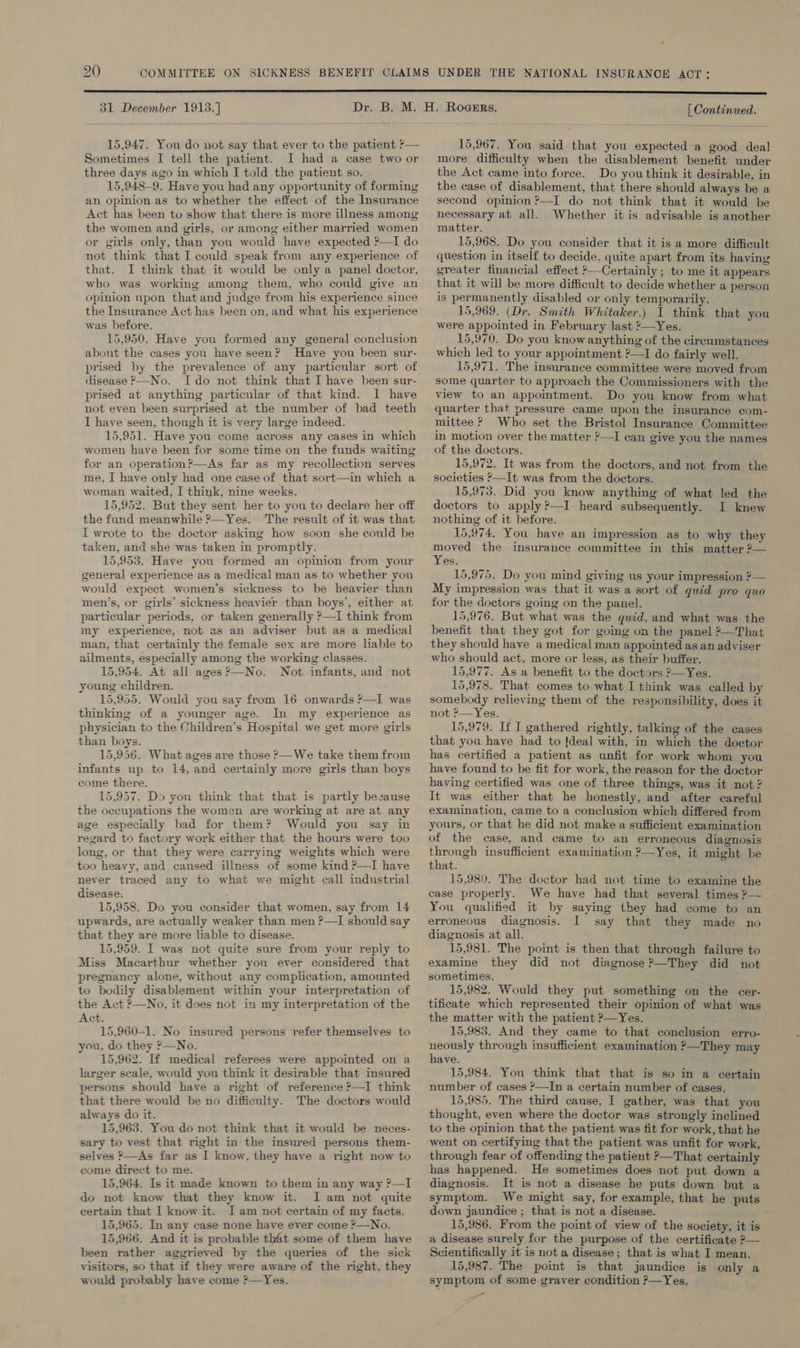 31 December 1913.]  15,947. You do not say that ever to the patient ?— Sometimes I tell the patient. I had a case two or three days ago in which I told the patient so. 15,948-9. Have you had any opportunity of forming an opinion as to whether the effect of the Insurance Act has been to show that there is more illness among the women and girls, or among either married women or girls only, than you would have expected ?—I do not think that I could speak from any experience of that. I think that it would be only a panel doctor, who was working among them, who could give an opinion upon thatand judge from his experience since the Insurance Act has been on, and what his experience was before. 15,950. Have you formed any general conclusion about the cases you have seen? Have you been sur- prised by the prevalence of any particular sort of disease &gt;—No. Ido not think that I have been sur- prised at anything particular of that kind. 1 have not even been surprised at the number of bad teeth I have seen, though it is very large indeed. 15,951. Have you come across any cases in which women have been for some time on the funds waiting for an operation?—As far as my recollection serves me, I have only had one case of that sort—in which a woman waited, I think, nine weeks. 15,952. But they sent her to you to declare her off the fund meanwhile ?—Yes. The result of it was that I wrote to the doctor asking how soon she could be taken, and she was taken in promptly. 15,953. Have you formed an opinion from your general experience as a medical man as.to whether you would expect women’s sickness to be heavier than men’s, or girls’ sickness heavier than boys’, either at particular periods, or taken generally ?—I think from my experience, not as an adviser but as a medical man, that certainly the female sex are more liable to ailments, especially among the working classes. 15,954. At all ages?—No. Not infants, and not young children. 15,955. Would you say from 16 onwards ?—I was thinking of a younger age. In my experience as physician to the Children’s Hospital we get more girls than boys. 15,956. What ages are those ?—We take them from infants up to 14, and certainly more girls than boys come there. 15,957. Do you think that that is partly besause the occupations the women are working at are at any age especially bad for them? Would you say in regard to factory work either that the hours were too long, or that they were carrying weights which were too heavy, and caused illness of some kind ?—I have never traced any to what we might call industrial disease. 15,958. Do you consider that women, say from 14 upwards, are actually weaker than men ?—I should say that they are more liable to disease. 15,959. I was not quite sure from your reply to Miss Macarthur whether you ever considered that pregnancy alone, without any complication, amounted to bodily disablement within your interpretation of the Act ?—No, it does not in my interpretation of the Act. 15,960-1. No insured persons refer themselves to you, do they ?—No. 15,962. If medical referees were appointed on a larger scale, would you think it desirable that insured persons should have a right of reference ?—I think that there would be no difficulty. The doctors would always do it. 15,963. You do not think that it would be neces- sary to vest that right in the insured persons them- selves ?—As far as I know. they have a right now to come direct to me. 15,964. Is it made known to them in any way ?—I do not know that they know it. I am not quite certain that I know it. I am not certain of my facts. 15,965. In any case none have ever come ?—No. 15,966. And it is probable that some of them have been rather aggrieved by the queries of the sick visitors, so that if they were aware of the right. they would probably have come *—Yes. [ Continued. 15,967. You said that you expected a good deal more difficulty when the disablement benefit under the Act came into force. Do youthink it desirable, in the case of disablement, that there should always be a second opinion ?—I do not think that it would be necessary at all. Whether it is advisable is another matter. 15,968. Do you consider that it is a more difficult question in itself to decide, quite apart from its having greater financial effect *—Certainly; to me it appears that it will be more difficult to decide whether a person is permanently disabled or only temporarily. 15,969. (Dr. Smith Whitaker.) I think that you were appointed in February last 2—Yes. 15,970. Do you know anything of the circumstances which led to your appointment ?—I do fairly well. 15,971. The insurance committee were moved from some quarter to approach the Commissioners with the view to an appointment. Do you know from what quarter that pressure came upon the insurance com- mittee ? Who set the Bristol Insurance Committee in motion over the matter ?—I can give you the names of the doctors. 15,972. It was from the doctors, and not from the societies ?—It was from the doctors. 15,973. Did you know anything of what led the doctors to apply?—I heard subsequently. I knew nothing of it before. 15,974. You have an impression as to why they moved the insurance committee in this matter 2— Yes. 15,975. Do you mind giving us your impression ?— My impression was that it was a sort of quéd pro quo for the doctors going on the panel. 15,976. But what was the quid, and what was the benefit that they got for going on the panel ?—That they should have a medical man appointed as an adviser who should act, more or less, as their buffer. 15,977. As a benefit to the doctors 2—Yes. 15,978. That comes to what I think was called by somebody relieving them of the responsibility, does it not P—Yes. | 15,979. If I gathered rightly, talking of the cases that you have had to [deal with, in which the doctor has certified a patient as unfit for work whom you have found to be fit for work, the reason for the doctor having certified was one of three things, was it not ? It was either that he honestly, and after careful examination, came to a conclusion which differed from yours, or that he did not make a sufficient examination of the case, and came to an erroneous diagnosis through insufficient examination ?—Yes, it might be that. 15,980. The doctor had not time to examine the case properly. We have had that several times ?— You qualified it by saying they had come to an erroneous diagnosis. I say that they made no diagnosis at all. 15,981. The point is then that through failure to examine they did not diagnose ?—They did not sometimes. 15,982. Would they put something on the cer- tificate which represented their opinion of what was the matter with the patient ?—Yes. 15,983. And they came to that conclusion erro- neously through insufficient examination ?—They may have. 15,984. You think that that is so in a certain number of cases ¥—In a certain number of cases. 15,985. The third cause, I gather, was that you thought, even where the doctor was strongly inclined to the opinion that the patient was fit for work, that he went on certifymg that the patient was unfit for work, through fear of offending the patient &gt;—That certainly has happened. He sometimes does not put down a diagnosis. It is not a disease he puts down but a symptom. We might say, for example, that he puts down jaundice ; that is not a disease. 15,986. From the point of view of the society, it is a disease surely for the purpose of the certificate 2— Scientifically it is not a disease; that is what I mean. 15,987. The point is that jaundice is only a symptom of some graver condition &gt;—Yes. _&lt;