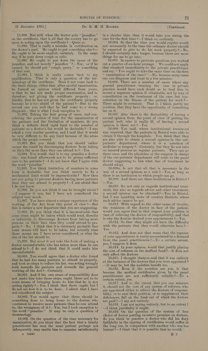  on the certificate, that is all that the society has to go upon in acting upon the certificate ?—Quite so. 15,989. That is really a mistake in certification on the doctor’s part. He ought to put something else ?— He ought to be more explicit, certainly. In the same way if he puts down cough or colic. 15,990. He ought to put down the cause of the jaundice, and not merely “ jaundice ” ’—Yes; or if he cannot, he should put “cough, query,” or something of that sort. 15,991. I think it really comes back to my qualification, That is only a question of the ter- minology of the certificate. Does it not come back to the three things, either that, after careful examination, he formed an opinion which differed from yours, or that he has not made proper examination, and is, therefore, not giving the certificate properly; or, thirdly, that he has not given the certificate properly because he is too afraid of the patient ?—But in the second one you said that he had come to a wrong diagnosis ; that is what I took exception to. 15,992. Taking the first group of cases, and con- sidering the question of time for the examination of the patients and the limitation of numbers, do you think a definite fixed rigid limit to the number of patients on a doctor’s list would be desirable ?—I was asked a very similar question, and I said that it would be very difficult to fix any limit because of the areas which the people covered. 15,993..But you think that you should rather secure the result by discouraging doctors from taking on their list more than they can attend to ?—Yes. 15,994. You would, that is to say, penalise a doctor who was found afterwards not to be giving sufficient care to his patients ?—I do not know that I agree with the word ‘‘ penalise.” 15,995. You think limitation of numbers in some form is desirable, but you think merely to fix a mechanical limit would be impracticable? How then are you going to prevent doctors having more patients than they can attend to properly ?—I am afraid that I do not know. 15,996. Do you not think it can be brought about ? —I suppose it can, but I have not considered the subject very much.. 15,997. You have almost a unique experience of the working of the Act from this point of view ?—But this is rather a new departure that you are suggesting. 15,998. Do you think that it is inconceivable that some steps might be taken which would tend, directly or indirectly, to discourage doctors from taking more persons on their lists than they could attend to pro- perly &gt;—No. I think that itis extremely probable that some means will have to be taken, but actually what those means are I have never considered, or what the size of the list should be. 15,999. But must it not take the form of making a doctor uncomfortable who has taken more than he can attend to ?—I do not think that it could make him uncomfortable. 16,000, You would agree that a doctor who found that he had too many patients to attend to properly, and took no steps to reduce his list, was acting wrongly both towards his patients and towards the general working of the Act ?—Certainly. 16,001. And if his own sense of responsibility does not make him take those steps, ought there not to be some means of bringing home to him that he is not acting rightly ?—Yes, I think that there ought, but I do not see how itis to be done. I admit that I have not considered the subject. 16,002. You would agree that there should be something done to bring home to the doctor, who continues to receive more patients than he can attend to, the wrongness of it ?—Yes, but I took exception to the word “penalise.” It may be only a question of terminology. 16,003. On the question of the time necessary for examination, do you think that the fact that a family practitioner has seen the same patient perhaps not infrequently, may enable him to examine satisfactorily x 23230 case for the first time ?—I think so, certainly. 16,004. So that the time you would require would not necessarily be the time the ordinary doctor should be expected to give to do his work properly ?—No. I should certainly take longer, because there are more things for me to go into. 16,005, In answer to previous questions you worked out a quarter-of-an-hour average. We could not apply that standard immediately to the private practitioner and say, “‘ You ought to tuke the same time on the first ‘“ examination of the case ?”’—No, because many cases one can diagnose and treat in a few minutes. 16,006. There are a number of cases where any general practitioner treating the case in- private practice would have such doubt as to lead him to secure a separate opinion if obtainable, not by way of consultation on the treatment of the case, but con- sultation on the fitness of the patient for work ?— There might be certainly. That is, I think, partly my position, that they have the opportunity of consulting me on it. d 16,007. Also there is the desirability of having a second opinion from the point of view of getting the patient well, who is really ill, of having a second opinion, is there not ?—Yes. 16,008. You said, where institutional treatment was required, that the patients in Bristol were able to obtain it through the hospitals. You think that they are also able to obtain a second opinion in the out- patients’ department, where it is a question of medicine or surgery ?—Certainly, but they do not take on insured persons as regular patients. They can go there once, and the physician or the surgeon in charge of the out-patients’ department will write to the panel doctor suggesting to him what line of treatment he should adopt. 16,008a. Is not that all that is necessary in the way of a second opinion, as a rule ?—Yes, as long as there is an institution to which people can go. 16,009. And there are these institutions in Bristol ? —Yes. 16,010. So, not only as regards institutional treat- ment, but also as regards advice and other treatment. a second opinion can be obtained ?—Yes, in Bristol, but I was speaking more of country districts, where such advice cannot be got. . 16,011. With regard to the other cause of trouble, the weakness of the doctor in face of the patient, would you agree that in that respect your position is that of relieving the doctor of responsibility, and that is why the doctors desired your appointment ?—Yes. 16,012. So that they might not have the difficulty with the patients that they would otherwise have *— Yes. 16,013. And does not that mean that the expense of your appointment is reaily necessitated by a demand from the panel practitioners ?—To a certain extent, yes. | suppose it does. 16,014. In your opinion, would that justify placing the cost of referees on the medical fund ?—It does not only affect the doctors. 16,015. I thought thatyou said that it was entirely at the instance of the doctors that you were appointed ? —It may be, but the societies benefit too. 16,016. Even if the societies use you, is that because the medical certificates given by the panel practitioners are not sufficiently reliable?—To a certain extent, yes. 16,017. And to the extent that you can measure it, should not the cost of any system of referees, who are appointed either to relieve the doctors of responsi- bility, or to ease their position, or to supplement their deficiences, fall on the fund out of which the doctors are paid ?—I say not entirely. 16,018. Tam not saying entirely, but to an extent ? —I think justifiably it might. 16,019. On the question of the system of free choice of doctor putting excessive pressure on doctors, do you think in practice a doctor who did his duty faithfully in the signing of certificates would suffer in the long run, in comparison with another who was too lenient ?—I think that it is possible that he would. B 3 