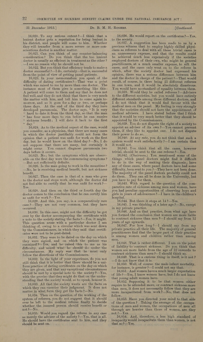  [ Continued.  31 December 1913.]  16,020. To any serious extent?—TI think that a lenient doctor gets a reputation for being lenient in his district, and people will come to him. Whether they will transfer from a more severe or more con- scientious doctor is another matter. 16,021. Can you think of any counter-balancing consideration? Do you think that the too lenient doctor is usually as efficient in treatmentas the other ? —I see no reason why he should not be. 16,022. But you think that efficiency tends to make a doctor successful ?—I do, certainly—that is, successful from the point of view of getting panel patients. 16,023. In your memorandum you speak of the difficulty of dating certificates ?—That was a point which -was raised to me by more than one doctor. The instance most of them give is something like this: A patient will come to them and say that he does not feel well, and they do not think that there is very much the matter with him, and tell him to come again to- morrow, and so it goes for a day or two, or perhaps three days. At the end of the third day they have developed pneumonia, The doctor says, “It is very «hard to date it from the third day, so that the man ‘‘ has four more days to run before he can receive * sickness benefit; I will date it back to the first ORY. 16,024, As to the medical aspect of the case, would you consider, as a physician, that there are many cases in which the doctor justifiably could not form the opinion that a patient was unfit for work on the first day, but he would know on the third day P—No, I do not suppose that there are many, but certainly it might occur. You cannot diagnose pneumonia two days before it occurs. 16,025. No; but the symptoms which are observ- able on the first day were the commencing symptoms ? —But not sufficiently definite. 16,026. Is the man going to work in the meantime ? —No, he is receiving medical benefit, but not sickness benefit. 16,027. Then the case is that of a man who goes to the doctor and stops work, although the doctor did not feel able to certify that he was unfit for work ?— Yes. 16,028. And then on the third or fourth day the doctor comes to the conclusion that he can certify him as unfit for work ?—Yes. 16,029. And this, you say, is a comparatively rare case ?—They are not very common, but they have occurred. 16,030. In this case, might not the difficulty be got over by the doctor accompanying the certificate with a note to the society stating the facts &gt;—Yes, it might. This question arose with a particular doctor I am thinking of, owing to a circular which was sent down by the Commissioners, in which they said that certifi- cates were not to be post-dated. 16,031. They were to be dated on the day on which they were signed, and on which the patient was examined ?+--Yeés, and he raised' this to me as his difficulty, and asked what he should’ do under ‘the circumstances. My reply was’ that he must only follow the directions of the Commissioners. 16,032. In the light of your experience, do you not still think that it is better that there should be a uni- form practice of dating certificates on the day on which they are given, and that any exceptional circumstances should be met by a special note to the society ?—Yes, with the proviso that they might do that on the under- standing that the society would, so to speak, honour it. 16,033. All that the society wants are the facts on which they can exercise their judgment. It does not matter in what form they get the facts ?—No. 16,034. Then on the question of the working of the system of referees, you do not suggest that it should ever be left to the medical referee finally to decide whether the insured person should receive benefit or not &gt;—No. 16,035. Would you regard the veferee in any case as merely the adviser of the society ?—Yes, that is all. He should have the certificates sent to him, and they should be sent on.  16,036. He would report on the certificates —Yes, to the society. 16,037. A suggestion has been made to us by a previous witness that to employ highly skilled physi- cians as referees to deal with all these trivial cases is an unnecessary expense, and that the results could be achieved much less expensively if the societies employed doctors of their own, who might be general practitioners, at a much smaller expense, to sift the cases, and the cases only went on to the referee in which, after the society doctor had expressed his opinion, there was a serious difference between him and the doctor in charge of the patient ?—That would result, of course, in there being 25 different referees in one town, and it would be absolutely disastrous. You would have no standard of equality between them. 16,038. Would they be called referees &gt;—Advisers to the different societies, but you would have entirely different standards among those different doctors, and I do not think that it would find favour with the medical men on the panel. My feeling is very strongly that the societies should not have the appointment of medical advisers. I have stated before that I think that it would be very much better that they should be appointed by the Commissioners. 16,039. You do not dispute the right of a society to appoint an adviser of its own ?—You cannot prevent them, if they like to appoint one. Ido not dispute their power to do so. : 16,040. At any rate, you do not think that such a system would work satisfactorily P—I am certain that it would not. 16,041. You think that all the cases. however trivial, should be sent to the one referee ?—Yes. 16,042. (Chairman.) You mentioned some of the things which panel doctors might find it difficult to do in the way of making their diagnosis; have any of these cases, where panel doctors have had some difficulty, been sent to you ’—They have not been done. The majority of the panel doctors probably could not do them. They can all be done in the University, but you have to pay for them, 16,043. With regard to the question of the com- parative rate of sickness among men and women, have you had peculiar opportunities of observing boys and girls in years of adolescence ?—I have in the children’s hospital. 16,044. But there it stops at 14 P—Yes. 16,045. I was thinking of a later age P—No, except in my private practice. 16,046. And on that practice, from what age have you formed the conclusion that women are more liable to contract sickness than men P—I should say from 12 years of age upwards. 16,047. For how long?—I should say from my private practice all their life. The majority of general practitioners find that the larger part of their practice is among women and children rather than among men. 16,048. That is rather different. I am on the point of liability to ‘contract sickness. Do you think that women are more liable from the age of 12 onwards to contract sickness than men ?—I should think so. 16,049. That is a curious thing’ in itself, is it not ? —I do not know that it is. 16,050. Well, of course the male infant mortality, for instance, is greater *—I could not say that. 16,051. And women havea much larger expectation of life ?—Yes, I know women have, but I do not know that young adult women have. 16,052. Supposing it to be that women either require to be attended more, or contract sickness more than men, it does not necessarily follow that they are more incapacitated from work ?—No, that does not follow. 16,053. Have you directed your mind to that side of the question? Taking the average of the occupa- tions of men and women, the occupations of men all through are heavier than those of women, are they not ’—Yes. 16,054. And, therefore, a less high standard of incapacity would incapacitate them than women, is not that so P—Yes.