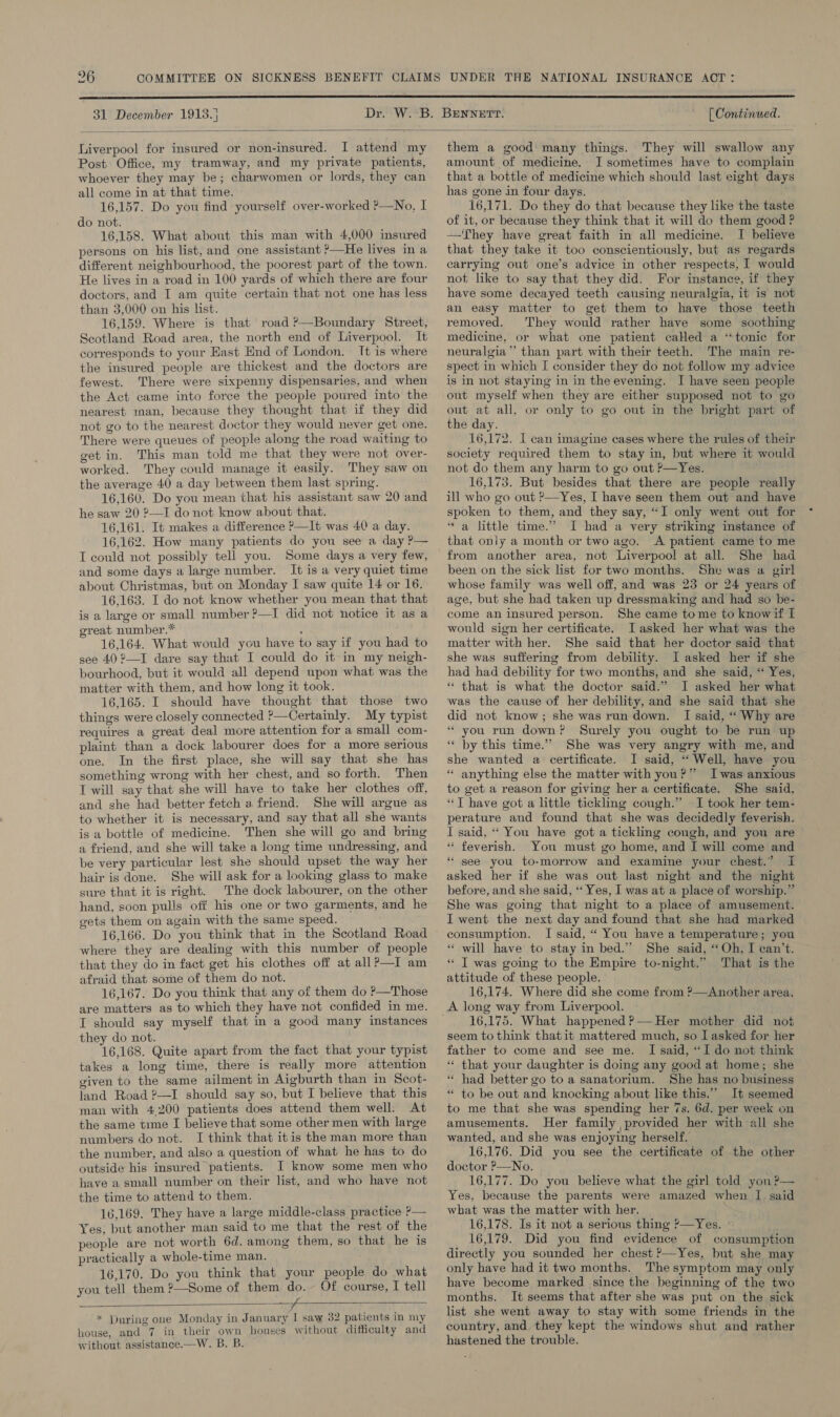  31 December 1913.) [ Continued.  Liverpool for insured or non-insured. I attend my Post Office, my tramway, and my private patients, whoever they may be; charwomen or lords, they can all come in at that time. 16,157. Do you find yourself over-worked ?—No. I do not. 16,158. What about this man with 4,000 insured persons on his list, and one assistant &gt;—He lives in a different neighbourhood, the poorest part of the town, He lives in a road in 100 yards of which there are four doctors, and I am quite certain that not one has less than 3,000 on his list. 16,159. Where is that road ?—Boundary Street, Scotland Road area, the north end of Liverpool. It corresponds to your Hast End of London. It is where the insured people are thickest and the doctors are fewest. There were sixpenny dispensaries, and when the Act came into force the people poured into the nearest man, because they thought that if they did not go to the nearest doctor they would never get one. There were queues of people along the road waiting to get in. This man told me that they were not over- worked. They could manage it easily. They saw on the average 40 a day between them last spring. 16,160. Do you mean that his assistant saw 20 and he saw 20 ?—I do not know about that. 16,161. It makes a difference ?—It was 40 a day. 16,162. How many patients do you see a day P— I could not possibly tell you. Some days a very few, and some days a large number. It is a very quiet time about Christmas, but on Monday I saw quite 14 or 16. 16,163. I do not know whether you mean that that is a large or small number ?—I did not notice it as a great number.* ; 16,164. What would you have to say if you had to see 40 2—I dare say that I could do it in my neigh- bourhood, but it would all depend upon what was the matter with them, and how long it took. 16,165. I should have thought that those two things were closely connected ?—Certainly. My typist requires a great deal more attention for a small com- plaint than a dock labourer does for a more serious one. In the first place, she will say that she has something wrong with her chest, and so forth. Then T will say that she will have to take her clothes off, and she had better fetch a friend. She will argue as to whether it is necessary, and say that all she wants is a bottle of medicine. Then she will go and bring a friend, and she will take a long time undressing, and be very particular lest she should upset the way her hair is done. She will ask for a looking glass to make sure that it is right. The dock labourer, on the other hand, soon pulls off his one or two garments, and he gets them on again with the same speed. 16,166. Do you think that in the Scotland Road where they are dealing with this number of people that they do in fact get his clothes off at all?—I am afraid that some of them do not. 16,167. Do you think that any of them do P—Those are matters as to which they have not confided in me. I should say myself that in a good many instances they do not. 16,168. Quite apart from the fact that your typist takes a long time, there is really more attention given to the same ailment in Aigburth than in Scot- land Road ?—I should say so, but I believe that this man with 4.200 patients does attend them well. At the same time I believe that some other men with large numbers do not. I think that it is the man more than the number, and also a question of what he has to do outside his insured patients. I know some men who have a small number on their list, and who have not the time to attend to them. 16,169. They have a large middle-class practice P— Yes, but another man said to me that the rest of the people are not worth 6d. among them, so that he is practically a whole-time man. 16,170. Do you think that your people do what you tell them ?—Some of them do. Of course, I tell fT * During one Monday in January I saw 32 patients in my house, and 7 in their own houses without difficulty and without assistance,—W. B, B.  them a good many things. They will swallow any amount of medicine. I sometimes have to complain that a bottle of medicine which should last eight days has gone in four days. 16,171. Do they do that because they like the taste of it, or because they think that it will do them good ? —They have great faith in all medicine. I believe that they take it too conscientiously, but as regards carrying out one’s advice in other respects, I would not like to say that they did. For instance, if they have some decayed teeth causing neuralgia, it is not an easy matter to get them to have those teeth removed. They would rather have some soothing medicine, or what one patient caHed a ‘tonic for neuralgia’ than part with their teeth. The main re- spect in which I consider they do not follow my advice is in not staying in in the evening. I have seen people out myself when they are either supposed not to go out at all, or only to go out in the bright part of the day. 16,172. I can imagine cases where the rules of their society required them to stay in, but where it would not do them any harm to go out ?—Yes. 16,173. But besides that there are people really ill who go out ?—Yes, I have seen them out and have spoken to them, and they say, “I only went out for ‘a little time.” I had a very striking instance of that only a month or two ago. A patient came to me from another area, not Liverpool at all. She had been on the sick list for two months. She was a girl whose family was well off, and was 23 or 24 years of age, but she had taken up dressmaking and had so be- come an insured person. She came tome to knowif I would sign her certificate. I asked her what was the matter with her. She said that her doctor said that she was suffermg from debility. I asked her if she had had debility for two months, and she said, “ Yes, * that is what the doctor said.” J asked her what was the cause of her debility, and she said that she did not know; she was run down. I said, ‘“ Why are * you run down? Surely you ought to be run up ‘“« by this time.” She was very angry with me, and she wanted a certificate. I said, “Well, have you * anything else the matter with you?” Iwas anxious to get a reason for giving her a certificate. She said, “T have got a little tickling cough.” I took her tem- perature and found that she was decidedly feverish. I said, ‘‘ You have got a tickling cough, and you are “ feverish. You must go home, and I will come and “ see you to-morrow and examine your chest.” I asked her if she was out last night and the night before, and she said, ‘‘ Yes, I was at a place of worship.” She was going that night to a place of amusement. I went the next day and found that she had marked consumption. I said, “ You have a temperature; you . «* will have to stay in bed.” She said, ‘‘Oh, I can’t. * T was going to the Empire to-night.” That is the attitude of these people. 16,174. Where did she come from ?—Another area. A long way from Liverpool. ; 16,175. What happened ?— Her mother did not seem to think thatit mattered much, so I asked for her father to come and see me. I said, “I do not think “ that your daughter is doing any good at home; she “ had better go to a sanatorium. She has no business “ to be out and knocking about like this.” It seemed to me that she was spending her 7s. 6d. per week on amusements. Her family provided her with all she wanted, and she was enjoying herself. 16,176. Did you see the certificate of the other doctor P—No. 16,177. Do you believe what the girl told yon ?— Yes, because the parents were amazed when I said what was the matter with her. 16,178. Is it not a serious thing ?&gt;—Yes. 16,179. Did you find evidence of consumption directly you sounded her chest ?—Yes, but she may only have had it two months. The symptom may only have become marked since the beginning of the two months. It seems that after she was put on the sick list she went away to stay with some friends in the country, and they kept the windows shut and rather hastened the trouble.