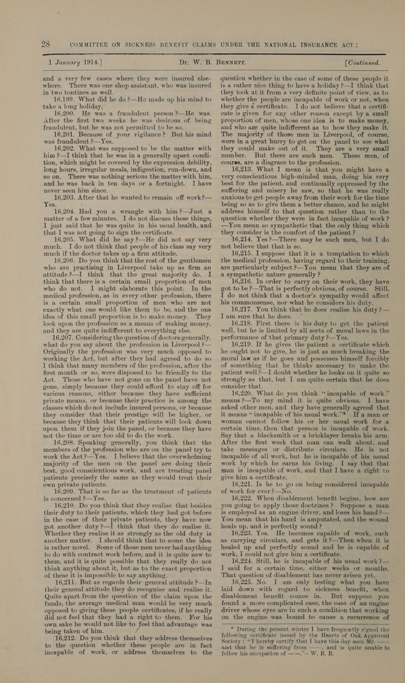  [ Continued.  and a very few cases where they were insured else- where. There was one shop assistant, who was insured in two tontines as well. 16,199. What did he do ?—He made up his mind to take a long holiday, 16,200. He was a fraudulent person ?—He was. After the first two weeks he was desirous of being fraudulent, but he was not permitted to be so. 16,201. Because of your vigilance? But his mind was fraudulent ?—Yes. 16,202. What was supposed to be the matter with him ?—TI think that he was in a generally upset condi- tion, which might be covered by the expression debility, long hours, irregular meals, indigestion, run-down, and soon. There was nothing serious the matter with him, and he was back in ten days or a fortnight. I have never seen him since. 16,203. After that he wanted to remain off work ?— Yes. 16,204. Had you a wrangle with him ?—Just a matter of a few minutes. I do not discuss these things, I just said that he was quite in his usual health, and that I was not going to sign the certificate. much. I do not think that people of his class say very much if the doctor takes up a firm attitude. 16,206. Do you think that the rest of the gentlemen who are practismg in Liverpool take up as firm an attitude P—I think that the great majority do. I think that there is a certain small proportion of men who do not. I might elaborate this point. In the medical profession, as in every other profession, there is a certain small proportion of men who are not exactly what one would like them to be, and the one idea of this small proportion is to make money. They look upon the profession as a means of making money, and they are quite indifferent to everything else. 16,207. Considering the question of doctors generally, what do you say about the profession in Liverpool ?— Originally the profession was very much opposed to working the Act, but after they had agreed to do so I think that many members of the profession, after the first month or so, were disposed to be friendly to the Act. Those who have not gone on the panel have not gone, simply because they could afford to stay off for various reasons, either because they have sufficient private means, or because their practice is among the classes which do not include insured persons, or because they consider that their prestige will be higher, or because they think that their patients will look down upon them if they join the panel, or because they have not the time or are too old to do the work. 16,208. Speaking generally, you think that the members of the profession who are on the panel try to work the Act ?—Yes. I believe that the overwhelming majority of the men on the panel are doing their best, good conscientious work, and are treating panel patients precisely the same as they would treat their own private patients. 16,209. That is so far as the treatment of patients is concerned ?—Yes. 16,210. Do you think that they realise that besides their duty to their patients, which they had got before in the case of their private patients, they have now got another duty ?—I think that they do realise it. Whether they realise it as strongly as the old duty is another matter. I should think that to some the idea is rather novel. Some of these men never had anything to do with contract work before, and it is quite new to them, and it is quite possible that they really do not think anything about it, but as to the exact proportion of these it is impossible to say anything. 16,211. But as regards their general attitude ?—In their general attitude they do recognise and realise it. Quite apart from the question of the claim upon the funds, the average medical man would be very much opposed to giving these people certificates, if he really did not feel that they had a right to them. For his own sake he would not like to feel that advantage was being taken of him. 16,212. Do you think that they address themselves to the question whether these people are in fact incapable of work, or address themselves to the  question whether in the case of some of these people it is a rather nice thing to have a holiday ?—I think that they look at it from a very definite point of view, as to whether the people are incapable of work or not, when they give a certificate. Ido not believe that a certifi- cate is given for any other reason except by a small pr oportion of men, whose one idea is to make money, and who are quite indifferent as to how they make it. The majority of those men in Liverpool, of course, were in a great hurry to get on the panel to see what they could make out of it. They are a very small But there are such men. These men, of course, are a disgrace to the profession. 16,213. What I mean is that you might have a very conscientious high-minded man, doing his very best for the patient, and continually oppressed by the suffermg and misery he saw, so that he was really anxious to get people away from their work for the time being so as to give them a better chance, and he might address himself to that question rather than to the question whether they were in fact incapable of work ? —You mean so sympathetic that the only thing which they consider is the comfort of the patient ? 16,214. Yes ?—There may be such men, but I do not believe that that is so. 16,215. I suppose that it is a temptation to which the medical profession, having regard to their training, are particularly subject P—You mean that they are of a sympathetic nature generally ? 16,216. In order to carry on their work, they have got to be P—That is perfectly obvious, of course. Still, I do not think that a doctor’s sympathy would affect his commonsense, nor what he considers his duty. 16,217. You think that he does realise his duty ?— Iam sure that he does. ~ 16,218. First there is his duty to get the patient well, but he is limited by all sorts of moral laws in the performance of that primary duty ?—Yes. 16,219. If he gives the patient a certificate which he ought not to give, he is just as much breaking the moral law as if he goes and possesses himself forcibly of something that he thinks necessary to make the patient well ?—I doubt whether he looks on it quite so strongly as that, but I am quite certain that he does consider that. 16,220. What do you think “incapable of work” means &gt;—To my mind it is quite obvious. I have asked other men, and they have generally agreed that it means “incapable of his usual work.”* If a man or woman cannot follow his or her usual work for a certain time, then that person is incapable of work. Say that a blacksmith or a bricklayer breaks his arm. After the first week that man can walk about, and take messages or distribute circulars. He is not incapable of all work, but he is incapable of his usual work by which he earns his living. I say that that man is incapable of work, and that I have a right to give him a certificate. 16,221. Is he to go on being considered incapable of work for ever ?—No. 16,222. When disablement benefit begins, how are you going to apply those doctrines ? Suppose a man is employed as an engine driver, and loses his hand ?— You mean that his hand is amputated, and the wound heals up, and is perfectly sound ? 16,223. Yes. He becomes capable of work, such as carrying circulars, and gets it P—Then when it is healed up and perfectly sound and he is capable of work, I could not give him a certificate. 16,224. Still, he is incapable of his usual work ?— I said for a certain time, either weeks or months. That question of disablement has never arisen yet. 16,225. No. I am only testing what you have laid down with regard to sickness benefit, when disablement benefit comes in. But suppose you found a more complicated case, the case of an engine driver whose eyes are in such a condition that working on the engine was bound to cause a recurrence of  * During the present winter I have frequently signed the following certificate issued by the Hearts of Oak Approved Society : “Thereby certify that I have this day seen Mr. —-- and that he is suffering from , and is quite unable to 