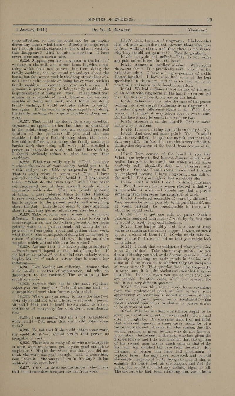 bho 3] 1 January 1914. | [| Continued.  Sasa —e— some affection, so that he could not be an engine driver any more; what then? Directly he stops rush- ing through the air, exposed to the wind and weather, this disappears ?&gt;—That is quite a newidea. I have never come across such a case. 16,226. Suppose you have a woman in the habit of working in the mill, who comes home ill, with some- thing which does not prevent her from doing the family washing; she can stand up and get about the house, but she cannot work in the damp atmosphere of a mill, but is quite capable of doing heavy work, such as family washing ?—I cannot conceive such a case. If a woman is quite capable of doing family washing, she is quite capable of doing mill work. If I certified that woman as incapable of work, because she was not capable of doing mill work, and I found her doing family washing, I would promptly refuse to certify her again. If the woman is quite capable of doing the family washing, she is quite capable of doing mill work, 16,227. That would no doubt be a very excellent argument as applied to her, but there is something in the point, though you have an excellent practical solution of the problem?—If you said she was capable of doing a little dusting about the house, it would be different, but doing the family washing is harder work than doing mill work. If I certified a person as incapable of work, and found her working, I should obviously refuse to give her any other certificate. 16,228. What you really say is: “That is a case “ where the rules of your society forbid you to do ** this, and you are liable to suspension if you do.” That is really what it comes to?-—Yes. I have pointed out that the rules do forbid it. I have asked them: ‘“‘ What do the rules say?” and I have never yet discovered one of these insured people who is acquainted with rules. They are grossly ignorant, of them. I have referred them to rules, thinking to save myself considerable trouble, because the doctor has to explain to the patient pretty well everything about the Act. They do not seem to know anything about it, and they get no information elsewhere. 16,229. Take another case which is somewhat different. Suppose a parlour-maid came to you with some eruption on her face which prevented her from getting work as a parlour-maid, but which did not prevent her from going about and getting other work, what then? She is incapable of doing her usual work by reason of disease ?—TI should say, ‘“‘Is this an acute eruption which will subside in a few weeks ? ” 16,230. Assume that it is never going to subside ? —Then it would depend on the kind of eruption. If she had an eruption of such a kind that nobody would employ her, or of such a nature that it caused her suffering 16,231. I am leaving out suffermg. Assume that it is merely a matter of appearance, and with no discomfort to the patient?—The question is how repulsive she is. 16,232. Assume that she is the most repulsive object you can imagine ?—I should assume that she is incapable of work then for a certain period. . 16,233. Where are you going to draw the line ?—I certainly should not be in a hurry to cut such a person off, and J think that I should have a right to give a certificate of incapacity for work for a considerable time. 16,234, I am assuming that she is not incapable of work at all?—You mean that she could obtain some work ? 16,235. No, but that if she could obtain some work, she could do it ?—I should certify that person as incapable of work. 16,236. There are so many of us who are incapable of work, when we cannot get anyone good enough to employ us ?—Maybe the reason was that you did not think the work was good enough. This is something new, I take it. She was not born in this way? It has suddenly come upon her ? 16,237. Yes ?—In those circumstances I should say that the disease does incapacitate her from work.  16,238. Take the case of ringworm. I believe that it is a disease which does nét prevent those who have it from walking about, and that there is no reason why they should not go about ?—They do go about. 16,239. They do not suffer ?—They do not suffer any pain unless it gets into the beard. 16,240. Assume a beardless person ? What about ringworm then ?—It is practically never known in the hair of an adult. I have a long experience of a skin disease hospital. I have consulted some of the best specialists in ringworm, and it is so rare as to be practically unknown in the head of an adult. 16,241. We had evidence the other day of the case of an adult with ringworm in the hair ?--You can get it on the face and beard, but not on the head. 16,242. Wherever it be, take the case of the person coming into your surgery suffering from ringworm ?— {t makes a great difference where it is. With ring- worm on the head, it may take a year or two to cure. On the face it may be cured in a week or two. 16,243. Assume it on the beard 2—That is some- times very persistent. 16,244, It is not.a thing that kills anybody ?—No. 16,245. And does not cause pain?—Yes. It might make it very difficult to open the mouth, and make the skin very stiff. In fact it is sometimes very difficult to distinguish ringworm of the beard, from eczema of the beard. 16,246. Take eczema of the beard if you like. What I am trying to find is some disease, which we all realise has got to be cured, but which we all know perfectly well, physically does not interfere with working. Suppose I am a stone mason, and I cannot be employed because I have ringworm, I can still do the work ?—But you might infect somebody else. 16,247. That is what I want to direct your mind to. Would you say that a person affected in that way is incapable of work ?—I should.say that a person suffering from ringworm was incapable of work. 16,248. Rendered incapable of work by disease ?— Yes, because he would possibly be in pain himself, and he would certainly be objectionable to those with whom he would work. 16,249. Try to get one with no pain?’—Such a person is rendered incapable of work by the fact that he would be likely to spread infection. 16,250. How long would you allow a case of ring- worm to remain on the funds ; suppose it was contracted by, say, a child of from 16 to 18 who might take two - years to cure ?—Cases as old as that you might look on as adults. 16,251. I think that we understand what your mind is on the subject. Take the next question. Do you find a difficulty yourself, or do doctors generally find a difficulty in making up their minds in dealing with some of these cases as to whether they are incapable of work or not ?—That question does arise frequently. In some cases it is quite obvious at once that they are incapable. In some cases you see at once that they are capable. In other cases, which are between the two, it is a very difficult question. 16,252. Do you think that it would be an advantage from the professional point of view to have some opportunity of obtaining a second opinion—I do not mean a consultant opinion as to treatment ?—You mean a second opinion, as to whether a person is able to be at work or not? 16,253. Whether in effect a certificate ought to be given, or a continuing certificate renewed ¥—'o a small extent it might be. At the same time, I do not think that a second opinion in those cases would be of a tremendous amount of value, for this reason, that the second opinion is given by men who do not know as much about the patient, as the man who has given the first certificate, and I do not consider that the opinion of the second man has as much value as that of the first, who has watched the case from the start. For instance, a person may have had pneumonia or typhoid fever. He may have recovered, and be still absolutely incapable of work, though to look at him, to examine the heart, look at the tongue, and feel the pulse, you would not find any definite signs at all. The doctor, who had been attending him, would know