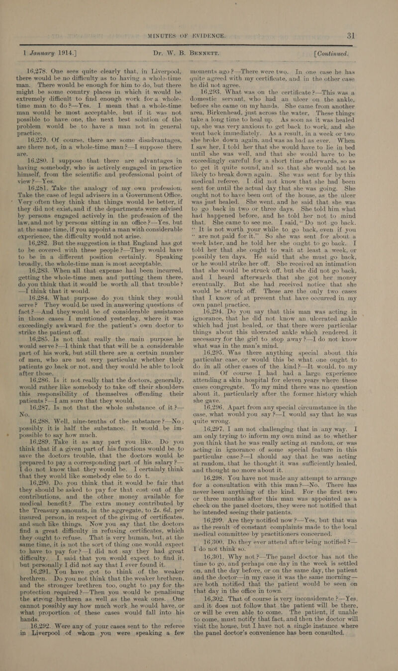  1 January 1914.) 16,278. One sees quite clearly that, in Liverpool, there would be no difficulty as to having a whole-time man. There would be enough for him to do, but there might be some country places in which it would be extremely difficult to find enough work fora whole- time man to do?—Yes. I mean that a whole-time man would be most acceptable, but if it was not possible to have one, the next best solution of the. problem would be to have a man not in general practice. 16,279. Of course, there are some disadvantages, are there not, in a whole-time man ?—I suppose there are. 16,280. 1 suppose that there are advantages in having somebody, who is actively engaged in practice himself, from the scientific and professional point of view ?—Yes. 16,251. Take the analogy of my own profession. Take the case of legal advisers in a Government Office. ' Very often they think that things would be better, if they did not exist,and if the departments were advised by persons engaged actively in the profession of the law, and not by persons sitting in an office —Yes, but at the same time, if you appoint a man with considerable experience, the difficulty would not arise. 16,282. But the suggestion is that England has got to be covered with these people ?—They would have to be in a different position certainly. Speaking broadly, the whole-time man is most acceptable. 16,283. When all that expense had been incurred, getting the whole-time men and putting them there, do you think that it would be worth all that trouble ? —I think that it would. 16,284. What purpose do you think they would serve? They would be used in answering questions of fact ?—And they would be of considerable assistance in those cases I mentioned yesterday, where it was exceedingly awkward for the patient’s own doctor to strike the patient off. 16,285. Is not that really the main purpose he would serve ?—I think that that will be a considerable part of his work, but still there are a certain number of men, who are not very particular whether their patients go back or not, and they would be able to look after those. 16,286. Is it not really that the doctors, generally, would rather like somebody to take off their shoulders this responsibility of themselves offending their patients °—I am sure that they would. 16,287. Is not that the whole substance of it ?— No. 16,288. Well, nine-tenths of the substance ?—No ; possibly itis half the substance. It would, be im- possible to say how much. 16,289. Take it as any part you like. Do you think that if a given part of his functions would be to save the doctors trouble, that the doctors would be prepared to pay a corresponding part of his salary P— Ido not know that they would be. I certainly think that they would like somebody else to do t. 16,290. Do you think that it would be fair that they should be asked to pay for that cost out of the contributions, and the other money available for medical benefit? The extra money contributed by _ the Treasury amounts, in the aggregate, to 2s. 6d. per insured person, in respect of the giving of certificates, and such like things. Now you say that the doctors find a great difficulty in refusing certificates, which they ought to refuse. That is very human, but, at the same time, it is not the sort of thing one would expect to have to pay for?—I did not say they had great difficulty. I said that you would expect, to find it, but personally I did not say that I ever found it. 16,291. You have got to think of the weaker brethren. Do you not think that the weaker brethren, and the stronger brethren too, ought to pay for the protection required ?—Then you would be penalising the strong brethren as well as the weak ones. One cannot possibly say how much work he would have, or what proportion of these cases would fall into his hands. _ 16,292. Were any of your cases sent to the referee in Liverpool of whom you were speaking a few BENNETT. [ Continued. moments avo ?—There were two. In one case he has quite agreed with my certificate, and in the other case he did not agree. 16,293. What was on the certificate ?—This was a domestic servant, who had an ulcer on the ankle, before she came on my hands. She came from another area, Birkenhead, just across the water, These things take a long time to heal up. As soon as it was healed up, she was very anxious to get back to work, and she went back immediately. As a result, in a week or two she broke down again, and was as bad as ever. When I saw her, I told her that she would have to lie in bed until she was well, and that she would have to be exceedingly careful for a short time afterwards, so as to get it quite sound, and so that she would. not be likely to break down again. She was sent for by this medical referee. I -did not know that she had been sent for until the actual day that she was going. She ought not to have been out of the house, as the ulcer was just healed. She went, and he said that. she was to go back in two or three days. She told him. what had happened before, and he told her not to mind that. She came to see me. I said,“ Do not go back. ‘ It is not worth your while to go back, even if you * are not paid for it.” So she was sent for about a week later, and he told her she ought to go back. I told her that she ought to wait at least a week, or possibly ten days. He said that she must go back, or he would strike her off. She received an intimation that she would be struck off, but she did not go back, and I heard afterwards that she got her money eventually. But she had received notice that she would be struck off. These are the only two cases that I know of at present that have occurred in my own panel practice. 16,294. Do you say that this man was acting in ignorance, that he did not know an ulcerated ankle which had just healed, or that there were particular things about this ulcerated ankle which rendered it necessary for the girl to stop away ?—I do not know what was in the man’s mind. 16,295. Was there anything special about this particular case, or would this be what one ought to do in all other cases of the kind ?—It would, to my mind. Of course I bad had a large experience attending a skin hospital for eleven years where these cases congregate. To my mind there was no question about it, particularly after the former history which she gave. 16,296. Apart from any special circumstance in the case, what would you say P—I would say that he was quite wrong. 16,297. I am not challenging that in any way. I am only trying to inform my own mind as to whether you think that he was really acting at random, or was acting in ignorance of some special feature in this particular case ?—I should say that he was acting at random, that he thought it was sufficiently healed, and thought no more about it. 16,298. You have not made any attempt to arrange for a consultation with this man?—-No. There has never been anything of the kind. For the first two or three months after this man was appointed as a check on the panel doctors, they were not notified that he intended seeing their patients. 16,299. Ave they notified now ?—Yes, but that was as the result of constant complaints made to the local medical committee by practitioners concerned. 16,500. Do they ever attend after being notified ?— I do not think so. 16,301. Why not ?—The panel doctor has not the time to go, and perhaps one day in the week is settled on, and the day before, or on the same day, the patient and the doctor-—in my case it was the same morning — are both notified that the patient would be seen on that day in the office in town, 16,302. That of course is very inconsiderate &gt;__Yer, and it does not follow that the patient will be there, or will be even able to come. ‘The patient, if unable to come, must notify that fact, and then the doctor will visit the house, but I have not a single instance where the panel doctor’s convenience has been consulted.