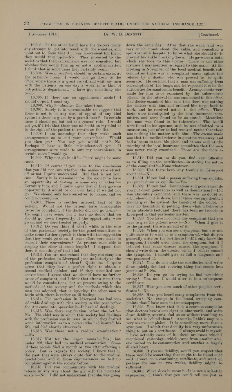  1 January 1914. ] [ Continued.    16,303. Gn the other hand have the doctors made any attempt to get into touch with the societies, and point out to them that if it was convenient for them, they would turn up?—No. They protested to the societies that their convenience was not consulted, but whether they would turn up or not is another matter. I think that in some cases they certainly would. 16,304. Would you ?-—I should, in certain cases, at the patient’s home. I would not go down to the office, where there is a great crowd, and wait my turn with the patients on one day a week in a kind of out-patients’ department. I have got something else to do. 16,305. If there was an appointment made ?—I should object, I must say. 16,506. Why ?—Because this takes time. 16,307. Surely it is unreasonable to suggest that there is not to be any sort of appeal of any kind against a decision given by a practitioner ?—In certain cases I should go, but not as a general rule. I would not go, if I felt that there was no doubt on my mind as to the right of the patient to remain on the list. 16,308. I am assuming that they make arrangements as to suit your convenience. Would you then go? You say you would not ?—No. Perhaps I have a little misunderstood you. If arrangements were made to suit my convenience, in certain cases I would go. 16,309, Why not go in all ?—There might be some cases. 16,510. Of course if you came to the conclusion that you did not care whether the names were struck off or not, I quite understand. But that is not your case. Surely it is reasonable for the society to have an opportunity of testing in some way or other ?— Certainly it is, and I quite agree that if they gave an opportunity, it would be our own fault if we did not go. We should only have ourselves to blame, and we could not complain. 16,311. There is another interest, that of the patient. Would not the patient have considerable cause for complaint, if the doctor did not go down ?— He might have some, but I have no doubt that we should go down frequently, if the opportunity were given, and we were treated properly. 16,312. Do you think it worth while, in the case of this particular society, for the panel committee to make some further appeals to them with the suggestion that they would go down, if some effort were made to consult their convenience? At present each side is keeping the other at arm’s length?—I suppose that there is something of that kind. 16,313. You can understand that they can complain of the profession in Liverpool just as bitterly as the profession complain of them ?’—Quite so. I quite agree that they have a perfect right to obtain a second medical opinion, and if they consulted our convenience, | agree that we should have no further cause of complaint, and I think that after a time there would be consultations, but at present owing to the methods of the society and the methods which this man has adopted, that is ignoring the other men to begin with, there is rather an ill feeling. 16,314. The profession in Liverpool has had con- siderable dealings with this society in the past before the Act came into operation ?—It has had dealings. 16,315. Was there any friction before the Act ?— No. The chief way in which this society had dealings with the profession was in cases in which they desired some information as to a person who had insured his life, and died shortly afterwards. 16,316. Was there not a medical examination ? —No. 16,317. Not for the larger sums?—Yes; but under 201. they had no medical examination. Some of these people died a month or two after effecting a policy. But as regards the society, I know that in the past they were always quite fair to the medical practitioner, and in those cirgumstances we had no complaint against the society before. 16,318. Did you communicate with the medical referee in any way about the girl with the ulcerated ankle P—No. I did not understand that she was going such down the same day. After that she went, and was very much upset about the ankle, and consulted a specialist at a hospital to know what she should do to prevent her ankle breaking down. He gave her a note, which she took to this doctor. There is one other instance I may mention in regard to this man. At the meeting in November of the local medical benefit sub- committee there was a complaint made aginst this referee by a doctor who was proved to be quite accurate. He certified that a man was suffering from consumption of the lungs, and he reported him to the authorities for sanatorium benefit. Arrangements were made for him to be examined by the tuberculosis officer. In the interval he was summoned to this office. The doctor examined him, said that there was nothing the matter with him, and ordered him to go back to work, and he received notice to this effect. These facts were investigated by the local insurance com- mittee, and were found to be as stated. Meantime the man was found to be tubercular. were found in his sputum, and he was admitted to a sanatorium, just after he had received notice that there was nothing the matter with him. The excuse made was that the medical referee in question was away, and had a locum to take his place, and it was said at the meeting of the local insurance committee that the man was never really examined. Those are the facts as stated. 16,319. Did you, or do you, find any difficulty as to filling up the certificates—in stating the nature of the complaint ?—None whatever. 16,520. Has there been any trouble in Liverpool about it —No. 16,321. If you find a person suffering from syphilis, you put it down as syphilis &gt;—Yes. 16,322. If you find rheumatism and gonorrhea, do you put down gonorrhea as well as rheumatism ?—If I was absolutely confident, and there was no doubt at all, I should put it down, but if there was any doubt, I should give the patient the benefit of the doubt. I have no hesitation in putting down what I believe to be an absolute fact, and there has been no trouble in Liverpool in that particular matter. 16,323. You have not made any complaint that you have to give the patient away &gt;—No. When I give it to the patient, there is an end of it. 16,324. When you can see a symptom, but are not quite sure as to what it is a symptom of, what do you generally write on the certificate &gt;—If I only knew the symptom, I should write down the symptom, but if I believed that some disease caused the symptom, I should write down the disease which I believe caused the symptom. I should give as full a diagnosis as I was possessed of. 16,325. You do not take the certificates, and write down quickly the first covering thing that comes into your head ?&gt;—No. 16,326. Do you go on trying to find something wrong ?—Yes, and I would alter it in a subsequent certificate. 16,327, Have you seen much of other people's certi- ficates P—No. 16,328. Have you heard many complaints from the societies &gt;—No, except in the broad, sweeping com- plaints that I have seen in the newspapers. 16,329. You know that it is a common complaint that doctors have about eight or nine words, and write down debility, anzmia, and so on without troubling to see what is behind them ?—Anemia, I think may be a very severe complaint. It is something more than a symptom. I admit that debility is a very unfortunate thing to put on a certificate. I always avoid it myself. I have actually cases of it—these are cases which I mentioned yesterday—which came from another area, one proved to be consumption and another a largely dilated heart. 16,330. If you see debility, would you suspect that there would be something that ought to be found out ? —If it were on a continuing certificate, and went on perhaps for one or two weeks, debility might be sufficient. 16,331. What does it mean ¥—It is not a scientific expression, I think that you could tell me just as