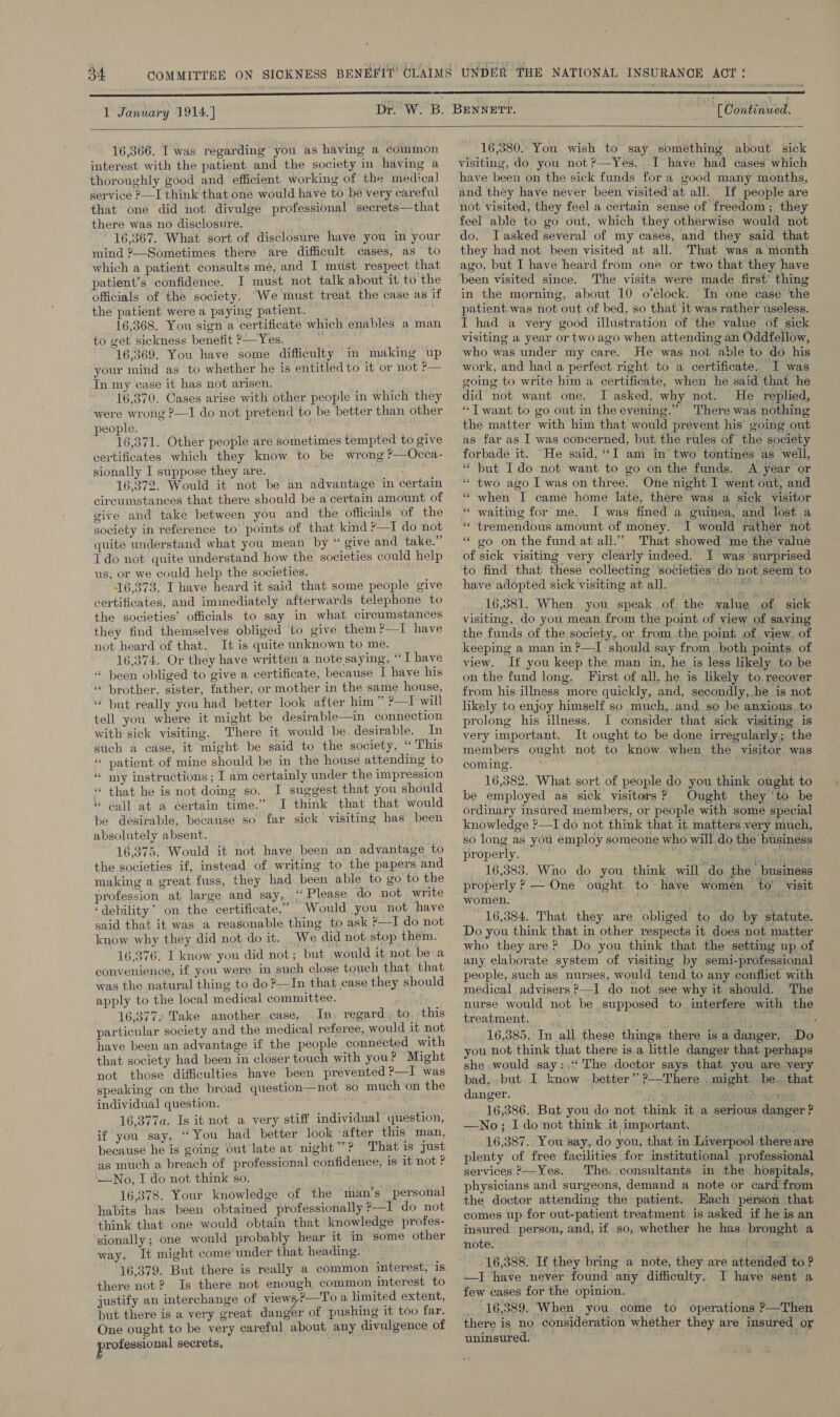 1 January 1914.)  [ Continued.  16,366. I was regarding you as having a common interest with the patient and the society in having a thoroughly good and efficient working of the medical] service ?—I think that one would have to be very careful that one did not divulge professional secrets—that there was no disclosure. ' 16,367. What sort of disclosure have you in your mind ?—Sometimes there are difficult cases, as to which a patient consults me, and I must respect that patient’s confidence. I must not talk about it to the officials of the society. We must treat the case as if the patient were a paying patient. | 16,368. You sign a certificate which enables a man to get sickness benefit ?—Yes. 16,369. You have some difficulty in making up your mind as to whether he is entitled to it or not ?— Tn my case it has not arisen. 16,370. Cases arise with other people in which they were wrong ?—I do not pretend to be better than other people. 16,371. Other people are sometimes tempted to give certificates which they know to be wrong ?—Occa- sionally I suppose they are. | : 16,372. Would it not be an advantage in certain circumstances that there should be a certain amount of give and take between you and the officials ‘of the society in reference to points of that kind ?—I do not quite understand what you mean by “ give and take.” T do not quite understand how the societies could help us, or we could help the societies. 16,373. I have heard it said that some people give certificates, and immediately afterwards telephone to the societies’ officials to say in what circumstances they find themselves obliged to give them?—I have not heard of that. It is quite unknown to me. 16,374. Or they have written a note saying, “I have “ }een obliged to give a certificate, because I have his ‘* brother. sister, father, or mother in the same house, but really you had better look after him ” ?—I will tell you where it might be desirable—in connection with sick visiting. There it would be. desirable. In such a case, it might be said to the society, “ This “ patient of mine should be in the house attending to “ my instructions ; I am certainly under the impression « that he is not doing so. I suggest that you should « call at a certain time.” I think that that would be desirable, because so far sick visiting has been absolutely absent. 16,375. Would it not have been an advantage to the societies if, instead of writing to the papers and making a great fuss, they had been able to go to the profession at large and say, ‘(Please do not write ‘debility’ on the certificate.” Would you not have said that it was a reasonable thing to ask ?—I do not know why they did not do it. We did not-stop them. 16,376. I know you did not; but would it not be a convenience, if you were in such close touch that that was the natural thing to do ?—In that case they should apply to the local medical committee. 16,377, Take another case. In, regard, to, this particular society and the medical referee, would it not have been an advantage if the people connected with that society had been in closer touch with you? Might not those difficulties have been prevented ?—I was speaking on the broad question-—not so much ‘on the individual question. 16,377a. Is it not a very stiff individual question, if you say, “You had better look ‘after this man, because he is going out late at night”? That is just as much a breach of professional confidence, is it not ? —No, I do not think so. 16,378. Your knowledge of the man’s personal habits has been obtained professionally ?—I do not think that one would obtain that knowledge profes- sionally; one would probably hear it in some other way. It might come under that heading. _ 16,379. But there is really a common interest, is there not? Is there not enough common interest to justify an interchange of view &gt;—T'o a limited extent, put there is a very great danger of pushing it too far. One ought to be very careful about any divulgence of professional secrets,  16,380. You wish to say something about. sick visiting, do you not ?—Yes. I have had cases which have been on the sick funds for a good many months, and they have never been visited’ at all. If people are not visited, they feel a certain sense of freedom; they feel able to go out, which they otherwise would not do. Iasked several of my cases, and they said that they had not been visited at all. That was a month ago, but I have heard from one or two that they have been visited since. The visits were made first’ thing in the morning, about 10 o’clock. Im one case the patient was not out of bed, so that it was rather useless. I had a very good illustration of the value of sick visiting a year or two ago when attending an Oddfellow, who was under my care. He was not able to do his work, and had a perfect right to a certificate. I was going to write him a certificate, when he said that he did not want one. I asked, why not. He replied, “Twant to go out in the evening.” There was nothing the matter with him that’ would prevent his’ going out as far as I was concerned, but the rules of the society forbade it. He said, “I am in two tontines as well, * but Ido not want to go on the funds. A year or “ two ago I was on three. One night I went out, and «when I came home late, there was a sick visitor waiting for me. I was fined a guinea, and lost a tremendous amount of money. I would rather not go on the fund at all.’ That showed me the value of sick visiting very clearly indeed. I was surprised to find that these collecting ‘societies’ do not seem to have adopted sick visiting at all, 3 16,381. When you speak of, the value of sick visiting, do you mean from the point of view of saying the funds of the society, or from the point of view. of keeping a man in ?—I should say from, both points of view. If you keep the man in, he is less likely to be on the fund long. First of all, he is likely to recover from his illness more quickly, and, secondly, he ‘is not likely to enjoy himself so much, and so be anxious, to prolong his illness. I consider that sick visiting is very important. It ought to be done irregularly; the mempers ought not to know when the visitor was coming. 16,382. What sort of people do you think ought to be employed as sick visitors? Ought they ‘to be ordinary insured members, or people with’ some special knowledge ?—I do not think that it matters very much, so long as you employ someone who will do the business properly. ae mg pry _ 16,383. Who do you think will do the business properly ? — One ought to have womeén to' visit women. wh ea 16,384. That they are obliged to do by statute. Do you think that in other respects it does not matter who they are? Do you think that the setting up of any elaborate system of visiting by semi-professional people, such as nurses, would tend to any conflict with medical advisers ?—I do not see why it should. The nurse would not be supposed to interfere with the treatment. ~Pg aaale a ms 16,385. In all these things there is a danger. Do you not think that there isa little danger that perhaps she would say: The doctor says that you are very bad, but I know better” ?—There might be. that danger. i gippat 1% 16,386. But you do not think it a serious danger ? —No; I do not think it important. bashes 16,387. You say, do you, that in Liverpool there are plenty of free facilities for institutional professional services ?—Yes. The. consultants in the hospitals, physicians and surgeons, demand a note or card’from the doctor attending the patient: Hach person that comes up for out-patient treatment is asked if he is an insured person, and, if so, whether he has brought a note. #53) iw 16,388. If they bring a note, they are attended to ? —I have never found any difficulty. I have sent a few cases for the opinion. ~ ¥ 16,389. When you come to operations ?—Then there is no consideration whether they are insured oy uninsured, igi Su, 6 n '¢ n ‘ nn