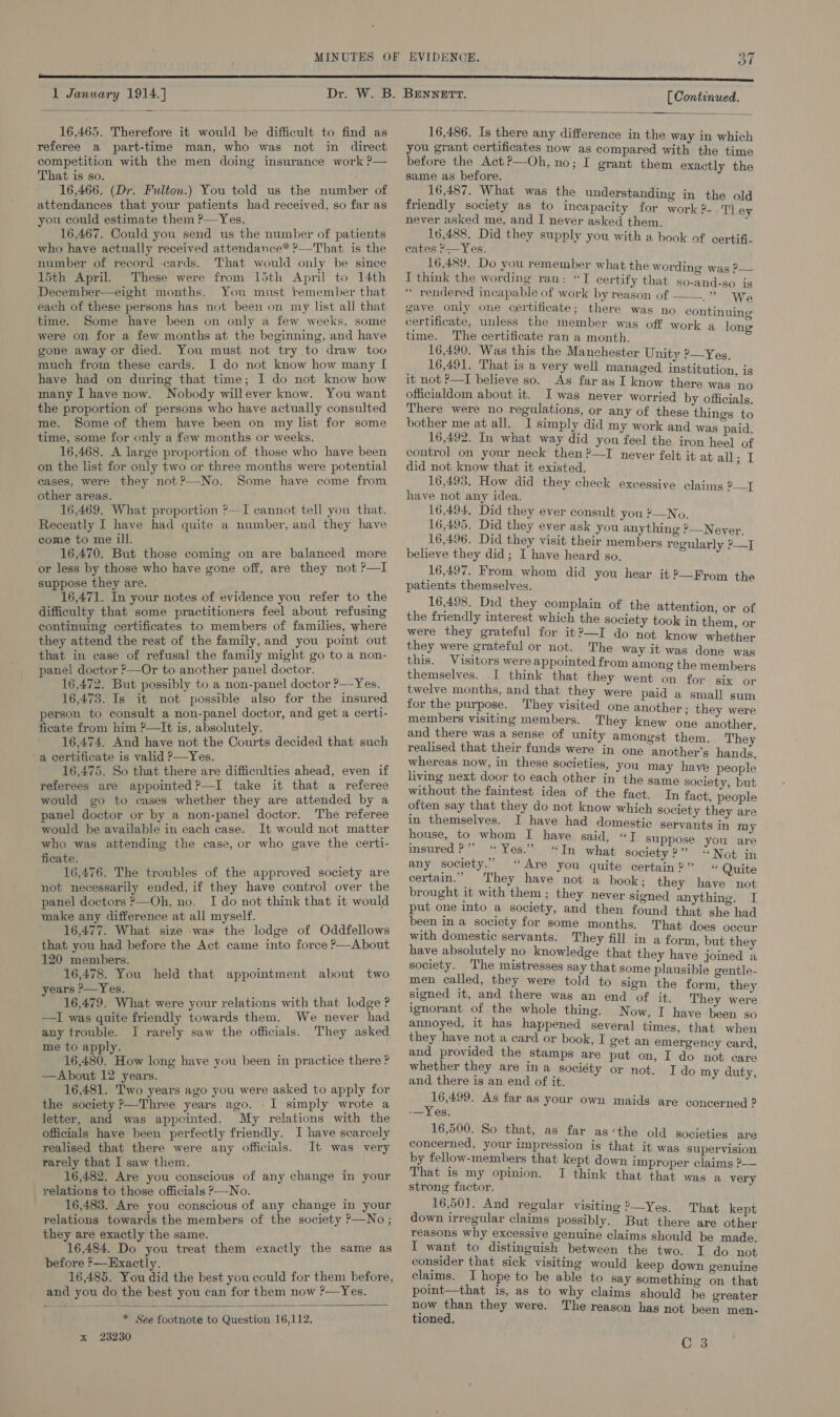   16,465. Therefore it would be difficult to find as referee a part-time man, who was not in direct competition with the men doing insurance work ?— That is so. 16,466. (Dr. Fulton.) You told us the number of attendances that your patients had received, so far as you could estimate them ?—Yes. 16,467. Could you send us the number of patients who have actually received attendance* ?—That is the number of record cards. That would only be since 15th April. These were from 15th April to 14th December—eight months. You must remember that each of these persons has not been on my list all that time. Some have been on only a few weeks, some were on for a few months at the beginning, and have gone away or died. You must not try to draw too much from these cards. I do not know how many If have had on during that time; I do not know how many I have now. Nobody willever know. You want the proportion of persons who have actually consulted me. Some of them have been on my list for some time, some for only a few months or weeks. 16,468. A large proportion of those who have been on the list for only two or three months were potential cases, were they not?—No. Some have come from other areas. 16,469. What proportion ?—TI cannot tell you that. Recently I have had quite a number, and they have come to me ill. 16,470. But those coming on are balanced more or less by those who have gone off, are they not ?—I suppose they are. 16,471. In your notes of evidence you refer to the difficulty that some practitioners feel about refusing continuing certificates to members of families, where they attend the rest of the family, and you point out that in case of refusal the family might go to a non- panel doctor ?—Or to another panel doctor. 16,472. But possibly to a non-panel doctor ?—Yes. 16,473. Is it not possible also for the insured person to consult a non-panel doctor, and get a certi- ficate from him ?—It is. absolutely. 16,474. And have not the Courts decided that such a certificate is valid ?—Yes. 16,475. So that there are difficulties ahead, even if referees are appointed?—I take it that a referee would go to cases whether they are attended by a panel doctor or by a non-panel doctor. The referee would be available in each case. It would not matter who was attending the case, or who gave the certi- ficate. 16,476. The troubles of the approved society are not necessarily ended, if they have control over the panel doctors ?—Oh, no. I do not think that it would make any difference at all myself. 16,477. What size was the lodge of Oddfellows that you had before the Act came into force P—About 120 members. 16,478. You held that appointment about two years ?—Yes. 16,479. What were your relations with that lodge ? —TI was quite friendly towards them. We never had any trouble. I rarely saw the officials. They asked me to apply. 16,480. How long have you been in practice there ? —About 12 years. 16,481. Two years ago you were asked to apply for the society &gt;—Three years ago. .I simply wrote a letter, and was appointed. My relations with the officials have been perfectly friendly. I have scarcely realised that there were any officials. It was very rarely that I saw them. 16,482. Are you conscious of any change in your relations to those officials P—No. 16,483. Are you conscious of any change in your relations towards the members of the society ?—No; they are exactly the same. 16,484. Do you treat them exactly the same as before ?—Exactly. and you do the best you can for them now ?—Yes. * See footnote to Question 16,112. x 23230   16,486. Is there any difference in the way in which you grant certificates now as compared with the time before the Act ?—Oh, no; I grant them exactly the same as before. 16,487. What was the understanding in the old friendly society as to incapacity for work?-.T) ey never asked me, and I never asked them. hiv 16,488. Did they supply you with a book of certifi- cates ?— Yes. | 16,489. Do you remember what the wording was P— I think the wording ran: “TI certify that so-and-so is * rendered incapable of work by reason of —— ” We gave only one certificate; there was no continuing certificate, unless the member was off work a lone time. The certificate ran a month. ; 16,490. Was this the Manchester Unity ?—Yeg 16,491. That is a very well managed institution is it not P—I believe so. As far ay I know there was ab officialdom about it. I was never worried by officials There were no regulations, or any of these things to bother me at all. I simply did my work and was paid 16,492. In what way did you feel the iron heel of control on your neck then ?—TI never felt it at all: I did not know that it existed. : 16,493. How did they check excessive claims 2] have not any idea. 16,494, Did they ever consult you ?—No. 16,495. Did they ever ask you anything ’—Never 16,496. Did they visit their members regularly PT believe they did; I have heard so. 16,497. From whom did you hear it ?—From the patients themselves. | 16,498. Did they complain of the attention, or of the friendly interest which the society took in them, or were they grateful for it?—I do not know whether they were grateful or not. The way it was done was this. Visitors were appointed from among the members themselves. I think that they went on for six or twelve months, and that they were paid a small sum for the purpose. They visited one another: they were members visiting members. They knew one another, and there was a sense of unity amongst them They realised that their funds were in one “another’s hands whereas now, in these societies, you may have people living next door to each other in the same society, but without the faintest idea of the fact. In fact people often say that they do not know which society they are in themselves. I have had domestic servants in my house, to whom I have said, “I suppose you io insured P’”” “Yes.” “In what society ?” “Not in any society.” “Are you quite certain?” « Quite certain.” They have not a book; they have not brought it with them ; they never signed anything. I put one into a society, and then found that she had been in a society for some months. That does occur with domestic servants. They fill in a form, but they have absolutely no knowledge that they have joined society. The mistresses say that some plausible centle- men called, they were told to sign the form, they signed it, and there was an end of it. They were ignorant of the whole thing. Now, I have been fi annoyed, it has happened several times, that when they have not a card or book, I get an emergency card Snore the stamps are put on, I do not care whether they are in a socié ; ; and there , end of it. Pps REY! Ge ee As far as your own maids are concerned ? -—Yes. 16,500. So that, as far as‘the old societies are concerned, your impression is that it was supervision by fellow-members that kept down improper claims ?— That is my opinion. I think that that was a very strong factor. 16,501. And regular visiting ?—Yes. That kept down irregular claims possibly. But there are other reasons why excessive genuine claims should be made. I want to distinguish between the two. I do not consider that sick visiting would keep down genuine claims. I hope to be able to say something on that point—that is, as to why claims should he greater now than they were. The reason has not been men- tioned,