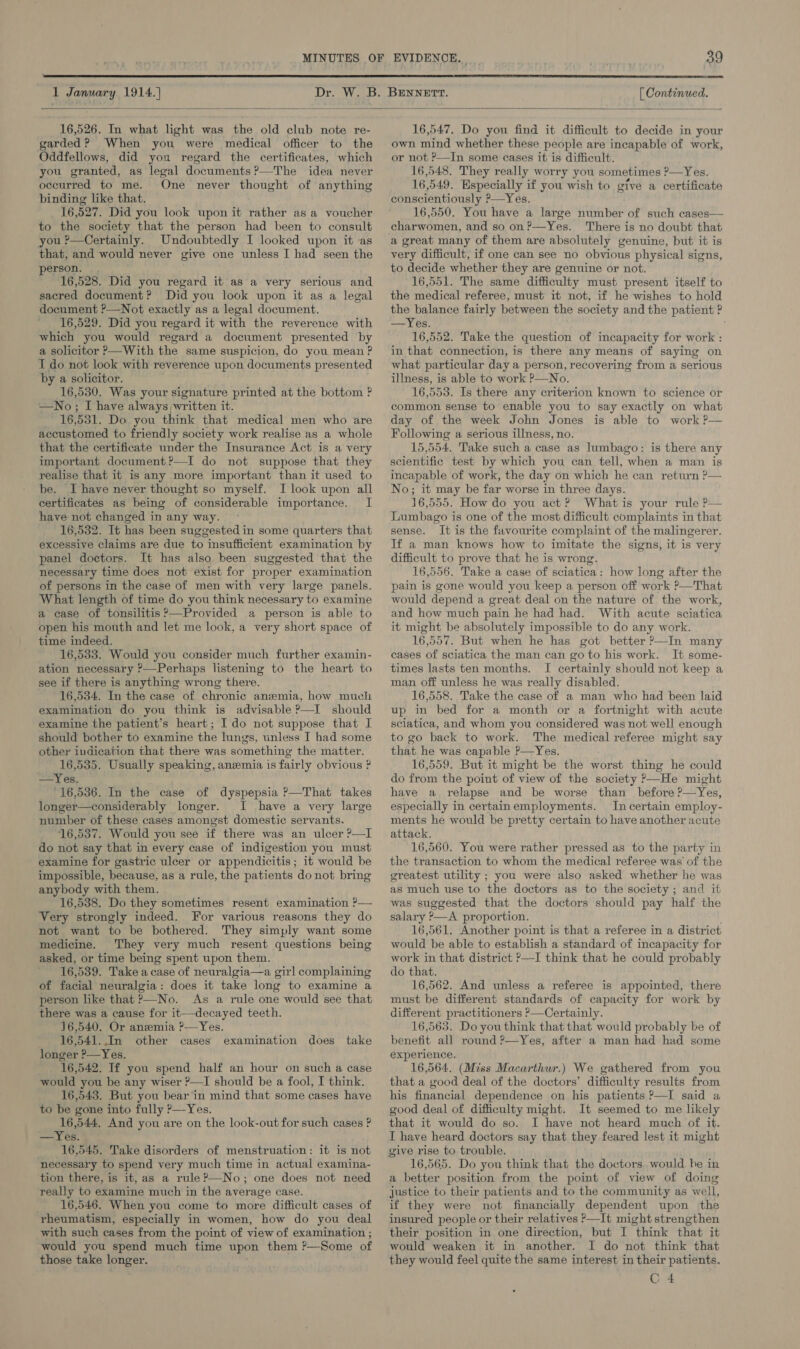  1 January 1914.] Dr. [ Continued.  16,526. In what light was the old club note re- garded? When you were medical officer to the Oddfellows, did you regard the certificates, which you granted, as legal documents ?—The idea never occurred to me. One never thought of anything binding like that. 16,527. Did you look upon it rather as a voucher to the society that the person had been to consult you ?—Certainly. Undoubtedly I looked upon it as that, and would never give one unless I had seen the erson. , 16,528. Did you regard it as a very serious and sacred document? Did you look upon it as a legal document ?—Not exactly as a legal document. 16,529. Did you regard it with the reverence with which you would regard a document presented by a solicitor P—With the same suspicion, do you mean ? I do not look with reverence upon documents presented by a solicitor. 16,530. Was your signature printed at the bottom ? —No; I have always written it. 16, 531. Do you think that medical men who are accustomed to friendly society work realise as a whole that the certificate under the Insurance Act is a very important document?—TI do not suppose that they realise that it is any more important than it used to be. I have never thought so myself. I look upon all certificates as being of considerable importance. I have not changed in any way. 16,532. It has been suggested in some quarters that excessive claims are due to insufficient examination by panel doctors. It has also been suggested that the necessary time does not exist for proper examination of persons in the case of men with very large panels. What length of time do you think necessary to examine a case of tonsilitis?—Provided a person is able to open his mouth and let me look, a very short space of time indeed. 16,533. Would you consider much further examin- ation necessary P—Perhaps listening to the heart to see if there is anything wrong there. 16,534. In the case of chronic anemia, how much examination do you think is advisable ?—I should examine the patient’s heart; I do not suppose that I should bother to examine the lungs, unless I had some other indication that there was something the matter. 16,535. Usually speaking, anemia is fairly obvious ? —Yes. °16,536. In the case of dyspepsia ?—That takes longer—considerably longer. I have a very large number of these cases amongst domestic servants. 16,537. Would you see if there was an ulcer ?—I do not say that in every case of indigestion you must examine for gastric ulcer or appendicitis; it would be impossible, because, as a rule, the patients do not bring anybody with them. 16,538. Do they sometimes resent examination ?— Very strongly indeed. For various reasons they do not want to be bothered. They simply want some medicine. They very much resent questions being asked, or time being spent upon them. 16,539. Take a case of neuralgia—a girl complaining of facial neuralgia: does it take long to examine a person like that P—No. As a rule one would see that there was a cause for it—decayed teeth. 16,540. Or anzemia ?—Yes. 16,541.,In other cases longer P—Yes. 16,542. If you spend half an hour on such a case would you be any wiser ?—I should be a fool, I think. 16,543. But you bear in mind that some cases have to be gone into fully P—-Yes. 16,544. And you are on the look-out for such cases ? —Yes. | 16,545. Take disorders of menstruation: it is not necessary to spend very much time in actual examina- tion there, is ib, as a rule?—No; one does not need really to examine much in the average case. 16,546. When you come to more difficult cases of rheumatism, especially in women, how do you deal with such cases from the point of view of examination ; would you spend much time upon them ?—Some of those take longer. examination does take 16,547. Do you find it difficult to decide in your own mind whether these people are incapable of work, or not ?—In some cases it is difficult. 16,548. They really worry you sometimes ?—Yes. 16. 049. Especially if you wish to give a certificate conscientiously P—Yes. 16,550. You have a large number of such cases— efarwomen, and so on?—Yes. There is no doubt that a great many of them are absolutely genuine, but it is very difficult, if one can see no obvious physical signs, to decide whether they are genuine or not. 16,551. The same difficulty must present itself to the medical referee, must it not, if he wishes to hold the balance fairly between the society and the patient ? —Yes. 16,552. Take the question of incapacity for work : in that connection, is there any means of saying on what particular day a person, recovering from a serious illness, is able to work P—No. 16,553. Is there any criterion known to science or common sense to enable you to say exactly on what day of the week John Jones is able to work ?— Following a serious illness, no. 15,554. Take such a case as lumbago: is there any scientific test by which you can tell, when a man is incapable of work, the day on which he cz No; it may be far worse in three days. 16,555. How do you act? Whatis your rule P— Lumbago is one of the most difficult complaints in that sense. It is the favourite complaint of the malingerer. If a man knows how to imitate the signs, it is very difficult to prove that he is wrong. 16,556. Take a case of sciatica: how long after the pain is gone would you keep a person off work ?—That would depend a great deal on the nature of the work, and how much pain he had had. With acute sciatica it might be absolutely impossible to do any work. 16,557. But when he has got better ?—In many cases of sciatica the man can go to his work. It some- times lasts ten months. I certainly should not keep a man off unless he was really disabled. 16,558. Take the case of a man who had been laid up in bed for a month or a fortnight with acute sciatica, and whom you considered was not well enough to go back to work. The medical referee might say that he was capable P—Yes. 16,559. But it might be the worst thing he could do from the point of view of the society ?—He might have a relapse and be worse than before ?—Yes, especially in certainemployments. In certain employ- ments he would be pretty certain to have another acute attack. 16,560. You were rather pressed as to the party in the transaction to whom the medical referee was of the greatest utility ; you were also asked whether he was as much use to the doctors as to the society; and it was suggested that the doctors should pay half the salary P—A proportion. 16,561. Another point is that a referee in a district would be able to establish a standard of incapacity for work in that district ?—I think that he could probably do that. 16,562. And unless a referee is appointed, there must be different standards of capacity for work by different practitioners ?—Certainly. 16,563. Do you think that that would probably be of benefit all round ?—Yes, after a man had had some experience. 16,564. (Miss Macarthur.) We gathered from you that a good deal of the doctors’ difficulty results from his financial dependence on his patients P—I said a good deal of difficulty might. It seemed to me likely that it would do so. I have not heard much of it. I have heard doctors say that they feared lest it might  16,565. Do you think that the doctors would be in a better position from the point of view of doing justice to their patients and to the community as well, if they were not financially dependent upon the insured people or their relatives &gt;—It might strengthen their position in one direction, but I think that it would weaken it in another. I do not think that they would feel quite the same interest in their patients. C 4