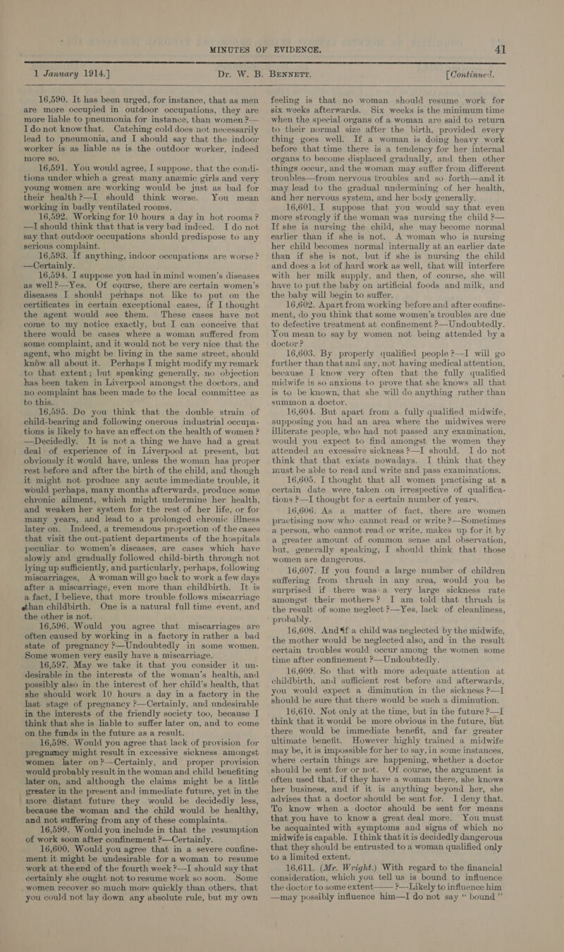   1 January 1914.) Dr Weaw:  16,590. It has been urged, for instance, that as men are more occupied in outdoor occupations, they are more liable to pneumonia for instance, than women ?— Idonot know that. Catching cold does not necessarily lead to pneumonia, and I should say that the indoor worker is as liable as is the outdoor worker, indeed more so, 16,591. You would agree, I suppose, that the condi- tions under which a great many anemic girls and very young women are working would be just as bad for their health ?—I should think worse. You mean working in badly ventilated rooms. 16,592. Working for 10 hours a day in hot rooms ? —I should think that that is very bad indeed. TI do not say that outdoor occupations should predispose to any serious complaint. 16,593. If anything, indoor occupations are worse ? —Certainly. 16,594. I suppose you had in mind women’s diseases as well?—-Yes. Of course, there are certain women’s diseases I should perhaps not like to put on the certificates in certain exceptional cases, if I thought the agent would see them. These cases have not come to my notice exactly, but I can conceive that there would be cases where a woman suffered from some complaint, and it would not be very nice that the agent, who might be living in the same street, should know all about it. Perhaps I might modify my remark to that extent; but speaking generally, no objection has been taken in Liverpool amongst the doctors, and no complaint has been made to the local committee as to this. 16,595. Do you think that the double strain of child-bearing and following onerous industrial occupa- tions is likely to have an effect on the health of women ? —Decidedly. It is nota thing we have had a great deal - of experience of in Liverpool at present, but obviously it would have, unless the woman has proper rest before and after the birth of the child, and though it might not produce any acute immediate trouble, it would perhaps, many months afterwards, produce some chronic ailment, which might undermine her health, and weaken her system for the rest of her life, or for many years, and lead to a prolonged chronic illness later on. Indeed, a tremendous pruportion of the cases that visit the out-patient departments of the hospitals peculiar to women’s diseases, are cases which have slowly and gradually followed child-birth through not lying up sufficiently, and particularly, perhaps, following miscarriages, A woman will go back to work a few days after a miscarriage, even more than childbirth. It is a fact, I believe, that more trouble follows miscarriage ethan childbirth. One is a natural full time event, and the other is not. 16,596. Would you agree that miscarriages are often caused by working in a factory in rather a bad state of pregnancy ’—Undoubtedly in some women. Some women very easily have a miscarriage. 16,597. May we take it that you consider it un- desirable in the interests of the woman’s health, and possibly also in the interest of her child’s health, that she should work 10 howrs a day in a factory in the last stage of pregnancy ’—Certainly, and undesirable in the interests of the friendly society too, because I think that she is liable to suffer later on, and to come on the funds in the future as a result. 16,598. Would you agree that lack of provision for pregnancy might result in excessive sickness amongst women later on?—Certainly, and proper provision would probably result in the woman and child benefiting later on, and although the claims might be a little greater in the present and immediate future, yet in the more distant future they would be decidedly less, because the woman and the child would be healthy, and not suffering from any of these complaints. 16,599. Would you include in that the resumption of work soon after confinement ?—Certainly. 16,600. Would you agree that in a severe confine- ment it might be undesirable for a woman to resume work at theend of the fourth week ?—I should say that certainly she ought not toresume work so soon. Some women recover so much more quickly than others, that you could not lay down any absolute rule, but my own EVIDENCE. 41  BENNETT. [ Continue-t.  feeling is that no woman should resume work for six weeks afterwards. Six weeks is the minimum time when the special organs of a woman are said to return to their normal size after the birth, provided every thing goes well. If a woman is doing heavy work before that time there is a tendency for her internal organs to become displaced gradually, and then other things occur, and the woman may suffer from different troubles—from nervous troubles and so forth—and it may lead to the gradual undermining of her health, and her nervous system, and her body generally. 16,601. I suppose that you would say that even more strongly if the woman was nursing the child ?— If she is nursing the child, she may become normal earlier than if she is not. A woman who is nursing her child becomes normal internally at an earlier date than if she is not, but if she is nursing the child and does a lot of hard work as well, that will interfere with her milk supply, and then, of course, she will have to put the baby on artificial foods and milk, and the baby will begin to suffer. 16,602. Apart from working before and after confine- ment, do you think that some women’s troubles are due to defective treatment at confinement ?—Undoubtedly. You mean to say by women not being attended by a doctor ? 16,603. By properly qualified people ?—I will go further than that and say, not having medical attention, because I know very often that the fully qualified midwife is so anxious to prove that she knows all that is to be known, that she will do anything rather than summon a doctor. 16,604. But apart from a fully qualified midwife, supposing you had an area where the midwives were illiterate people, who had not passed any examination, would you expect to find amongst the women they attended an excessive sickness ?—I should. I do not think that that exists nowadays. I think that they must be able to read and write and pass examinations. 16,605. I thought that all women practising at a certain date were, taken on irrespective of qualifica- tions ?—I thought for a certain number of years. 16,606. As a matter of fact, there are women practising now who cannot read or write ?—Sometimes a person, who cannot read or write, makes up for it by a greater amount of common sense and observation, but, generally speaking, I should think that those women are dangerous. 16,607. If you found a large number of children suffering from thrush in any area, would you be surprised if there was»a very large sickness rate amongst their mothers?’ I am told that thrush is the result of some neglect ?—Yes, lack of cleanliness, 16,608. Andf a child was neglected by the midwife, the mother would be neglected also, and in the result certain troubles would occur among the women some time after confinement ’—Undoubtedly. 16,609. So that with more adequate attention at childbirth, and sufficient rest before and afterwards, you would expect a diminution in the sickness ?—I should be sure that there would be such a diminution. 16,610. Not only at the time, but in the future ?—I think that it would be more obvious in the future, but there would be immediate benefit, and far greater ultimate benefit. However highly trained a midwife may be, it is impossible for her to say, in some instances, where certain things are happening, whether a doctor should be sent for or not. Of course, the argument is often used that, if they have a woman there, she knows her business, and if it is anything beyond her, she advises that a doctor should be sent for. 1 deny that. To know when a doctor should be sent for means that you have to know a great deal more. You must be acquainted with symptoms and signs of which no midwife is capable. I think that it is decidedly dangerous that they should be entrusted to a woman qualified only to a limited extent. 16,611. (Mr. Wright.) With regard to the financial consideration, which you tell us is bound to influence the doctor to some extent ?— Likely to influence him —may possibly influence him—lI do not say “ bound.” 