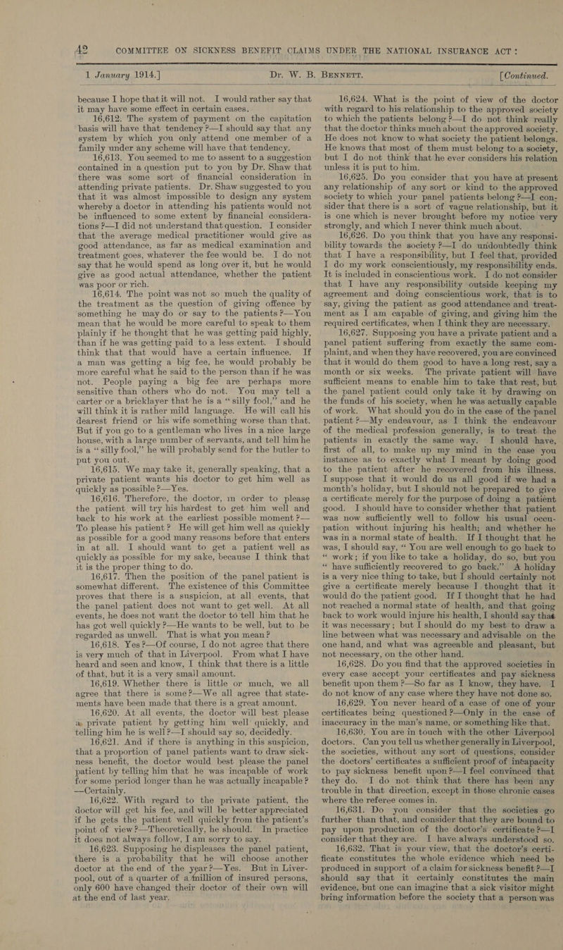  1 January 1914.] [ Continued.  because I hope thatit will not. I would rather say that it may have some effect in certain cases. 16,612. The system of payment on the capitation basis will have that tendency ?—I should say that any system by which you only attend one member of a family under any scheme will have that tendency. 16,613. You seemed to me to assent to a suggestion contained in a question put to you by Dr. Shaw that there was some sort of financial consideration in attending private patients. Dr. Shaw suggested to you that it was almost impossible to design any system whereby a doctor in attending his patients would not be influenced to some extent by financial considera- tions P—I did not understand that question. I consider that the average medical practitioner would give as good attendance, as far as medical examination and treatment goes, whatever the fee would be. I do not say that he would spend as long over it, but he would give as good actual attendance, whether the patient was poor or rich. 16,614. The point was not so much the quality of the treatment as the question of giving offence by ‘something he may do or say to the patients P—You mean that he would be more careful to speak to them plainly if he thought that he was getting paid highly, than if he was getting paid to a less extent. I should think that that would have a certain influence. If a man was getting a big fee, he would probably be more careful what he said to the person than if he was not. People paying a big fee are perhaps more sensitive than others who do not. You may tell a carter or a bricklayer that he is a ‘silly fool,” and he will think it is rather mild language. He will call his dearest friend or his wife something worse than that. But if you go to a gentleman who lives in a nice large house, with a large number of servants, and tell him he is a “silly fool,” he will probably send for the butler to put you out. 16,615. We may take it, generally speaking, that a private patient wants his doctor to get him well as quickly as possible P—Yes. 16,616. Therefore, the doctor, 1m order to please the patient, will try his hardest to get’ him well and back to his work at the earliest possible moment ?— To please his patient ? He will get him well as quickly as possible for a good many reasons before that enters in at all. I should want to get a patient well as quickly as possible for my sake, because I think that it is the proper thing to do. 16,617. Then the position of the panel patient is somewhat different. The existence of this Committee proves that there is a suspicion, at all events, that the panel patient does not want to get well. At all events, he does not want the doctor to tell him that he has got well quickly ?—He wants to be well, but to be regarded as unwell. That is what you mean ? 16,618. Yes P—Of course, I do not agree that there is very much of that in Liverpool. From what I have heard and seen and know, I think that there is a little of that, but it is a very sma)l amount. 16,619. Whether there is little or much, we all agree that there is some ?—We all agree that state- ments have been made that there is a great amount. 16,620. At all events, the doctor will best please &amp; private patient by gettmg him well quickly, and telling him he is well ?—TI should say so, decidedly. 16,621. And if there is anything in this suspicion, that a proportion of panel patients want to draw sick- ness benefit, the doctor would best please the panel patient by telling him that he was incapable of work for some period longer than he was actually incapable ? —Certainly. 16,622. With regard to the private patient, the doctor will get his fee, and will be better appreciated if he gets the patient well quickly from the patient’s point of view ?—Theoretically, he should. In practice it does not always follow, I am sorry to say. 16,623. Supposing he displeases the panel patient, there is a probability that he will choose another doctor at the end of the year?—Yes. But in Liver- pool, out of a quarter of a ‘million of insured persons, only 600 have changed their doctor of their own will at the end of last year. 16,624. What is the point of view of the doctor with regard to his relationship to the approved society to which the patients belong ?—I do not think really that the doctor thinks much about the approved society. He does not know to what society the patient belongs. He knows that most of them must belong to a society, but I do not think that he ever considers his relation unless it is put to him. 16,625. Do you consider that you have at present any relationship of any sort or kind to the approved society to which your panel patients belong ?—I con- sider that there is a sort of vague relationship, but it is one which is never brought before my notice very strongly, and which I never think much about. 16,626. Do you think that you have any responsi- bility towards the society ?—I do undoubtedly think that I have a responsibility, but I feel that, provided I do my work conscientiously, my responsibility ends. It is included in conscientious work. I do not consider that I have any responsibility outside keeping my agreement and doing conscientious work, that is to ment as I am capable of giving, and giving him the required certificates, when I think they are necessary. 16,627. Supposing you have a private patient and a panel patient suffering from exactly the same com- plaint, and when they have recovered, you are convinced that it would do them good to have a long rest, say a month or six weeks. The private patient will have sufficient means to enable him to take that rest, but the panel patient could only take it by drawing on the funds of his society, when he was actually capable of work. What should you do in the case of the panel patient P—My endeavour, as I think the endeavour of the medical profession generally, is to treat the patients in exactly the same way. I should have, first of all, to make up my mind in the case you instance as to exactly what I meant by doing good to the patient after he recovered from his illness. TI suppose that it would do us all good if we had a month’s holiday, but I should not be prepared to give a certificate merely for the purpose of doing a patient good. I should have to consider whether that patient was now sufficiently well to follow his usual oceu- pation without injuring his health; and whéther he was in a normal state of health. If I thought that he was, I should say, ‘‘ You are well enough to go back to “ work; if you like to take a holiday, do so, but you “ have sufficiently recovered to go back.’ A holiday is a very nice thing to take, but I should certainly not give a certificate merely because I. thought that it- would do the patient good. If I thought that he had not reached a normal state of health, and that going back to work would injure his health, I should say thas it was necessary; but I should do my best to draw a line between what was necessary and advisable on the one hand, and what was agreeable and pleasant, but not necessary, on the other hand. 16,628. Do you find that the approved societies in every case accept your certificates and pay sickness benefit upon them ?—So far as I know, they have. I do not know of any case where they have not done so. 16,629. You never heard of a case of one of your certiticates being questioned P—Only in the case of inaccuracy in the man’s name, or something like that. 16,630. You are in touch with the other Liverpool doctors.. Can you tell us whether generally in Liverpool, the societies, without any sort of questions, consider the doctors’ certificates a sufficient proof of intapacity to pay sickness benefit upon ?—I feel convinced that they do. I do not think that there has been any trouble in that direction, except in those chronic cases where the referee comes in. =? 16,651. Do you consider that the societies go further than that, and consider that they are bound to pay upon production of the doctor’s certificate ?—L consider that they are. I have always understood so. 16,632. That is your view, that the doctor’s certi- ficate constitutes the whole evidence which need be produced in support of a claim for sickness benefit ?—I should say that it certainly constitutes the main evidence, but one can imagine that a sick visitor might bring information before the society that a person was