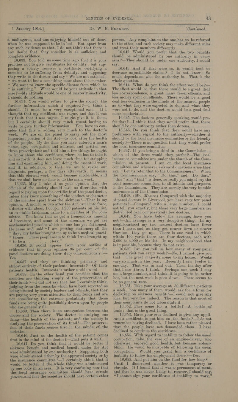  a malingerer, and was enjoying himself out of doors when he was supposed to be in bed. But apart from any such evidence as that, I do not think that there is any doubt that they consider it as sufficient and complete evidence. 16,633. You told us some time ago that it is your practice not to give certificates for debility; but sup- posing a society receives a certificate certifying a member to be suffering from debility, and supposing they write to the doctor and say ‘“‘ We are not satisfied ; ““ we want to know something more about this member. «* We want to know the specific disease from which he “ is suffering.” What would be your attitude in that case ?—My attitude would be one of masterly inactivity. I should do nothing. 16,634. You would refuse to give the society the further information which it required ?—I think I should. It must be a very exceptional case. If I thought that my certificate was vague, and that it was my fault that it was vague, I might give it to them, but I certainly should very much resent having to write to give further information. You have to con- sider that this is adding very much to the doctor’s work. We are on the panel to carry out the most important portion of the Act—to look after the health ‘of the people. By the time you have entered a man’s name, age, occupation and address, and written out three prescriptions and told him a few things he ought to know about the certificate, where he has to take it and so forth, it does not leave much time for stripping him and examining him, and doing the essential work, and if, in addition, to that, we are to revise our diagnosis, perhaps, a few days afterwards, it means that this clerical work would become intolerable, and that we shall have no time to do the main work. 16,635. May I take it as your opinion that the officials of the society should have no discretion with regard to paying upon the certificate of the panel doctor, unless they know something of the conduct or character of the member apart from the sickness ?—That is my opinion, A month or two after the Act came into force, a doctor with about 1,000} or 1,200 patients on his list, an excitable Irishman, came to a member of the com- mittee. You know that we get a tremendous amount of literature, and some of the circulars we get are mathematical puzzles which no one has yet fathomed. He came and said “I am getting stationery all the “ day; my father brought me up to be a medical practi- “ tioner. These people seem to think I was brought up “tobea . ; clerk.” 16,636. It would appear from your outline of evidence that in your opinion 95 per cent. of the - panel doctors are doing their duty conscientiously P— Yes. 16,637. And they are thinking primarily and almost entirely of their patients’ interests P—Of their patients’ health. Interests is rather a wide word. 16,638. On the other hand, you consider that the societies are thinking simply of the preservation of their funds ?—I did not say that, but I certainly think, judging from the remarks which have been reported as being uttered by society leaders and officials, that they are paying very great attention to their funds and are not considering the extreme probability that those funds are being quite justifiably drawn upon by people who are generally ill. 16,639. Then there is an antagonism between the doctor and the society. The doctor is studyig one thing—the health of the patient; and the society is studying the preservation of its fund ?—The preserva- tion of their funds comes first in the minds of the societies. 16,640. Just as the health of the patient comes first in the mind of the doctor ?—That puts it well. 16,641. Do you think that it would be better if sickness benefit and medical benefit under the Act were administered by one authority? Supposing both were administered either by the approved society or by the insurance committee ?—I certainly think that it would be better if the whole thing was administered by one body in an area. It is very confusing now that the local insurance committee should have certain powers, and that the societies should have certain other powers. Any complaint to the one has to be referred to the other, and each society may make different rules and treat their members differently. 16,642. Would you prefer that the two benefits should be administered by one authority in every area ?—They should be under one authority, I would ay. 16,643. And if that were so, it would tend to decrease unjustifiable claims ?—I do not know. So much depends on who the authority is. That is the whole question. 16,644. What do you think the effect would be ?— The effect would be that there would bea great deal less correspondence, a great many fewer officials, and less money spent on officials. There would be a good deal less confusion in the minds of the insured people as to what they were expected to do, and what they were not to do, and the doctors would be a good deal more comfortable. 16,645. The doctors, generally speaking, would pre- fer that ?—I think that they would prefer that there should be one authority rather than dozens. 16,646. Do you think that they would have any preference with regard to the authority—whether it should be the local insurance committee or the friendly society ?—There is no question that they would prefer the local insurance committee. 16,647. If you bring a third in—the Commission— which of the three would they prefer ?—The local insurance committee are under the thumb of the Com- mission at present. I am on the local insurance committee, and whenever awkward questions arise they say, “ Let us refer that to the Commissioners.””. When the Commissioners say, ‘‘Do this,” and “Do that,” “this ” and ‘“‘that.”’ is done, so really vou might say the local insurance committee, to all intents and purposes, is the Commission. They are merely the very humble instruments of the Commission. 16,648. (Mr. Mosses.) Compared with the majority of panel doctors in Liverpool, you have very few panel patients P—Compared with a large number. I could not tell you exactly, but these very large numbers are distributed over comparatively few doctors. 16,649, You have below the average, have you not ?—An average is a very deceptive thing. In my neighbourhood my two nearest doctors have fewer than I have, and as they get nearer town or nearer Garston, they go up. There is one road in which within 100 yards there are four doctors, each with 3,000 to 4,000 on his list. In my neighbourhood that is impossible, because they do not exist. 16,650. Can you tell us how many of your panel patients visit you every week ?—No, I cannot give you that. The great majority come to my house. Weeks vary so much in the year. Recently I saw twelve in one day. That was in and out. Then the day after that I saw three, I think. Perhaps one week I may see a large number, and think it is going to be rather hot, but the next week it goes down. There seems to be no general rate. 16,651. Take your average at 30 different patients a week; how many of them would ask for a form for declaring on sickness benefit ?—I could not give any  their complaints do not necessitate it. 16,652. They come for a _ bottle?—A_ bottle. of tonic ; that is the great thing. 16,653, Have your ever declined to give any appli- cant a certificate to put him on the funds P—I do not rememb2r having declined. I have been rather pleased that the people have not demanded them. I have declined to continue the certificate. 16,654. With regard to inability to follow the usual occupation, take the case of an engine-driver, who otherwise enjoyed good health, but became colour- blind. He would be incapable of following his usual occupation. Would you grant him a certificate of inability to follow his employment there P—Yes. 16,655. And put him on the fund for how long ?— Until I discovered whether it was temporary or chronic. If I found that it was a permanent ailment, and that he was never likely to, recover, I should say, “T cannot sign your certificate of inability to work,”