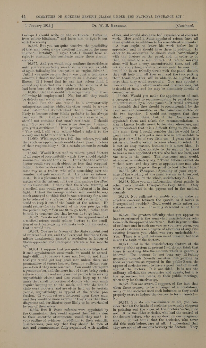  1 January 1914.) [ Continued.  Perhaps I should write on the certificate “ Suffering from colour-blindness,” and leave him to fight it out with the society. 16,656. But you can quite conceive the ‘possibility of that man being a very excellent fireman on the same engine ?—Certainly. I agree that-I should have no right te continue his certificate under those circum- stances. 16,657. And you would only continue the certificate until you were perfectly sure that he was not capable of again following his occupation as engine-driver ?— Until I was quite certain that it was just a temporary ailment, I should not look upon it as a disease or an illness. If I found that he was just colour-blind, I should say that that was a defect. the same as if he had been born with a cleft palate or a hare-lip. 16,658. But that would not incapacitate him from following his employment ?—No; but still they would be defects and not actual diseases. 16,659. But the one would be a comparatively unimportant matter, whilst the other would be a very vital matter?—I do not think that a man would be likely to become colour-blind; probably he has always been so. Still, I agree that if such a case arose, I should not continue that man’s certificate. I should say, ‘‘ You are not ill; there is no disease. I cannot give you a certificate.” If he persisted, I should say, ‘* Very well, I will write ‘colour-blind’; take it to the society and fight it out with them.” 16,660. With regard to a full-time referee, you said that such an appointment would relieve panel doctors of their responsibility ?—Of a certain amount in certain cases. 16,661. Would it not tend to relieve panel doctors of all sense of responsibility which they should rightly assume ?—I do not think so. I think that the average doctor would very much object to lose that responsi- bility. A doctor does not look on his profession in the same way as a trader, who sells something over the counter, and gets money for it. He takes an interest init. It isa pleasure to him to find out what is the matter with the patient, and treat him, and see the effect ot his treatment. I think that the whole training of a medical man would prevent him looking at it in that light. I think the average medical man would be very much annoyed to think that it was necessary for a case to be referred to a referee. He would rather do all he could to keep it out of the hands of the referee. He would rather, for the benefit of his own prestige with the patient, say, ‘‘ You are fit to go back,” rather than be told by someone else that he was fit to go back. 16,662. You do not think that the appointment of a medical referee would reduce doctors to the condi- tion of certificate-giving automata ?—No, I am certain that it would not. : 16,663. You are in favour of the State appointment of referees P—I am, and the Liverpool Insurance Com- mittee unanimously passed a resolution in favour of State-appointed and State-paid referees a few months ago. i 16,664. I suppose that you quite acknowledge that, if such appointments were made, it would be exceed- ingly difficult to remove these men?—I do not think that you would get any good men unless there was permanency of tenure insured them, or sufficient com- pensation if they were removed. You would not require a great number, and the mere fact of there being such a referee would prevent many insured people from making unjustifiable claims and also would keep up to the mark that small proportion of doctors who very much require keeping up to the mark, and who do not do their work properly, and are often held up by certain people, unjustifiably, as typical of the whole pro- fession. It would act as a deterrent upon these men, and they would be more careful, if they knew that their diagnoses and certificates were likely to be overhauled by one of themselves. 16,665. But if State referees were appointed by the Commission, they would appoint them with a view to their scientific attainments, would they not? In your outline of evidence, in addition to their scientific qualifications, you say that they should be men of tact and commonsense, fully acquainted with medical  ethics, and should also have had experience of contract work. How could a State-appointed referee have all these qualities, in addition to his scientific attainments ? —A man ought to know his work before he is appointed, and he should have these in addition. In order to be successful, he should work harmoniously with the doctors on the panel, and, in order to do that, he must be a man of tact. A referee working alone will have a very uncomfortable time, and will not know anything about a patient until he sees him, but if he is on friendly terms with the panel doctors they will help him all they can, and the two, putting their heads together, will be able to do a great deal more than they could separately. You may appoint a man who has high attainments and qualifications, but is devoid of tact, and he may be absolutely devoid of commonsense. 16,666. Would you make the appointment of such a paragon subject to recommendation by panel doctors or confirmation by a local panel ?—It would certainly be desirable that they should be recommended by the local medical committee or the panel committee, or the two together. I would not suggest that they should appoint them, but if the Commissioners appointed them and asked for recommendations—a man is known locally much better than elsewhere, and you understand that it is a difficult thing to get a suit- able man—then I would consider that he would be of ereat value. If you get a man who is not suitable to the post, it will be of very little use. I grant that it is rather a difficult question to know whom to select. It is not an easy matter, because it is a new idea. It would be most objectionable to the men on the panel to have a man appointed referee who had not been, and was not, on the panel. The non-panel men would. of course, immediately say, “ These fellows cannot do ‘* their work, and they have to appoint some man who ‘‘ was too good to go on the panel to look after them.” 16,667. (Mr. Thompson.) Speaking of your experi- ence of the working of the panel system in Liverpool, you say that it is, on the whole, satisfactory P-—Yes. 16,668. Have you any information about panels in other parts outside Liverpool?—-Very little. Only what I have read in the papers and in the medical journals. 16,669. Not sufficient to enable you to make an effective contrast between the system as it works in Liverpool and outside &gt;—No, I would really rather not criticise anyone else. It is only at second or at third hand. 16,670. The greatest difficulty that you appear to have experienced is the somewhat unsatisfactory rela- tions with the approved societies ? Both in your outline of evidence and in such answers as you have given, you showed that there was a degree of aloofness at any rate existing between you, which was very undesirable P— Yes. There is a gulf between us at present, but that is not the fault of the doctors. 16,671. That is the unsatisfactory feature of the working of the system at present &gt;—I do not think that there is anything like the amount which is generally believed. The doctors do not bear any ill-feeling generally towards friendly societies, but judging by their expressions as reported in the public Press, the approved societies seem to have a good deal of ill-will against the doctors. It is one-sided. It is not the ordinary officials, the secretaries and agents, but it is the spokesmen, the heads, at their public meetings, when they let themselves go. 16,672. You are aware, I suppose, of the fact that when there seemed to be a danger of a breakdown, many of the societies used such influence as they could properly exert to induce the doctors to form panels ?— No. 16,673. You do not discriminate at all; you con- sider that all the heads of societies are equally eloquent in pointing out the vices of the doctors?—No, I do not. It is the older societies, who had the control of the doctors before, who are so down on our imaginary sins. 1 do not think that the societies, who never did this work before, care at\all. I understand that they are not at all anxious to worry the doctors. They