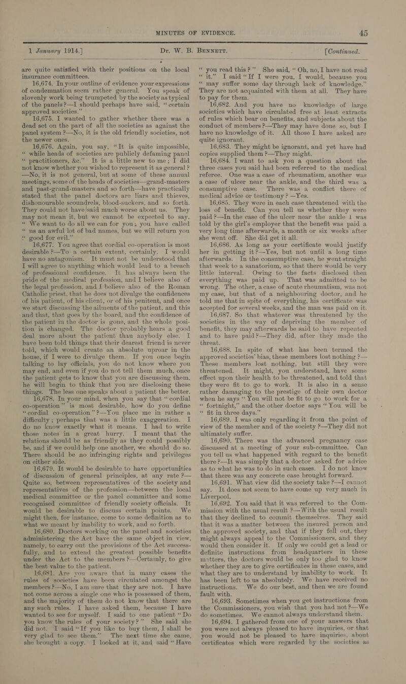  = — . are quite satisfied with their positions on the local insurance committees. 16,674. In your outline of evidence your expressions of condemnation seem rather general. You speak of slovenly work being trumpeted by the society as typical of the panels?—I should perhaps have said, “ certain approved societies.” 16,675. I wanted to gather whether there was a dead set on the part of all the societies as against the panel system ?—No, it is the old friendly societies, not the newer ones. 16,676. Again, you say, “It is quite impossible, _ “ while heads of societies are publicly defaming panel * practitioners, &amp;c.” It is a little new to me; I did not know whether you wished to represent it as general ? —No, it is not general, but at some of these annual meetings, some of the heads of societies—grand-masters and past-grand-masters and so forth—have practically stated that the panel doctors are liars and thieves, dishonourable scoundrels, blood-suckers, and so forth. They could not have'said much worse about us. They may not mean it, but we cannot be expected to say. « We want to do all we can for you; you have called “ us an awful lot of bad names, but we will return you * good for evil.” 16,677. You agree that cordial co-operation is most desirable ?—To a certain extent, certainly. I would have no antagonism. It must not be understood that I will agree to anything which would lead to a breach of professional confidence. It has always been the pride of the medical profession, and I believe also of the legal profession, and I believe also of the Roman Catholic priest, that he does not divulge the confidences of his patient, of his client, or of his penitent, and once we start discussing the ailments of the patient, and this -and that, that goes by the board, and the confidence of the patient in the doctor is gone, and the whole posi- tion is changed. The doctor probably hears a good deal more about the patient than anybody else. I have been told things that their dearest friend is never told, which would create an absolute uproar in the house, if I were to divulge them. If you once begin talking to lay officials, you do not know where you may end, and even if you do not tell them much, once the patient gets to know that you are discussing them, he will begin to think that you are disclosing these things. The less one speaks about a patient the better. 16,678. In your mind, when you say that “ cordial co-operation’ is most desirable, how do you define “cordial co-operation” ?—You place me in rather a difficulty ; perhaps that was a little exaggeration. I do no know exactly what it means. I had to write those notes in a great hurry. I meant that the relations should be as friendly as they could possibly be, and if we could help one another, we should do so. There should be no infringing rights and privileges on either side. 16,679. It would be desirable to have opportunities of discussion of general principles, at any rate P— Quite so, between representatives of the society and representatives of the profession—between the local medical committee or the panel committee and some recognised committee of friendly society officials. It would be desirable to discuss certain points. We might then, for instance, come to some definition as to what we meant by inability to work, and so forth. 16,680. Doctors working on the panel and societies administering the Act have the same object in view, namely, to carry out the provisions of the Act success- fully, and to extend the greatest possible benefits under the Act to the members ?—Certainly, to give the best value to the patient. 16,681. Are you aware that in many cases the rules of societies have been circulated amongst the members ?—No, I am sure that they are not. I have not come across a single one who is possessed of them, and the majority of them do not know that there are any such rules. I have asked them, because I have wanted to see for myself. I said to one patient “Do you know the rules of your society?” She said she did not. I said “If you like to buy them, I shall be very glad to see them.’ The next time she came, she brought a copy. I looked at it, and said “ Have * you read this? ’’ She said, “ Oh, no, I have not read “it.” I said “If I were you, I would; because you “may suffer some day through lack of knowledge.” They are not acquainted with them at all. They have to pay for them. 16,682. And you have no knowledge of large societies which have circulated free at least extracts of rules which bear on benefits, and subjects about the conduct of members P—They may have done so, but I have no knowledge of it. All those I have asked are quite ignorant. ' 16,683. They might be ignorant, and yet have had copies supplied them ?—They might. 16,684. I want to ask you a question about the three cases you said had been referred to the medical referee. One was a case of rheumatism, another was a case of ulcer near the ankle, and the third was a consumptive case. There was a conflict there of medical advice or testimony ?-—Yes. 16,685. They were in each case threatened with the loss of benefit. Can you tell us whether they were paid ?—In the case of the ulcer near the ankle 1 was told by the girl’s employer that the benefit was paid a very long time afterwards, a month or six weeks after she went off. She did get it all. 16,686. As long as your certificate would justify her in getting it?—Yes, but not until a long time afterwards. In the consumptive case, he went straight that week to a sanatorium, so that there would be very little interval. Owing to the facts disclosed then everything was paid up. That was admitted to be wrong. The other, acase of acute rheumatism, was not my case, but that of a neighbouring doctor, and he told me that in spite of everything, his certificate was accepted for several weeks, and the man was paid on it. 16,687. So that whatever was threatened by the societies in the way of depriving the member of benefit, they may afterwards be said to have repented and to have paid?—They did, after they made the threat. 16,688. In spite of what has been termed the approved societias’ bias, these members lost nothing P— These members Jost nothing, but still they were threatened. It might, you understand, have some effect upon their health to be threatened, and told that they were fit to go to work. It is also in a sense rather damaging to the prestige of their own doctor when he says ‘“‘ You will not be fit to go to work for a “ fortnight,” and the other doctor says “You will be “ fit in three days.” 16,689. I was only regarding it from the point of view of the member and of the society &gt;—They did not ultimately suffer. 16,690. There was the advanced pregnancy case discussed at a meeting of your sub-committee. Can you tell us what happened with regard to the benefit there &gt;—It was simply that a doctor asked for advice as to what he was to do in such cases. I do not know that there was any concrete case brought forward. 16,691. What view did the society take P—I cannot say. It does not seem to have come up very much in Liverpool. 16,692. You said that it was referred to the Com- mission with the usual result P—With the usual result that they declined to commit themselves. They said that it was a matter between the insured person and the approved society, and that if they fell out, they might always appeal to the Commissioners, and they would then consider it. If only we could get a lead or definite instructions from headquarters in these mitters, the doctors would be only too glad to know whether they are to give certificates in these cases, and what they are to understand by inability to work. It has been left to us absolutely. We have received no instructions. We do our best, and then we are found fault with. 16,693. Sometimes when you get instructions from the Commissioners, you wish that you had not ?—We do sometimes. We cannot always understand them. 16,694. I gathered from one of your answers that you were not always pleased to have inquiries, or that you would not be pleased to have inquiries, about certificates which were regarded by the societies as
