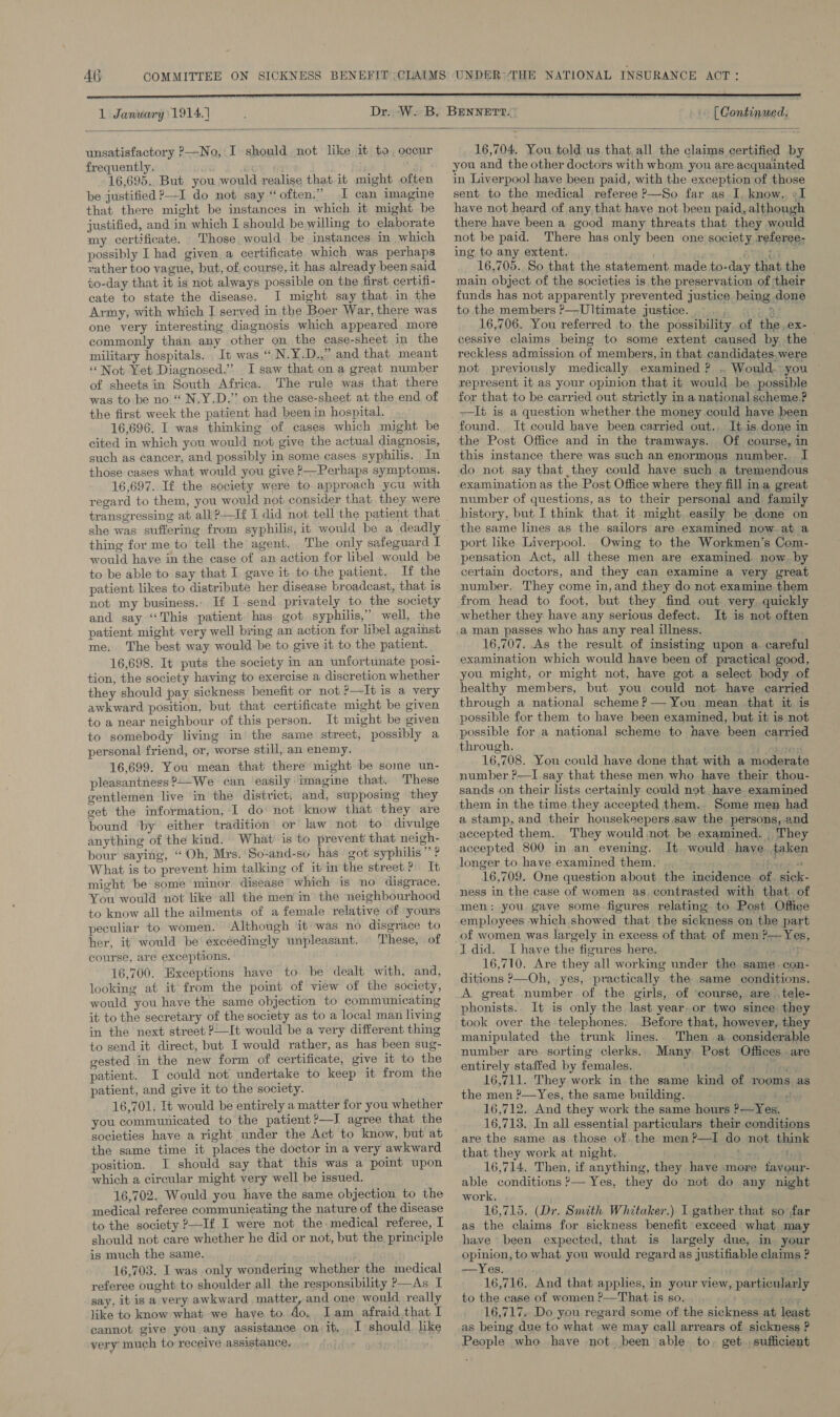 AG 1 Janwary 1914.) [ Continued.  unsatisfactory ?—No, I should not like it to, occur frequently. 16,695. But you would realise that it might often be justified P—I do not say “often.” I can imagine that there might be instances in which it might he justified, and in which I should be willing to elaborate my certificate. Those, would be instances in which possibly I had given. a certificate which was perhaps rather too vague, but, of course, it has already been said to-day that it is not always possible on the first, certifi- cate to state the disease. I might say that in the Army, with which I served in the Boer War, there was one very interesting diagnosis which appeared more commonly than any other on the case-sheet in the military hospitals. It was “ N.Y.D.,” and that meant Not Yet Diagnosed.’ I saw that ona great number of sheets in South Africa. The rule was that there was to be no “ N.Y.D.” on the case-sheet at the end of the first week the patient had been in hospital. 16,696. I was thinking of cases which might be cited in which you would not give the actual diagnosis, such as cancer, and possibly in some cases syphilis. In those cases what would you give }—Perhaps symptoms. 16,697. If the society were to approach ycu with regard to them, you would not consider that they were she was suffering from syphilis, it would be a deadly thing for me to tell the agent. The only safeguard I would have in the case of an action for libel would be to be able to say that I gave it to the patient. If the patient likes to distribute her disease broadcast, that is not my business.. If I.send privately to the society and say ‘This patient has got syphilis,” well, the patient might. very well bring an action for libel against me, The best way would be to give it to the patient. 16,698. It puts the society in an unfortunate posi- tion, the society having to exercise a discretion whether they should pay sickness benefit or not ?—It is a very awkward position, but that certificate might be given to a near neighbour of this person. It might be given to somebody living in the same street, possibly a personal friend, or, worse still, an enemy. 16,699. You mean that there might be some un- pleasantness?-We can ‘easily imagine that. These gentlemen live in the district, and, supposing they get the information, I do: not know that they are bound ‘by either tradition or law not to divulge anything of the kind. What is to prevent that neigh- bour saying, “Oh, Mrs.'So-and-so has got syphilis” ? What is to prevent him talking of itin the street? It might be some minor disease which is no disgrace. You would not like all the men in the neighbourhood to know all the ailments of a female relative of yours peculiar to women. Although ‘it was no disgrace to her, it would be excéedingly unpleasant. © These, of course, are exceptions. 16,700. Exceptions have to. be dealt with, and, looking at it from the point of view of the society, would you have the same objection to communicating it to the secretary of the society as to a local man living in the next street —It would be a very different thing to send it direct, but I would rather, as has been sug- gested in the new form of certificate, give it to the patient. I could not undertake to keep it from the patient, and give it to the society. 16,701, It would be entirely a matter for you whether you communicated to the patient ?-—J agree that the societies have a right under the Act to know, but at the same time it places the doctor in a very awkward position. I should say that this was a point upon which a circular might very well be issued. 16,702. Would you have the same objection to the medical referee communicating the nature of the disease to the society ?—If I were not the medical referee, I should not care whether he did or not, but the principle is much the same. 16,703. I was only wondering whether the medical referee ought to shoulder all the responsibility P—As I say, it is a very awkward matter, and one would really like to know what we have to. do, Iam afraid,that I cannot give you any assistance on it, I should, like very much to receive assistance, 16,704. You told us that,all the claims certified by you and the other doctors with whom you are. acquainted in Liverpool have been paid, with the exception of those sent to the medical referee &gt;—So far as I, know. +I have not heard of any, that have not been paid, although there have been a good many threats that they would not be paid. There has only been one society referee; ing to any extent. ; tar. 16,705. So that the statement made to-day that the main object of the societies is the preservation of their funds has not apparently prevented justice being done to the members P—Ultimate justice... , ry 16,706. You referred to. the possibility. of the. ex- cessive claims being to some extent caused by the &gt; reckless admission of members, in that candidates.were not previously medically examined ? . Would.° you represent it as your opinion that it would be possible for that to be carried out strictly in a national scheme? —It is a question whether the money could have been found. It could have been carried out.. It is done in the Post Office and in the tramways. Of course, in this instance there was such an enormous number... I do not say that they could have such a tremendous examination as the Post Office where they fill ina great number of questions, as to their personal and family history, but I think that it might easily be done on the same lines as the sailors are examined now at a port like Liverpool. Owing to the Workmen’s Com- pensation Act, all these men are examined. now. by certain doctors, and they can examine a very great number. They come in, and they do not examine them from head to foot, but they find out very. quickly whether they have any serious defect. It is not often a man passes who has any real illness. 16,707. As the result of insisting upon a. careful examination which would have been of . practical good, you might, or might not, have got a select body of healthy members, but you could not have carried through a national scheme? — You mean that it is possible for them to have been examined, but it is not possible for a national scheme to have been carried through. i ebrrod 16,708. You could have done that with a moderate number ?—I say that these men who have their thou- sands on their lists certainly could not .have examined them in the time they accepted them. Some men had a stamp, and their housekeepers saw the persons, and accepted them. They would not be examined. . They accepted 800 in an evening. It would. have taken longer to have examined them. mY ree 16,709. One question about the incidence of. sick- ness in the case of women as. contrasted with that. of men: you gave some. figures relating. to Post Office employees which showed that the sickness on the part of women was largely in excess of that of men ?—Yes, I did. I have the figures here. 16,710. Are they all working under the same. con- ditions P—Oh, yes, practically the same conditions. A great number. of the girls, of ‘course, are .tele- phonists.. It is only the last year. or two since they took over the telephones. Before that, however, they manipulated the trunk lines.. Then a considerable number are sorting clerks. Many Post Offices .are entirely staffed by females. € only O 16,711. They work in. the same kind of rooms as the men ?—Yes, the same building. tyr 16,712. And they work the same hours ?—Yes. 16,713. In all essential particulars their conditions are the same as those of. the men?—I do not think that they work at night. Bin Sr fhe 16,714. Then, if anything, they have more fayour- able conditions ?— Yes, they do not do any night work. 16,715. (Dr. Smith Whitaker.) I gather that so far as the claims for sickness benefit exceed what may have been expected, that is largely due, in your opinion, to what you would regard as justifiable claims ? —Yes. 16,716. And that applies, in your view, particularly to the case of women ?—That is so. ) en 16,717. Do you regard some of the sickness at least as being due to what we may call arrears of sickness ? People who have not. been able. to. get. sufficient