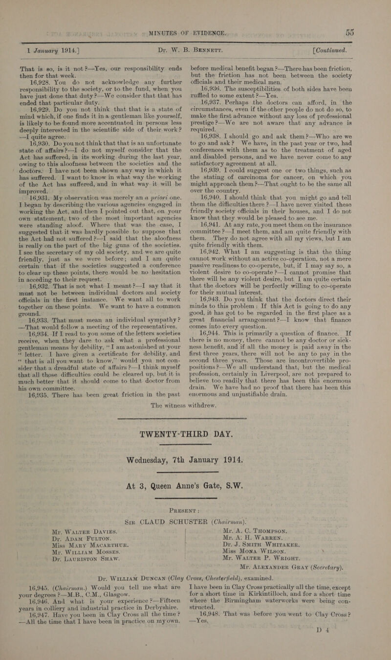 a vo  1 January 1914. ] [ Continued.   That is so, is it not ?—Yes, our responsibility ends then for that week. 16,928. You do not acknowledge any further responsibility to the society, or to the fund, when you have just done that duty ?—We consider that that has ended that particular duty. 16,929. Do you not think that that is a state of mind which, if one finds it in a gentleman like yourself, is likely to be found more accentuated in persons less deeply interested in the scientific side of their work ? —I quite agree. 16,930. Do you not think that that is an unfortunate state of affairs?—I do not myself consider that the Act has suffered, in its working during the last year, owing to this aloofness between the societies and. the doctors. I have not been shown any way in which it has suffered. I want to know in what way the working of the Act has suffered, and in what way. it will be improved. 16,931. My observation was merely an a priorz one. I began by describing the various agencies engaged in working the Act, and then I pointed out that, on your own statement, two of the most important agencies were standing aloof. Where that was the case, I suggested that it was hardly possible to suppose that the Act had not suffered ?—I said that the aloofness is really on the part of the big guns of the societies. I see the secretary of my old society, and we are quite friendly, just as we were before; and I am quite certain that if the societies suggested a conference to clear up these points, there would be no hesitation in acceding to their request. 16,932. That is not what I meant ?—TI say that it must not be between individual doctors and society officials in the first instance. We want all to work together on these points. We want to have a common ground. 16,933. That must mean an individual sympathy ? —That would follow a meeting of the representatives. 16,934. If I read to you some of the letters societies receive, when they dare to ask what a professional gentleman means by debility, ‘I am astonished at your “ letter. I have given a certificate for debility, and « that is all you want to know,” would you not con- sider that a dreadful state of affairs ?—I think myself that all those difficulties could be cleared up, but it is much better that it should come to that doctor from his own committee. 16,935. There has been great friction in the past before medical benefit began ?—There has been friction, but the friction has not been between the society officials and their medical men. 16,956. The susceptibilities. of both sides have been ruffled to some extent ?—Yes. 16,937. Perhaps the doctors. can afford, in the circumstances, even if the other people do not do so, to make the first advance without any loss of professional prestige ?—We are not aware that any advance is required. 16,938. I should go and ask them ?—-Who are we to go and ask? We have, in the past year or two, had conferences with them as to the treatment of aged and disabled persons, and we have never come to any satisfactory agreement at all. 16,939. I could suggest one or two things, such as the stating of carcinoma for cancer, on which you might approach them ?—That ought to be the same all over the country. 16,940, I should think that you might go and tell them the difficulties there P—I have never visited these friendly society officials in their houses, and I do not know that they would be pleased to see me. 16,941. At any rate, you meet them on the insurance committee &gt;I meet them, and am quite friendly with them. They do not agree with all my views, but I am quite friendly with them. 16,942. What I am suggesting is that the thing cannot work without an active co-operation, not a mere passive readiness to co-operate, but, if I may say so, a violent desire to co-operate ?—I cannot promise that there will be any violent desire, but I am quite certain that the doctors will be perfectly willing to co-operate for their mutual interest. 16,943. Do you think that the doctors direct their minds to this problem: If this Act is going to do any good, it has got to be regarded in the first place as a great financial arrangement ?—I know that finance comes into every question. 16,944. This is primarily a question of finance. If there is no money, there cannot be any doctor or sick- ness benefit, and if all the money is paid away in the first three years, there will not be any to pay in the second three years. Those are incontrovertible pro- positions ?—We all understand that; but the medical profession, certainly in Liverpool, are not prepared to believe too readily that there has been this enormous drain. We have had no proof that there has been this enormous and unjustifiable drain.      Mr. WALTER DAVIES. Dr. Apam FULTON. Miss Mary MACARTHUR. Mr. WitiraAm MosskEs. Dr. LAURISTON SHAW. Mr. A, C. THompson. Mr, Ai H. WARREN. Dr. J. SMItH WHITAKER. Miss Mona WItson. . Mr. WALTER P. WRIGHT. Mr, ALEXANDER GRaAy (Secretary). 16,945. (Chaivman.) Would you tell me what are your degrees &gt;—M.B., C.M., Glasgow. 16,946, And what is your experience ?—Fifteen years in colliery and industrial practice in Derbyshire. 16,947. Have you been in Clay Cross all the time ? —All the time that I have been in practice on my own. T have been in Clay Cross practically all the time, except where the Birmingham waterworks were being con- structed. 16,948. That was before you went to Clay Cross ? —Yes,