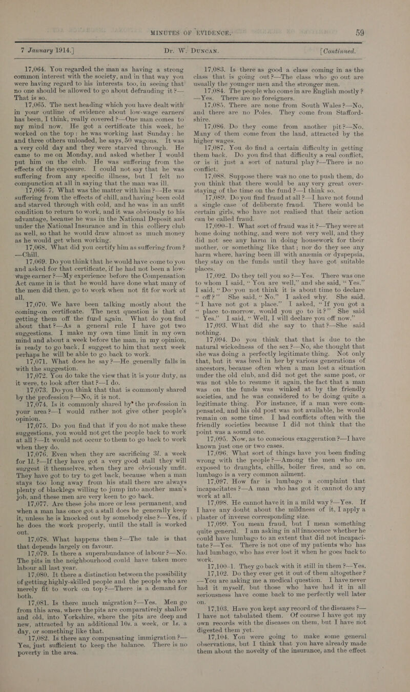  7 January 1914. | 17,064. You regarded the man as having a strong common interest with the society, and in that way you were having regard to his interests too, in seeing that no one should be allowed to go about defrauding it ? That is so. : 17,065. The next heading which you have dealt with in your outline of evidence about low-wage earners has been, I think, really covered ?—One man comes to my mind now. He got a certificate this week, he worked on the top: he was working last Sunday: he and three others unloaded, he says,50 wagons. It was a very cold day and they were starved through. He came to me on Monday, and asked whether I would put him on the club. He was suffering from the effects of the exposure. I could not say that he was suffering from any specific illness, but I felt no compunction at all in saying that the man was ill. 17,066—7. What was the matter with him ?—He was suffering from the effects of chill, and having been cold and starved through with cold, and he was in an unfit condition to return to work, and it was obviously to his advantage, because he was in the National Deposit and under the National Insurance and in this colliery club as well, so that he would draw almost as much money as he would get when working. 17,068. What did you certify him as suffering from ? —Chill. 17,069. Do you think that he would have come to you and asked for that certificate, if he had not been a low- “wage earner &gt;—My experience before the Compensation Act came in is that he would have done what many of the men did then, go to work when not fit for work at all. 17,070. We have been talking mostly about the coming-on certificate. The next question is that of getting them off the fund again. What do you find about that?—As a general rule I have got two suggestions. I make my own time limit in my own mind and about a week before the man, in my opinion, is ready to go back, I suggest to him that next week perhaps he will be able to go back to work. 17,071. What does he say ?—He generally falls in with the suggestion. 17,072. You do take the view that it is your duty, as it were, to look after that ?—I do. (17,073. Do you think that that is commonly shared by the profession ?—No, it is not. 17,074. Is it commonly shared by* the profession in your area?—I would rather not give other people’s opinion. 17,075. Do you find that if you do not make these suggestions, you would not get the people back to work at all 2—It would not occur tothem to go back to work when they do. 17,076. Even when they are sacrificing 37. a week for 11. ?—If they have got a very good stall they will suggest it themselves, when they are obviously unfit. They have got to try to get back, because when a man stays too long away from his stall there are always plenty of blacklegs willing to jump into another man’s job, and these men are very keen to go back. 17,077. Are these jobs more or less permanent, and when a man has once got a stall does he generally keep  he does the work properly, until the stall is worked out. 17,078. What happens then?—The tale is that that depends largely on favour. 17,079. Is there a superabundance of labour ?—No. The pits in the neighbourhood could have taken more labour all last year. 17,080. It there a distinction between the possibility of getting highly-skilled people and the people who are merely fit to work on top ?—There is a demand for both. 17,081. Is there much migration ?—Yes. Men go from this area, where the pits are comparatively shallow and old, into Yorkshire, where the pits are deep and new, attracted by an additional 10s. a week, or ls. a day, or something like that. 17,082. Is there any compensating immigration P— Yes, just sufficient to keep the balance. There is no poverty in the area. © | Continued. 17,083. Is there as good a class coming in as the class that is going out?—The class who go out are usually the younger men and the stronger men. 17,084. The people who come in are English mostly ? —Yes. There are no foreigners. 17,085. There are none from South Wales ?—No, and there are no Poles. They come from Stafford- shire. 17,086. Do they come from another pit ?—No. Many of them come from the land, attracted by the higher wages. 17,087. You do find a certain difficulty in getting them back. Do you find that difficulty a real conflict, or is it just a sort of natural play ?—There is no conflict. 17,088. Suppose there was no one to push them, do you think that there would be any very great over- staying of the time on the fund ?—I think so. 17,089. Do you find fraud at all ?—I have not found a single case of deliberate fraud. There would be certain girls, who have not realised that their action can be called fraud. 17,090-1. What sort of fraud was it &gt;—They were at home doing nothing, and were not very well, and they did not see any harm in doing housework for their mother, or something like that; nor do they see any harm where, having been ill with anzemia or dyspepsia, they stay on the funds until they have got suitable places. 17,092. Do they tell you so’—Yes. There was one to whom J said, ‘* You are well,’ and she said, ‘* Yes.” I said, ‘Do’ you not think it is about time to declare ‘ off?’ She said, “No.” I asked why. She said, “T have not got a place.” I asked, “If you got a ‘** place to-morrow, would you go to it?” She said « Yes.” I said, “ Well, I will declare you off now.” 17,093. What did she say to that?—She said nothing. 17,094. Do you think that that is due to the natural wickedness of the sex ?—No, she thought that she was doing a perfectly legitimate thing. Not only that, but it was bred in her by various generations of ancestors, because often when a man lost a situation under the old club, and did not get the same post, or was not able to resume it again, the fact that a man was on the funds was winked at by the friendly societies, and he was considered to be doing quite a legitimate thing. For instance, if a man were com- pensated, and his old post was not available, he would remain on some time. I had conflicts often with the friendly societies because I did not think that the point was a sound one. 17,095. Now, as to conscious exaggeration ?—I have known just one or two cases. 17,096. What sort of things have you been finding wrong with the people’—Among the men who are exposed to draughts, chills, boiler fires, and so on, lumbago is a very common ailment. 17,097. How far is lumbago a complaint that incapacitates P—A man who has got it cannot do any work at all. 17,098. He cannot have it in a mild way ?—Yes. If I have any doubt about the mildness of it, I apply a plaster of inverse corresponding size. 17,099. You mean fraud, but I mean something quite general. I am asking in allinnocence whether he could have lumbago to an extent that did not incapaci- tate P—Yes. There is not one of my patients who has had lumbago, who has ever lost it when he goes hack to work, 17,100-1. They go back with it still in them ?—Yes. 17,102. Do they ever get it out of them altogether ? —You are asking me a medical question. I have never had it myself, but those who have had it in all seriousness have come back to me perfectly well later on.  17,103. Have you kept any record of the diseases P— T have not tabulated them. Of course I have got my own records with the diseases on them, but I have not digested them yet. 17,104. You were going to make some general observations, but I think that you have already made them about the novelty of the insurance, and the effect