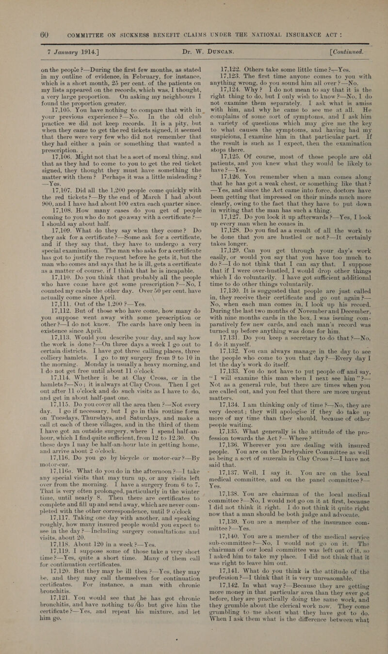 7 January 1914.] [ Continued.  on the peopie ?—During the first few months, as stated in my outline of evidence, in February, for instance, which is a short month, 25 per cent. of the patients on my lists appeared on the records, which was, I thought, a very large proportion. On asking my neighbours I found the proportion greater. 17.105. You have nothing to compare that with in _ your previous experience ?—No. In the old club practice we did not keep records. It is a pity, but when they came to get the red tickets signed, it seemed that there were very few who did not remember that they had either a pain or something that wanted a prescription. , 17,106. Might not that bea sort of moral thing, and that as they had to come to you to get the red ticket signed, they thought they must have something the matter with them? Perhaps it was a little misleading ? Yes. 17,107. Did all the 1,200 people come quickly with the red tickets ?—By the end of March I had about 900, and I have had about 100 extra each quarter since. 17,108. How many cases do you get of people coming to youwho do not goaway with a certificate ’— I should say about half. . 17,109. What do they say when they come? Do they ask for a certificate &gt;—Some ask for a certificate, and if they say that, they have to undergo a very special examination. The man who asks fora certificate has got to justify the request before he gets it, but the man who comes and says that he is ill, gets a certificate us a matter of course, if I think that he is incapable. 17,110. Do you think that probably all the people who have come have got some prescription P—No, I counted my cards the other day. Over 50 per cent. have actually come since April. 17,111. Out of the 1,200 P—Yes. 17,112. But of those who have come, how many do you suppose went away with some prescription or other &gt;—I do not know. The cards have only been in existence since April. 17,113. Would you describe your day, and say how the work is done ’—On three days a week I go out to certain districts. I have got three calling places, three colliery hamlets. I go to my surgery from 9 to 10 in the morning. Monday is usually a heavy morning, and I do not get free until about 11 o'clock 17,114. Whether it be at Clay Cross, or in the hamlets ?—No ; it isalways at Clay Cross. Then I get out after 11 o’clock and do such visits as I have to do, and get in about half-past one. 17,115. Do youcover all the area then ?—Not every day. I go if necessary, but I go in this routine form on Tuesdays, Thursdays, and Saturdays, and make a call at each of these villages, and in the third of them I have got an outside surgery, where I spend half-an- - hour, which I find quite sufficient, from 12 to 12.30. On these days I may be half-an-hour late in getting home, and arrive about 2 o'clock. 17,116. Do you go by bicycle or motor-car ?—By motor-car. 17,116a. What do you do in the afternoon ?—I take any special visits that may turn up, or any visits left over from the morning. I have a surgery from 6 to 7. That is very often prolonged, particularly in the winter time, until nearly 8. Then there are certificates to complete and fill up and send away, which are never com- pleted with the other correspondence, until 9 o’clock 17,117. Taking one day with another, and speaking roughly, how many insured people would you expect to see in the day ?—Including surgery consultations and visits, about 20. 17,118. About 120 in a week ?—Yes. 17,119. I suppose some of those take a very short time ?—Yes, quite a short time. Many of them call for continuation certificates. 17,120. But they may he ill then ?—Yes, they may be, and they may call themselves for continuation certificates. For instance, a man with chronic bronchitis. 17,121. You would see that he has got chronic bronchitis, and have nothing to/do but give him the certificate &gt;—Yes, and repeat his mixture. and let him go,   17,122. Others take some little time ?—Yes. 17,123. The first time anyone comes to you with anything wrong, do you sound him ail over ?&gt;—No. 17,124. Why? Ido not mean to say that it is the right thing to do, but I only wish to know ?—No, I do not examine them separately. I ask what is amiss with him, and why he came to see me at all. He complains of some sort of symptoms, and I ask him a variety of questions which may give me the key to what causes the symptoms, and having had my suspicions, I examine him in that particular part. If the result is such as I expect, then the examination stops there. ; 17,125. Of course, most of these people are old patients, and you knew what they would be likely to have ?—Yes. 17,126. You remember when a man comes along that he has got a weak chest, or something like that ? —Yes, and since the Act came into force, doctors have been getting that impressed on their minds much more clearly, owing to the fact that they have to put down in writing that the man has such a thing. 17,127. Do you look it up afterwards ?—Yes, I look up every man when he coines in. 17,128. Do you find as a result of all the work to be done that you are hustled or not?—It certainly takes longer. 17,129. Can you get through your day’s work easily, or would you say that you have too much to do ?—I do not think that I can say that. I suppose that if I were over-hustled, I would drop other things which I do voluntarily. I have got sufficient additional time to do other things voluntarily. 17,130. It is suggested that people are just called in, they receive their certificate and go out again P— No, when each man comes in, I look up his record. During the last two months of November and December, with nine months cards in the box, I was issuing com- paratively few new cards, and each man’s record was turned up before anything was done for him. 17.151. Do you keep a secretary to do that ’—No, I do it myself. é 17,132. You can always manage in the day to see the people who come to you that day ?—Every day I let the day’s work do itself. 17,133. You do not have to put people off and say, “7 will examine this man when I next see him” 2— Not as a general rule, but there are times when you are called out, and you feel that there are more urgent matters. 17,134. Iam thinking only of time ?—No, they are very decent; they will apologise if they do take up more of my time than thev should, because of other people waiting. 17.435. What generally is the attitude of the pro- fession towards the Act ?—-Where ? 17,136. Wherever you are dealing with insured people. You are on the Derbyshire Committee as well as being a sert of suzerain in Clay Cross ?—I have not said that. 17,137. Well, I say it. You are on the local medical committee. and on the panel committee ?— Yes, 17,158. You are chairman of the local medical committee P—No, I would not go on it at first, because I did not think it right. I do not think it quite right now that a man should be both judge and advocate. 17,139. You are a member of the insurance com- mittee P-——Yes. 17,140. You area member of the medical service sub-committee ?—No, I would not go on it. The chairman of our local committee was left out of it, so IT asked him to take my place. I did not think that it was right to Jeave him out. 17,141. What do you think is the attitude of the profession *—I think that it is very unreasonable. 17,142. In what way ?—Because they are getting more money in that particular area than they ever got before, they are practically doing the same work, and they grumble about the clerical work now. They come grumbling to me about what they have got to do. When I ask them what is the difference between what