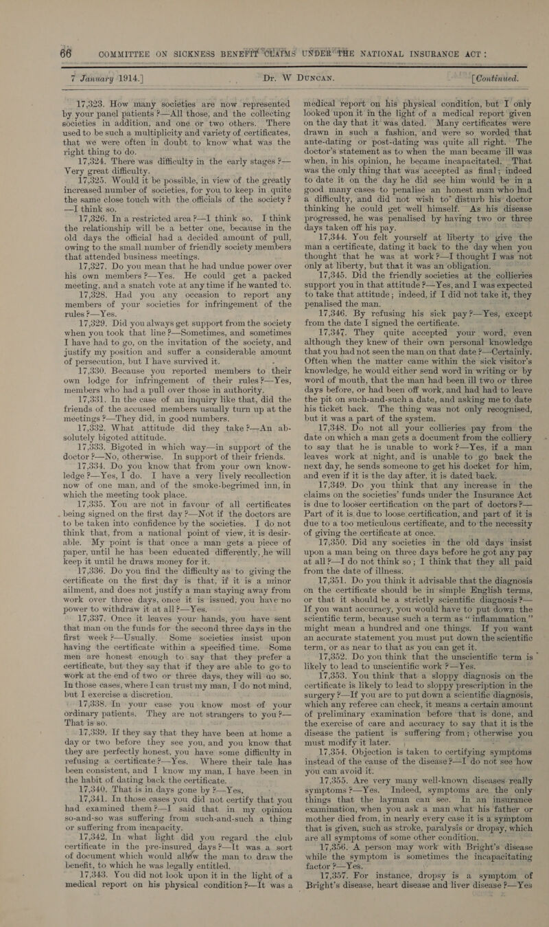  7 January 1914. | [ Continued.  17,323. How many societies are now. represented by your panel patients &gt;—All those, and the collecting societies in addition, and one or two others. There used to be such a multiplicity and variety of certificates, that we were often in doubt to know what was the right thing to do. 17,324. There was difficulty in the early stages P— Very great difficulty. 17,325. Would it be possible, in view of the greatly increased number of societies, for you to keep in. quite the same close touch with the officials of the society ? —TI think so. 17,326. In a restricted area P—I think so. I think the relationship will be a better one, because in the old days the official had a decided amount of pull, owing to the small number of friendly society members that attended business meetings. 17,327. Do you mean that he had undue power over his own members ?—Yes. He could get a packed meeting, and a snatch vote at any time if he wanted to. 17,328. Had you any occasion to report any members of your societies for infringement of the rules P—Yes. 17,329. Did you always get support from the society when you took that line ?—Sometimes, and sometimes I have had to go, on the invitation of the society, and justify my position and suffer a considerable amount of persecution, but I have survived it. 17,330. Because you reported members to their own lodge for infringement of their rules ?—Yes, members who had a pull over those in authority. 17,331. In the case of an inquiry like that, did the friends of the accused members usually turn up at the meetings ?—They did, in good numbers. 17,332. What attitude did they take ?—An ab- solutely bigoted attitude. 17,335. Bigoted in which way—in support of the doctor ?—No, otherwise. In support of their friends. 17,334. Do you know that from your own know- ledge ?—Yes, I do. I have a very lively recollection now of one man, and of the smoke-begrimed inn, in which the meeting took place. 17,335. You are not in favour of all certificates being signed on the first day &gt;—Not if the doctors are to be taken into confidence by the societies. I do not think that, from a national point of view, it is desir- able. My point is that once a man gets a piece of paper, until he has been educated differently, he will keep it until he draws money for it. 17,336. Do you find the difficulty as to giving the certificate on the first day is that, if it is a minor ailment, and does not justify a man staying away from work over three days, once it is issued; you have no power to withdraw it at all ?—Yes. 17,337, Once it leaves your hands, you have sent that man on the funds for the second three days in the first week ?—Usually. Some societies insist upon having the certificate within a specified time. Some men are honest enough to.say that they prefer a certificate, but they say that if they are able to go to work at the end of two or three days, they will ao ‘so. In those cases, where I can trust my man, I do not aot but I exercise a discretion. 17,338. In your case you: know mean of your ordinary patients. They are not strangers to you ?— That is so. 17,339. If they say that they have been at home a day or two before they see you, and you know that they are perfectly honest, you have some difficulty in refusing a certificate?—Yes. Where their tale has been consistent, and I know my.man, I haye been in the habit of dating back the certificate. 17,340, That is in days gone by ?—Yes. 17,341. In those cases you did not certify that you had examined them?—I’ said that in my opinion so-and-so was suffering from such-and-such a thing or suffering from incapacity, 17,342, “In. what light. did you regard the club certificate in the pre-insured_ days 2—It was a sort of document which would alléw the man to draw the benefit, to which he was legally entitled. 17,343. You did not look upon it in the light of a medical report on his physical condition p—It was a  medical report on his physical condition, but I only looked upon it in the light of a medical report given on the day that it was dated. Many certificates were drawn in such a fashion, and were so worded that ante-dating or post-dating was quite all right.’ The doctor’s statement as to when the man became ill was when, in his. opinion, he became incapacitated. That was the only thing that was accepted as final; indeed to date it. on the day he did see him would be ina good many cases to penalise an honest man who had a difficulty, and did not wish to” disturb his doctor thinking he could get well himself. As his disease progressed, he was penalised by having two or . three days taken off his pay. 17,344, You felt yourself at liberty to give the man a certificate, dating it back to the day when you thought that he was at work ?—I thought I was not only at liberty, but that it was an obligation. 17,345. Did the friendly societies at the collieries support you in that attitude P—Yes, and I was expected to take that attitude; indeed, if I geno take it, they penalised the man. 17,346. By refusing his sick pay ?—Yes, except from the date I signed the certificate. 17,347. They quite accepted your word, even although they knew of their own personal knowledge that you had not seen the man on that date ’—Certainly. Often when the matter came within the sick visitor's knowledge, he would either send word in writing or by word of mouth, that the man had been ill two or three days before, or had been off work, and had had to leave the pit on such-and-such a date, and asking me to date his ticket back. The thing was not only recognised, but it was a part of the system. 17,348. Do not all your collieries pay from the date on which a man gets a document from the colliery to say that he is unable to work P—Yes, if a man leaves work at night, and is unable to go back the next day, he sends someone to get his docket for him, and even if it is the day after, it is dated back, — 17,349. Do you think that any increase in the claims on the societies’ funds under the Insurance Act is due to looser certification on the part of doctors P— Part of it is due to loose certification, and part of it is due to a too meticulous certificate, and to the necessity of giving the certificate at once. ay! 350. Did any societies in the old days insist upon a man being on three days before he got any pay at all ?—I do not think so; I think that they all paid from the date of illness. 17,351. Do you think it advisable that the diagnosis on the certificate should be in-simple English terms, or that it should be a strictly scientific diagnosis ?— If you want accuracy, you would have to put down the scientific term, because such a term as ‘ inflammation.”’ might mean a hundred and one things. If you want an accurate statement you must put down the scientific term, or as near to that as you can get it. 17,352. Do you think that the unscientific term is likely to lead to unscientific work ?—Yes. 17,353. You think that a sloppy diagnosis on the certificate is likely to lead to sloppy prescription in the surgery ’—If you are to put down a scientific diagnosis, which any referee can check, it means a certain amount of preliminary examination before that is done, and the exercise of care and accuracy to say that it is the disease the patient is suffering from; otherwise you must modify it later. 17,354. Objection is taken to certifying aympicuits instead of the cause of the disease ?—I do not see how you can avoid it. 17,355. Are very many well-known diseases. really symptoms ?—Yes. Indeed, symptoms are the only things that the layman can see. In an insurance examination, when you ask a man what his father or mother died from, in nearly every case it is a symptom that is given, Witch as stroke, paralysis or dropsy, which are all symptoms of some other condition. | 17,356. A person may work with Bright’s disease while ‘the symptom is sometimes the inewpacitating factor ?—Yes. 17,357. For instance, dt opsy is a symptom of