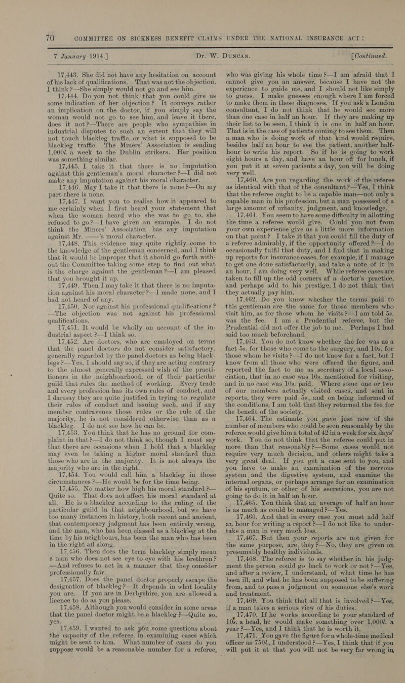  7 January 1914.) Dr.  17,445. She did not have any hesitation on account of his lack of qualifications... That was not the objection, I think ?—She simply would not go and see him. 17,444. Do you not think that you could give us some indication of her objection? It conveys rather an implication on the doctor, if you simply say the woman would not go to see him, and leave it there, does it not?—There are people who sympathise in industrial disputes to such an extent that they will not touch blackleg traffic, or what is supposed to be blacklege traffic. The Miners’ Association is sending 1,0007. a week to the Dublin strikers. Her position was something similar. 17,445. I take it that there is no imputation against this gentleman’s moral character —I did not make any imputation against his moral character. 17,446. May I take it that there is none P—On my part there is none. 17,447. I want you to realise how it appeared to me certainly when I first heard your statement that when the woman heard who she was to go to, she refused to go?—I have given an example. I do not think the Miners’ Association has any imputation against Mr. *s moral character. 17,448. This evidence may. quite rightly come to the knowledge of the gentleman concerned, and I think that it would be improper that it should go forth with- out the Committee taking some step to find out what is the charge against the gentleman ?—I am pleased that you brought it up. 17,449. Then I may take it that there is no imputa- cion against his moral character ?—I made none, and I had not heard of any. 17,450. Nor against his professional qualifications ? —The objection was not against his professional qualifications. 17,451. It would be whoily on account of the in- dustrial aspect P—I think so. 17,452. Are doctors, who are employed on terms that the panel doctors do not consider satisfactory, generally regarded by the panel doctors as being black- legs P—Yes, I should say so, if they are acting contrary to the almost generally expressed wish of the practi- tioners in the neighbourhood, or of their particular guild that rules the method of working. LHvery trade and every profession has its own rules of conduct, and I daresay they are quite justified in trying to regulate their rules of conduct and issuing such, and if any member contravenes those rules or the rule of the  majority, he is not considered otherwise than as a blackleg. I do not see how he ean be. 17,453. You think that he has no ground for com- plaint in that P—I do not think so, though I must say that there are occasions when I hold that a blackleg may even be taking a higher moral standard than those who are in the majority. It is not always the majority who are in the right. 17,454. You would call him a blackleg in those circumstances ’—He would be for the time being. 17,455. No matter how high his moral standard ?— Quite so. ‘That does not affect his moral standard at all. He isa blackleg according to the ruling of the particular guild in that neighbourhood, but we have too many instances in history, both recent and ancient, that contemporary judgment has been entirely wrong, and the man, who has been classed as a blackleg at the time by his neighbours, has been the man who has been in the right ail along. 17,406. Then does the term blackleg simply mean 2 suan who does not see eye to eye with his brethren ? —And refuses to act in a manner that they consider professionally fair. 17,457, Does the panel doctor properly escape the designation of blackleg ?—It depends in what locality you are. If you are in Derbyshire, you are allowed a licence to do as you please. that the panel doctor might be a blackleg P—Quite so, es. 17,459. I wanted to ask you some questions about +he capacity of the referee in examining cases which suppose would be a reasonable number for a referee, [ Continued.  who was giving his whole time ?—I am afraid that I cannot give you an answer, because I have not the experience to guide me, and IJ should not like simply to guess. I make guesses enough where I am forced to make them in these diagnoses. If you ask a London consultant, I do not think that he would see more than one case in half an hour. If they are making up their list to be seen, I think it is one in half an hour. That is in the case of patients coming tosee them. Then a man who is doing work of that kind would require, besides half an hour to see the patient, another half- hour to write his report. So if he is going to work eight hours a day, and have an hour off for lunch, if you put it at seven patients a day, you will be doing very well. 17,460. Are you regarding the work of the referee as identical with that of the consultant ?—Yes, I think that the referee ought to be a capable man—not only a capable man in his profession, but a man possessed of a large amount of urbanity, Judgment, and knowledge. 17,461. You seem to have some difficulty in allotting the time a referee would give. Could you not from your own experience give us a little more information on that point? I take it that you could fill the duty of a referee admirably, if the opportunity offered P—I do occasionally fulfil that duty, and I find that in making up reports for insurance cases, for example, if I manage to get one done satisfactorily, and take a note of it in an hour, I am doing very well. While referee cases are taken to fill up the odd corners af a doctor’s practice, and perhaps add to his prestige, I do not think that they actually pay him. 17,462. Do you know whether the terms paid to this gentleman are the same for those members who visit ‘him, as for those whom he visits ?—I am told 5s. was the fee. I am.a Prudential referee, but the Prudential did not offer the job to me. Perhaps I had said too much beforehand. 17,465. You do not know whether the fee was as a fact 5s. for those who come to the surgery, and 10s. for those whom. he visits ?—I do not know for a fact, but I know from all those who were offered the figure, and reported the fact to me as secretary of a local asso- ciation, that in no case was 10s. mentioned for visiting, and in no case was 10s. paid. Where some one or two of our members actually visited cases, and sent in reports, they were paid 5s., and on being informed of the conditions, [ am told that they returned the fee for the benefit of the society. 17,464. The estimate you gave just now of the number of members who could be seen reasonably by the referee would give him a total of 42 in a week for six days’ work. You do not think that the referee could put in more than that reasonably ?—Some cases would not require very much decision, and others might take a very great deal. If you get a case sent to you, and you have to make an examination of the nervous system and the digestive system, and examine the internal organs, or perhaps arrange for an examination of his sputum, or other of his secretions, you are not going to do it in half an hour. 17,465. You think that an average of half an hour is as much as could be managed 2_Yes. 17,466. And that in every case you must add half an hour for writing a report ?—I do not like to under- take a man in very much less. 17,467. But then your reports are not given for the same purpose, are, they &gt;—No, they are given on presumably healthy individuals. _ 17,468. The referee is to say whether in his judg- ment the person could go back to work or not ?—Yes, ana after a review, I understand, of what time he has been ill, and what he has been supposed to be suffering from, and to pass a Judgment on someone else’s work and treatment. 17,469. You think that all that is involved ?—Yes, if a man takes a serious view of his duties. 17,470, If he works according to your standard of 108: a head, he would make something over 1,000/. a year ?—Yes, and I think that he is worth it. 17,471. You gave the figure for a whole-time medical