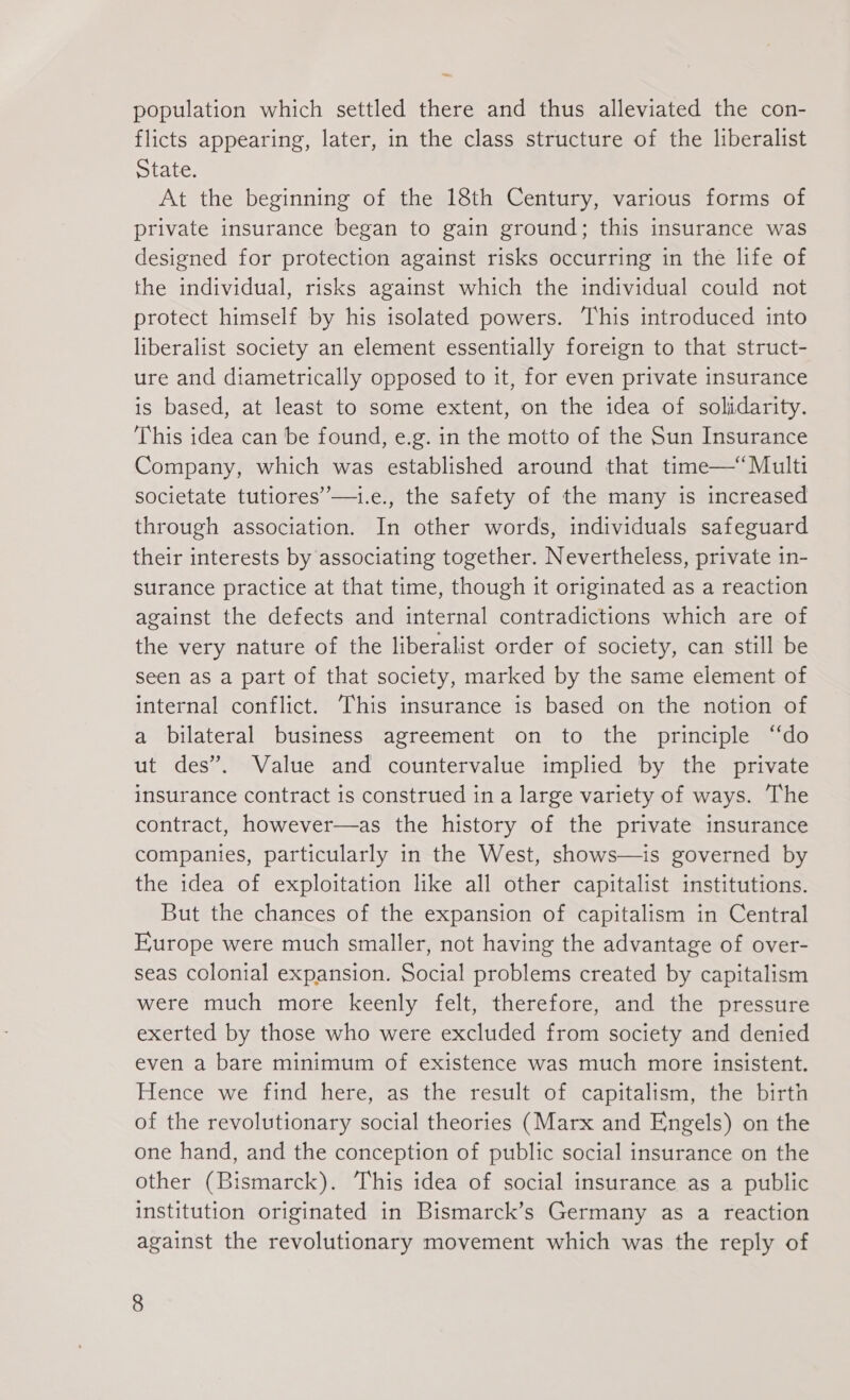 — population which settled there and thus alleviated the con- flicts appearing, later, in the class structure of the liberalist State. At the beginning of the 18th Century, various forms of private insurance began to gain ground; this insurance was designed for protection against risks occurring in the life of the individual, risks against which the individual could not protect himself by his isolated powers. This introduced into liberalist society an element essentially foreign to that struct- ure and diametrically opposed to it, for even private insurance is based, at least to some extent, on the idea of solidarity. This idea can be found, e.g. in the motto of the Sun Insurance Company, which was established around that time—“Multi societate tutiores—1.e., the safety of the many is increased through association. In other words, individuals safeguard their interests by associating together. Nevertheless, private in- surance practice at that time, though it originated as a reaction against the defects and internal contradictions which are of the very nature of the liberalist order of society, can still be seen as a part of that society, marked by the same element of internal conflict. This insurance is based on the notion of a bilateral business agreement on to the principle ‘do ut des”. Value and countervalue implied by the private insurance contract is construed in a large variety of ways. The contract, however—as the history of the private insurance companies, particularly in the West, shows—is governed by the idea of exploitation like all other capitalist institutions. But the chances of the expansion of capitalism in Central Europe were much smaller, not having the advantage of over- seas colonial expansion. Social problems created by capitalism were much more keenly felt, therefore, and the pressure exerted by those who were excluded from society and denied even a bare minimum of existence was much more insistent. Hence we find here, as the result of capitalism, the birth of the revolutionary social theories (Marx and Engels) on the one hand, and the conception of public social insurance on the other (Bismarck). This idea of social insurance as a public institution originated in Bismarck’s Germany as a reaction against the revolutionary movement which was the reply of