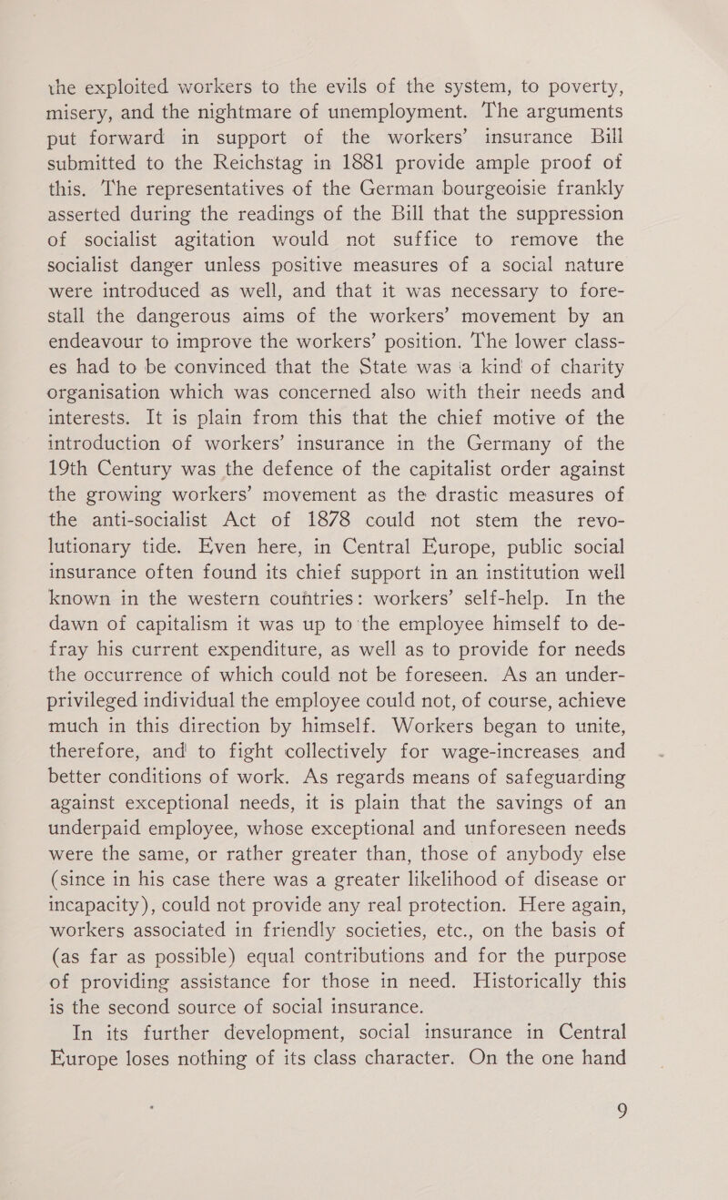 the exploited workers to the evils of the system, to poverty, misery, and the nightmare of unemployment. The arguments put forward in support of the workers’ insurance Bill submitted to the Reichstag in 1881 provide ample proof of this. The representatives of the German bourgeoisie frankly asserted during the readings of the Bill that the suppression of socialist agitation would not suffice to remove the socialist danger unless positive measures of a social nature were introduced as well, and that it was necessary to fore- stall the dangerous aims of the workers’ movement by an endeavour to improve the workers’ position. The lower class- es had to be convinced that the State was a kind of charity organisation which was concerned also with their needs and interests. It is plain from this that the chief motive of the introduction of workers’ insurance in the Germany of the 19th Century was the defence of the capitalist order against the growing workers’ movement as the drastic measures of the anti-socialist Act of 1878 could not stem the revo- lutionary tide. Even here, in Central Europe, public social insurance often found its chief support in an institution well known in the western countries: workers’ self-help. In the dawn of capitalism it was up to'the employee himself to de- fray his current expenditure, as well as to provide for needs the occurrence of which could not be foreseen. As an under- privileged individual the employee could not, of course, achieve much in this direction by himself. Workers began to unite, therefore, and to fight collectively for wage-increases and better conditions of work. As regards means of safeguarding against exceptional needs, it is plain that the savings of an underpaid employee, whose exceptional and unforeseen needs were the same, or rather greater than, those of anybody else (since in his case there was a greater likelihood of disease or incapacity), could not provide any real protection. Here again, workers associated in friendly societies, etc., on the basis of (as far as possible) equal contributions and for the purpose of providing assistance for those in need. Historically this is the second source of social insurance. In its further development, social insurance in Central Europe loses nothing of its class character. On the one hand