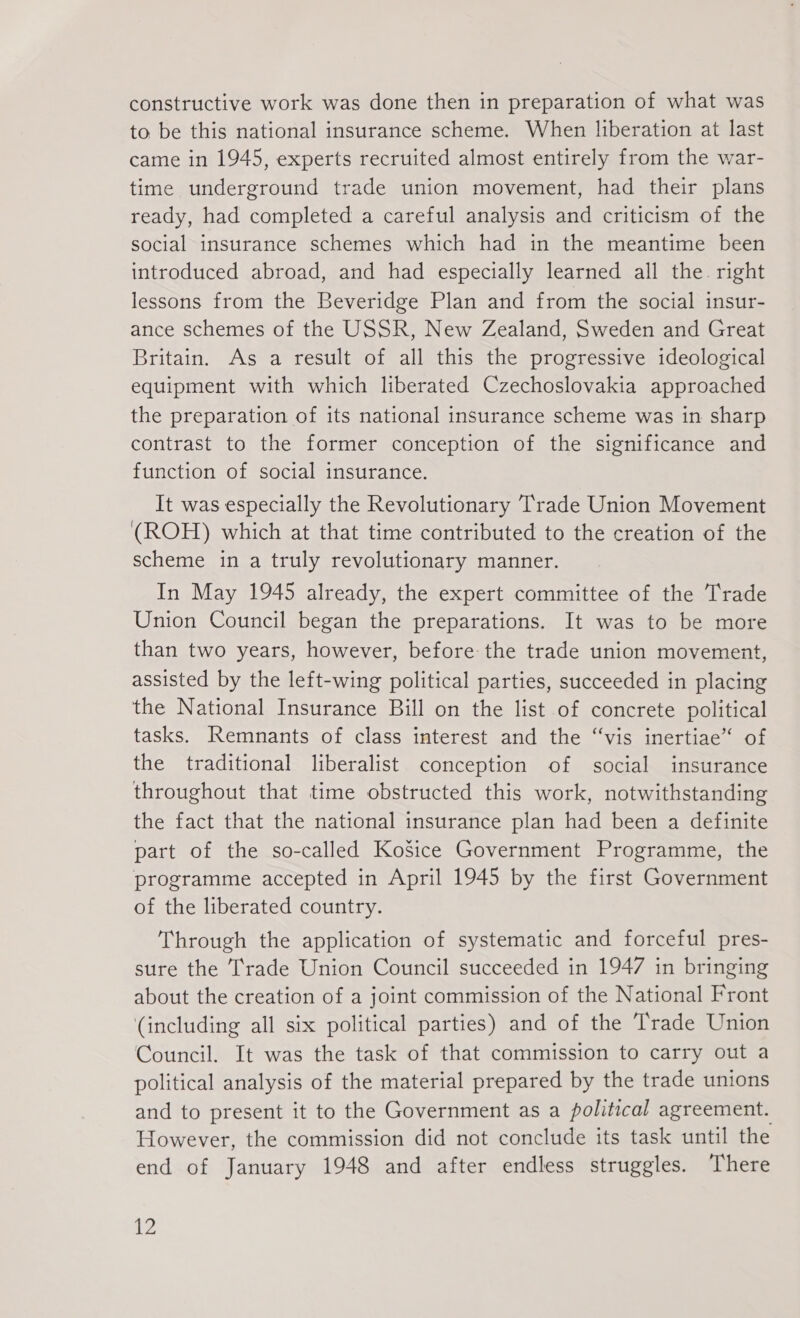 constructive work was done then in preparation of what was to be this national insurance scheme. When liberation at last came in 1945, experts recruited almost entirely from the war- time underground trade union movement, had their plans ready, had completed a careful analysis and criticism of the social insurance schemes which had in the meantime been introduced abroad, and had especially learned all the. right lessons from the Beveridge Plan and from the social insur- ance schemes of the USSR, New Zealand, Sweden and Great Britain. As a result of all this the progressive ideological equipment with which liberated Czechoslovakia approached the preparation of its national insurance scheme was in sharp contrast to the former conception of the significance and function of social insurance. It was especially the Revolutionary Trade Union Movement (ROH) which at that time contributed to the creation of the scheme in a truly revolutionary manner. In May 1945 already, the expert committee of the Trade Union Council began the preparations. It was to be more than two years, however, before the trade union movement, assisted by the left-wing political parties, succeeded in placing the National Insurance Bill on the list of concrete political tasks. Remnants of class interest and the “vis inertiae“ of the traditional liberalist conception of social insurance throughout that time obstructed this work, notwithstanding the fact that the national insurance plan had been a definite part of the so-called Košice Government Programme, the programme accepted in April 1945 by the first Government of the liberated country. Through the application of systematic and forceful pres- sure the rade Union Council succeeded in 1947 in bringing about the creation of a joint commission of the National Front (including all six political parties) and of the Trade Union Council. It was the task of that commission to carry out a political analysis of the material prepared by the trade unions and to present it to the Government as a political agreement. However, the commission did not conclude its task until the end of January 1948 and after endless struggles. There a2