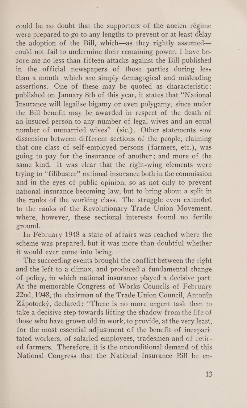 could be no doubt that the supporters of the ancien régime were prepared to go to any lengths to prevent or at least delay the adoption of the Bill, which—as they rightly assumed— could not fail to undermine their remaining power. I have be- fore me no less than fifteen attacks against the Bill published in the official newspapers of those parties during less than a month which are simply demagogical and misleading assertions. One of these may be quoted as characteristic: published on January 8th of this year, it states that “National Insurance will legalise bigamy or even polygamy, since under the Bill benefit may be awarded in respect of the death of an insured person to any number of legal wives and an equal number of unmarried wives” (sic.). Other statements sow dissension between different sections of the people, claiming that one class of self-employed persons (farmers, etc.), was going to pay for the insurance of another; and more of the „same kind. It was clear that the right-wing elements were trying to “filibuster” national insurance both in the commission and in the eyes of public opinion, so as not only to prevent national insurance becoming law, but to bring about a split in the ranks of the working class. The struggle even extended to the ranks of the Revolutionary Trade Union Movement, where, however, these sectional interests found no fertile ground. In February 1948 a state of affairs was reached where the scheme was prepared, but it was more than doubtful whether it would ever come into being. The succeeding events brought the conflict between the right and the left to a climax, and produced a fundamental change of policy, in which national insurance played a decisive part. At the memorable Congress of Works Councils of February 22nd, 1948, the chairman of the Trade Union Council, Antonin Zápotocký, declared: ‘“There is no more urgent task than to take a decisive step towards lifting the shadow from the life of those who have grown old in work, to provide, at the very least, for the most essential adjustment of the benefit of incapact tated workers, of salaried employees, tradesmen and of retir- ed farmers. Therefore, it is the unconditional demand of this National Congress that the National Insurance Bill be en-