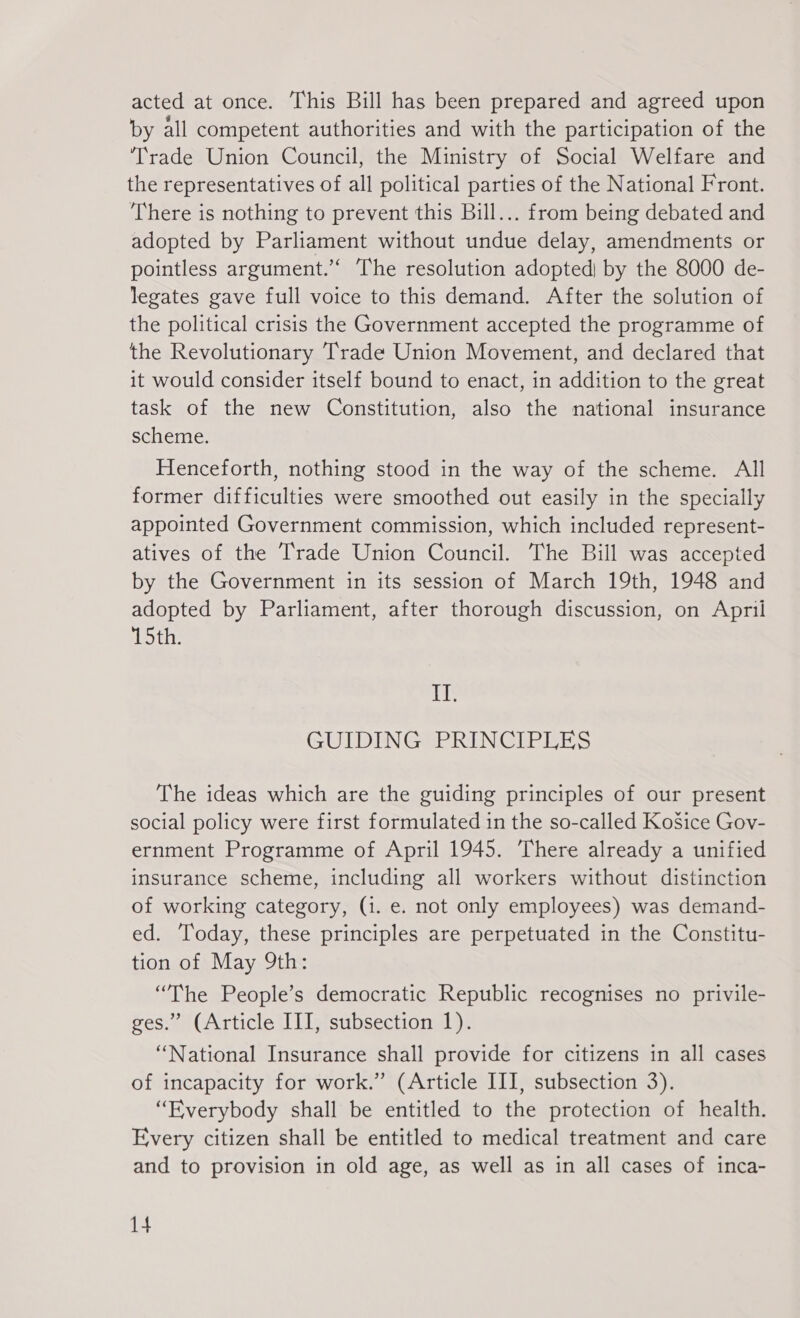 acted at once. This Bill has been prepared and agreed upon by all competent authorities and with the participation of the ‘Trade Union Council, the Ministry of Social Welfare and the representatives of all political parties of the National Front. There is nothing to prevent this Bill... from being debated and adopted by Parliament without undue delay, amendments or pointless argument.’ The resolution adopted) by the 8000 de- legates gave full voice to this demand. After the solution of the political crisis the Government accepted the programme of the Revolutionary Trade Union Movement, and declared that it would consider itself bound to enact, in addition to the great task of the new Constitution, also the national insurance scheme. Henceforth, nothing stood in the way of the scheme. All former difficulties were smoothed out easily in the specially appointed Government commission, which included represent- atives of the Trade Union Council. The Bill was accepted by the Government in its session of March 19th, 1948 and adopted by Parliament, after thorough discussion, on Aprii 15th. ih GUIDING PRINCIPLES The ideas which are the guiding principles of our present social policy were first formulated in the so-called Košice Gov- ernment Programme of April 1945. There already a unified insurance scheme, including all workers without distinction of working category, (1. e. not only employees) was demand- ed. Today, these principles are perpetuated in the Constitu- tion of May 9th: “The People's democratic Republic recognises no privile- ges.” (Article III, subsection 1). “National Insurance shall provide for citizens in all cases of incapacity for work.” (Article III, subsection 3). “Everybody shall be entitled to the protection of health. Every citizen shall be entitled to medical treatment and care and to provision in old age, as well as in all cases of inca-