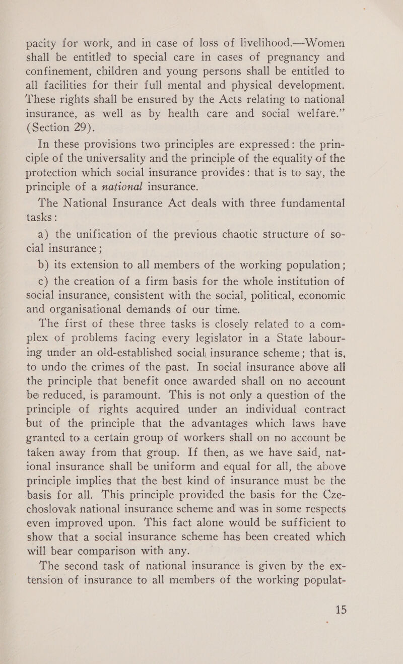 pacity for work, and in case of loss of livelihood—Women shall be entitled to special care in cases of pregnancy and confinement, children and young persons shall be entitled to all facilities for their full mental and physical development. These rights shall be ensured by the Acts relating to national insurance, as well as by health care and social welfare.” (Section 29). In these provisions two principles are expressed: the prin- ciple of the universality and the principle of the equality of the protection which social insurance provides: that is to say, the principle of a national insurance. The National Insurance Act deals with three fundamental tasks: a) the unification of the previous chaotic structure of so- cial insurance ; b) its extension to all members of the working population ; c) the creation of a firm basis for the whole institution of social insurance, consistent with the social, political, economic and organisational demands of our time. The first of these three tasks is closely related to a com- plex of problems facing every legislator in a State labour- ing under an old-established social insurance scheme; that is, to undo the crimes of the past. In social insurance above all the principle that benefit once awarded shall on no account be reduced, is paramount. This is not only a question of the principle of rights acquired under an individual contract but of the principle that the advantages which laws have granted to a certain group of workers shall on no account be taken away from that group. If then, as we have said, nat- ional insurance shall be uniform and equal for all, the above principle implies that the best kind of insurance must be the basis for all. This principle provided the basis for the Cze- choslovak national insurance scheme and was in some respects even improved upon. This fact alone would be sufficient to show that a social insurance scheme has been created which will bear comparison with any. The second task of national insurance is given by the ex- tension of insurance to all members of the working populat-