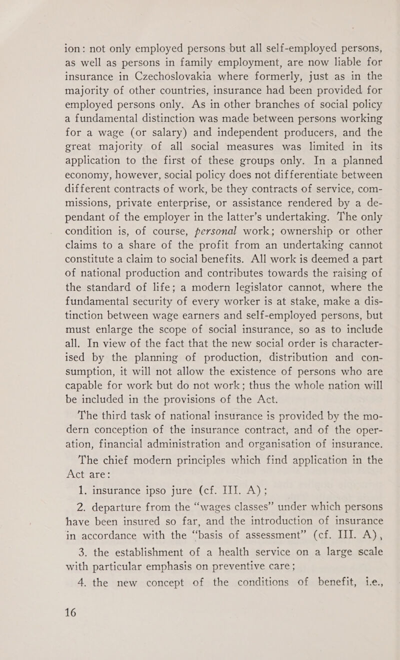 ion: not only employed persons but all self-employed persons, as well as persons in family employment, are now liable for insurance in Czechoslovakia where formerly, just as in the majority of other countries, insurance had been provided for employed persons only. As in other branches of social policy a fundamental distinction was made between persons working for a wage (or salary) and independent producers, and the great majority of all social measures was limited in its application to the first of these groups only. In a planned economy, however, social policy does not differentiate between different contracts of work, be they contracts of service, com- missions, private enterprise, or assistance rendered by a de- pendant of the employer in the latter’s undertaking. The only condition is, of course, personal work; ownership or other claims to a share of the profit from an undertaking cannot constitute a claim to social benefits. All work is deemed a part of national production and contributes towards the raising of the standard of life; a modern legislator cannot, where the fundamental security of every worker is at stake, make a dis- tinction between wage earners and self-employed persons, but must enlarge the scope of social insurance, so as to include all. In view of the fact that the new social order is character- ised by the planning of production, distribution and con- sumption, it will not allow the existence of persons who are capable for work but do not work; thus the whole nation will be included in the provisions of the Act. The third task of national insurance is provided by the mo- dern conception of the insurance contract, and of the oper- ation, financial administration and organisation of insurance. The chief modern principles which find application in the PCr aie: 1. insurance ipso jure (cf. III. A); 2. departure from the “wages classes” under which persons have been insured so far, and the introduction of insurance in accordance with the “basis of assessment” (cf. III. A), 3. the establishment of a health service on a large scale with particular emphasis on preventive care; 4. the new concept of the conditions of benefit, tLe.,