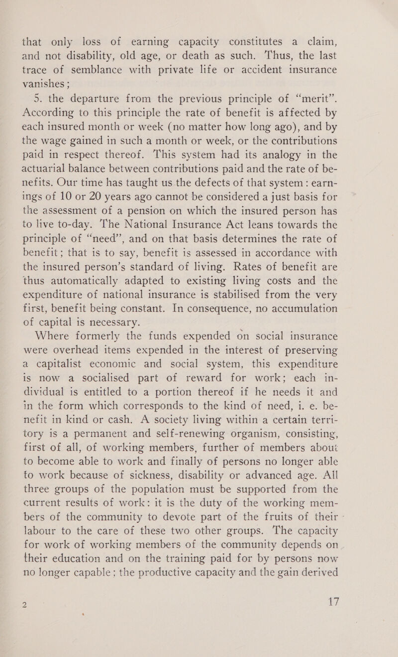 that only loss of earning capacity constitutes a claim, and not disability, old age, or death as such. Thus, the last trace of semblance with private life or accident insurance vanishes ; | 5. the departure from the previous principle of “merit. According to this principle the rate of benefit is affected by each insured month or week (no matter how long ago), and by the wage gained in such a month or week, or the contributions paid in respect thereof. This system had its analogy in the actuarial balance between contributions paid and the rate of be- nefits. Our time has taught us the defects of that system : earn- ings of 10 or 20 years ago cannot be considered a just basis for the assessment of a pension on which the insured person has to live to-day. The National Insurance Act leans towards the principle of “need”, and on that basis determines the rate of benefit; that is to say, benefit is assessed in accordance with the insured person’s standard of living. Rates of benefit are thus automatically adapted to existing living costs and the expenditure of national insurance is stabilised from the very first, benefit being constant. In consequence, no accumulation of capital is necessary. Where formerly the funds expended on social insurance were overhead items expended in the interest of preserving a capitalist economic and social system, this expenditure is now a socialised part of reward for work; each in- dividual is entitled to a portion thereof if he needs it and in the form which corresponds to the kind of need, i. e. be- nefit in kind or cash. A society living within a certain terri- tory is a permanent and self-renewing organism, consisting, first of all, of working members, further of members about to become able to work and finally of persons no longer able to work because of sickness, disability or advanced age. All three groups of the population must be supported from the current results of work: it is the duty of the working mem- bers of the community to devote part of the fruits of their labour to the care of these two other groups. The capacity for work of working members of the community depends on their education and on the training paid for by persons now no longer capable; the productive capacity and the gain derived