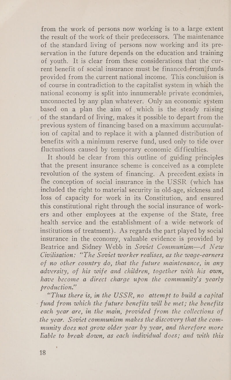 from the work of persons now working is to a large extent the result of the work of their predecessors. The maintenance of the standard living of persons now working and its pre- servation in the future depends on the education and training of youth. It is clear from these considerations that the cur- rent benefit of social insurance must be financed from: funds. provided from the current national income. This conclusion is of course in contradiction to the capitalist system in which the national economy is split into innumerable private economies, unconnected by any plan whatever. Only an economic system based on a plan the aim of which is the steady raising of the standard of living, makes it possible to depart from the previous system of financing based on a maximum accumulat- ion of capital and to replace it with a planned distribution of benefits with a minimum reserve fund, used only to tide over fluctuations caused by temporary economic difficulties. It should be clear from this outline of guiding principles that the present insurance scheme is conceived as a complete revolution of the system of financing. A precedent exists in the conception of social insurance in the USSR (which has included the right to material security in old-age, sickness and loss of capacity for work in its Constitution, and ensured this constitutional right through the social insurance of work- ers and other employees at the expense of the State, free health service and the establishment of a wide network of institutions of treatment). As regards the part played by social insurance in the economy, valuable evidence is provided by Beatrice and Sidney Webb in Soviet Communism—A New Civilisation: “The Soviet worker realises, as the wage-earners of no other country do, that the future maintenance, in any adversity, of his wife and children, together with his own, have become a direct charge upon the community's yearly production.” “Thus there is, in the USSR, no attempt to build a capital fund from which the future benefits will be met; the benefits each year are, in the main, provided from the collections of the year. Soviet communism makes the discovery that the com- munity does not grow older year by year, and therefore more liable to break down, as each individual does; and with this