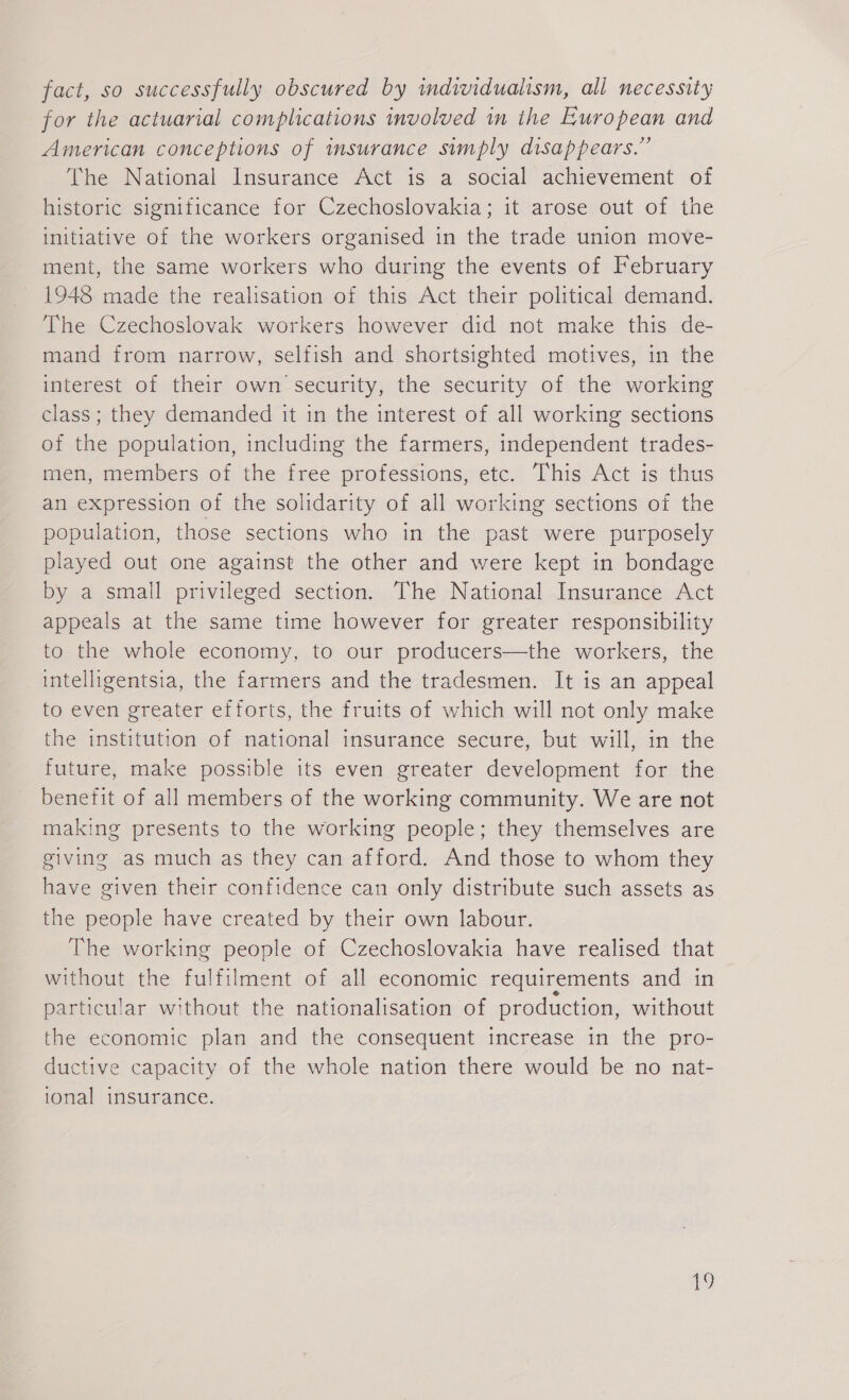 fact, so successfully obscured by individualism, all necessity for the actuarial complications involved in the European and American conceptions of insurance simply disappears.” The National Insurance Act is a social achievement of historic significance for Czechoslovakia; it arose out of the initiative of the workers organised in the trade union move- ment, the same workers who during the events of February 1948 made the realisation of this Act their political demand. The Czechoslovak workers however did not make this de- mand from narrow, selfish and shortsighted motives, in the interest of their own security, the security of the working class; they demanded it in the interest of all working sections of the population, including the farmers, independent trades- men, members of the free professions, etc. This Act is thus an expression of the solidarity of all working sections of the population, those sections who in the past were purposely played out one against the other and were kept in bondage by a small privileged section. The National Insurance Act appeals at the same time however for greater responsibility to the whole economy, to our producers—the workers, the intelligentsia, the farmers and the tradesmen. It is an appeal to even greater efforts, the fruits of which will not only make the institution of national insurance secure, but will, in the future, make possible its even greater development for the benefit of all members of the working community. We are not making presents to the working people; they themselves are giving as much as they can afford. And those to whom they have given their confidence can only distribute such assets as the people have created by their own labour. The working people of Czechoslovakia have realised that without the fulfilment of all economic requirements and in particular without the nationalisation of production, without the economic plan and the consequent increase in the pro- ductive capacity of the whole nation there would be no nat- ional insurance. 9