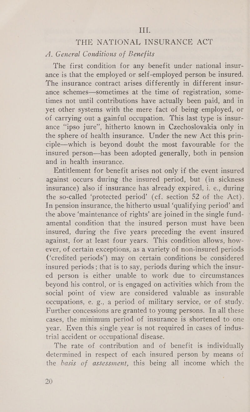 III. THE NATIONAL INSURANCE ACT A. General Conditions of Benefits The first condition for any benefit under national insur- ance is that the employed or self-employed person be insured. The insurance contract arises differently in different insur- ance schemes—sometimes at the time of registration, some- times not until contributions have actually been paid, and in yet other systems with the mere fact of being employed, or of carrying out a gainful occupation. This last type is insur- ance “ipso jure”, hitherto known in Czechoslovakia only in the sphere of health insurance. Under the new Act this prin- ciple—which is beyond doubt the most favourable for the insured person—has been adopted generally, both in pension and in health insurance. Entitlement for benefit arises not only if the event insured against occurs during the insured period, but (in sickness insurance) also if insurance has already expired, 1. e., during the so-called ‘protected period’ (cf. section 52 of the Act). In pension insurance, the hitherto usual ‘qualifying period’ and the above ‘maintenance of rights’ are joined in the single fund- amental condition that the insured person must have been insured, during the five years preceding the event insured against, for at least four years. This condition allows, how- ever, of certain exceptions, as a variety of non-insured periods (‘credited periods’) may on certain conditions be considered insured periods; that is to say, periods during which the insur- ed person is either unable to work due to circumstances beyond his control, or is engaged on activities which from the social point of view are considered valuable as insurable occupations, e. g., a period of military service, or of study. Further concessions are granted to young persons. In all these cases, the minimum period of insurance is shortened to one year. Even this single year is not required in cases of indus- trial accident or occupational disease. The rate of contribution and of benefit is individually determined in respect of each insured person by means of the basis of assessment, this being all income which the