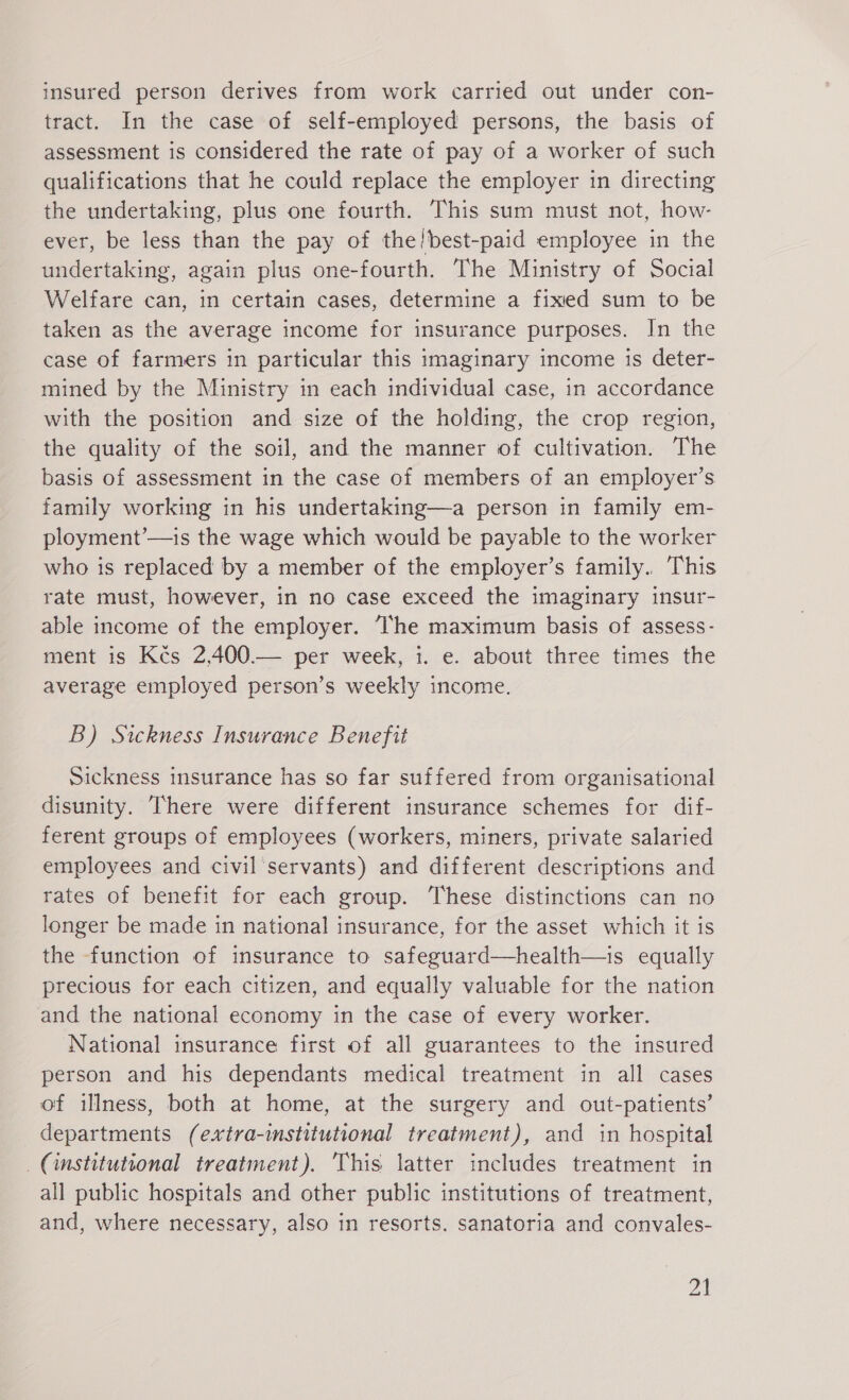 insured person derives from work carried out under con- tract. In the case of self-employed persons, the basis of assessment is considered the rate of pay of a worker of such qualifications that he could replace the employer in directing the undertaking, plus one fourth. This sum must not, how- ever, be less than the pay of the'best-paid employee in the undertaking, again plus one-fourth. The Ministry of Social Welfare can, in certain cases, determine a fixed sum to be taken as the average income for insurance purposes. In the case of farmers in particular this imaginary income is deter- mined by the Ministry in each individual case, in accordance with the position and size of the holding, the crop region, the guality of the soil, and the manner of cultivation. The basis of assessment in the case of members of an employer's family working in his undertaking—a person in family em- ployment’—is the wage which would be payable to the worker who is replaced by a member of the employer's family. This rate must, however, in no case exceed the imaginary insur- able income of the employer. ‘The maximum basis of assess- ment is Kčs 2,400.— per week, 1. e. about three times the average employed person’s weekly income. B) Sickness Insurance Benefit Sickness insurance has so far suffered from organisational disunity. There were different insurance schemes for dif- ferent groups of employees (workers, miners, private salaried employees and civil servants) and different descriptions and rates of benefit for each group. These distinctions can no longer be made in national insurance, for the asset which it is the function of insurance to safeguard—health—is equally precious for each citizen, and equally valuable for the nation and the national economy in the case of every worker. National insurance first of all guarantees to the insured person and his dependants medical treatment in all cases of illness, both at home, at the surgery and out-patients’ departments (extra-institutional treatment), and in hospital (institutional treatment). This latter includes treatment in all public hospitals and other public institutions of treatment, and, where necessary, also in resorts. sanatoria and convales-