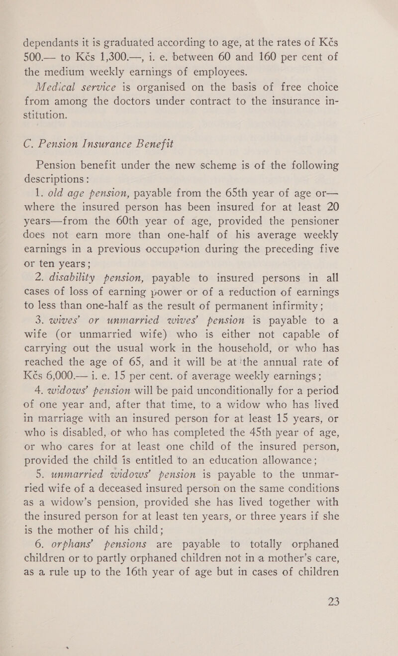 dependants it is graduated according to age, at the rates of Kčs 500.— to Kčs 1,300.—, i. e. between 60 and 160 per cent of the medium weekly earnings of employees. Medical service is organised on the basis of free choice from among the doctors under contract to the insurance in- stitution. C. Pension Insurance Benefit Pension benefit under the new scheme is of the following descriptions: 1. old age pension, payable from the 65th year of age or— where the insured person has been insured for at least 20 years—from the 60th year of age, provided the pensioner does not earn more than one-half of his average weekly earnings in a previous occupation during the preceding five or ten years; 2. disability pension, payable to insured persons in all cases of loss of earning power or of a reduction of earnings to less than one-half as the result of permanent infirmity ; 3. wives’ or unmarried wives’ pension is payable to a wife (or unmarried wife) who is either not capable of carrying out the usual work in the household, or who has reached the age of 65, and it will be at'the annual rate of Kčs 6,000.— 1. e. 15 per cent. of average weekly earnings ; 4 widows’ pension will be paid unconditionally for a period of one year and, after that time, to a widow who has lived in marriage with an insured person for at least 15 years, or who is disabled, ot who has completed the 45th jyear of age, or who cares for at least one child of the insured person, provided the child is entitled to an education allowance; 5. unmarried widows’ pension is payable to the unmar- ried wife of a deceased insured person on the same conditions as a widow’s pension, provided she has lived together with the insured person for at least ten years, or three years if she is the mother of his child; 6. orphans’ pensions are payable to totally orphaned children or to partly orphaned children not in a mother’s care, as a rule up to the 16th year of age but in cases of children Jes)