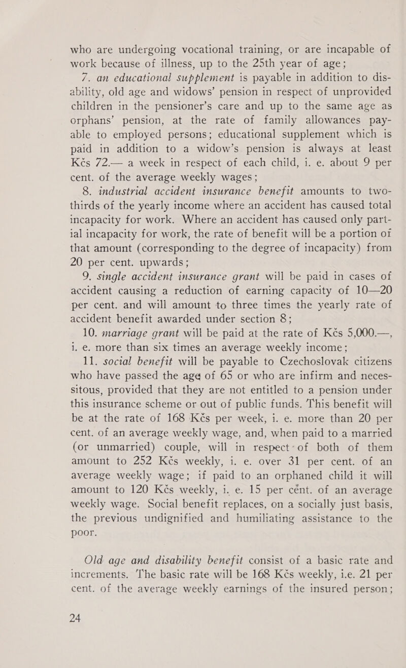 who are undergoing vocational training, or are incapable of work because of illness, up to the 25th year of age; 7. an educational supplement is payable in addition to dis- ability, old age and widows’ pension in respect of unprovided children in the pensioner’s care and up to the same age as orphans’ pension, at the rate of family allowances pay- able to employed persons; educational supplement which is paid in addition to a widow’s pension is always at least Kčs 72.— a week in respect of each child, i. e. about 9 per cent. of the average weekly wages; 8. industrial accident insurance benefit amounts to two- thirds of the yearly income where an accident has caused total incapacity for work. Where an accident has caused only part- ial incapacity for work, the rate of benefit will be a portion of that amount (corresponding to the degree of incapacity) from 20 per cent. upwards; 9. single accident insurance grant will be paid in cases of accident causing a reduction of earning capacity of 10—20 per cent. and will amount to three times the yearly rate of accident benefit awarded under section 8; 10. marriage grant will be paid at the rate of Kés 5,000.—, i. €. more than six times an average weekly income; 11. social benefit will be payable to Czechoslovak citizens who have passed the age of 65 or who are infirm and neces- sitous, provided that they are not entitled to a pension under this insurance scheme or out of public funds. This benefit will be at the rate of 168 Kčs per week, 1. e. more than 20 per cent. of an average weekly wage, and, when paid to a married (or unmarried) couple, will in respect-of both of them amount to 252 Kčs weekly, i. e. over 31 per cent. of an average weekly wage; if paid to an orphaned child it will amount to 120 Kčs weekly, 1. e. 15 per cént. of an average weekly wage. Social benefit replaces, on a socially just basis, the previous undignified and humiliating assistance to the poor. Old age and disability benefit consist of a basic rate and increments. The basic rate will be 168 Kés weekly, i.e. 21 per cent. of the average weekly earnings of the insured person;