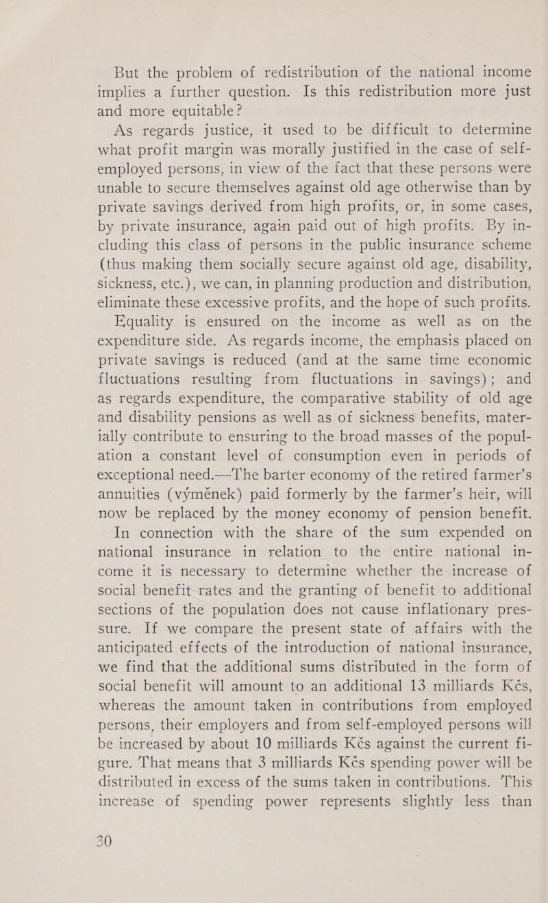 But the problem of redistribution of the national income implies a further question. Is this redistribution more just and more equitable? As regards justice, it used to be difficult to determine what profit margin was morally justified in the case of self- employed persons, in view of the fact that these persons were unable to secure themselves against old age otherwise than by private savings derived from high profits, or, in some cases, by private insurance, again paid out of high profits. By in- cluding this class of persons in the public insurance scheme (thus making them socially secure against old age, disability, sickness, etc.), we can, in planning production and distribution, eliminate these excessive profits, and the hope of such profits. Equality is ensured on the income as well as on the expenditure side. As regards income, the emphasis placed on private savings is reduced (and at the same time economic fluctuations resulting from fluctuations in savings); and as regards expenditure, the comparative stability of old age and disability pensions as well as of sickness’ benefits, mater- ially contribute to ensuring to the broad masses of the popul- ation a constant level of consumption even in periods of exceptional need.—The barter economy of the retired farmer’s annuities (výměnek) paid formerly by the farmer’s heir, will now be replaced by the money economy of pension benefit. In connection with the share of the sum expended on national insurance in relation to the entire national in- come it is necessary to determine whether the increase of social benefit rates and the granting of benefit to additional sections of the population does not cause inflationary pres- sure: If we compare the present state of affairs with the anticipated effects of the introduction of national insurance, we find that the additional sums distributed in the form of social benefit will amount to an additional 13 milliards Kčs, whereas the amount taken in contributions from employed persons, their employers and from self-employed persons will be increased by about 10 milliards Kés against the current fi- gure. That means that 3 milliards Kčs spending power will be distributed in excess of the sums taken in contributions. This increase of spending power represents slightly less than