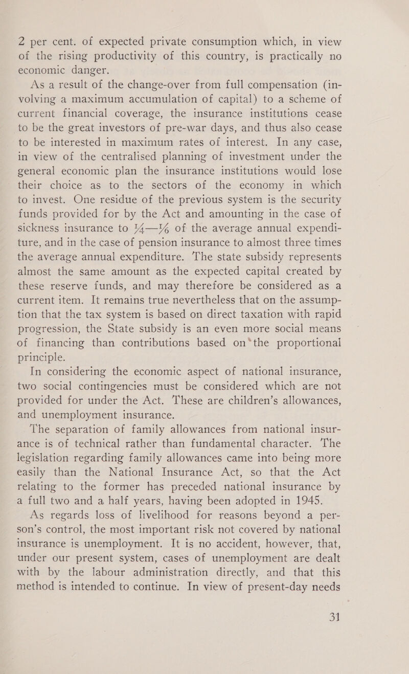 2 per cent. of expected private consumption which, in view of the rising productivity of this country, is practically no economic danger. As a result of the change-over from full compensation (in- volving a maximum accumulation of capital) to a scheme of current financial coverage, the insurance institutions cease to be the great investors of pre-war days, and thus also cease to be interested in maximum rates of interest. In any case, in view of the centralised planning of investment under the general economic plan the insurance institutions would lose their choice as to the sectors of the economy in which to invest. One residue of the previous system is the security funds provided for by the Act and amounting in the case of sickness insurance to 144—¥% of the average annual expendi- ture, and in the case of pension insurance to almost three times the average annual expenditure. The state subsidy represents almost the same amount as the expected capital created by these reserve funds, and may therefore be considered as a current item. It remains true nevertheless that on the assump- tion that the tax system is based on direct taxation with rapid progression, the State subsidy is an even more social means of financing than contributions based on*the proportional principle. In considering the economic aspect of national insurance, two social contingencies must be considered which are not provided for under the Act. These are children’s allowances, and unemployment insurance. The separation of family allowances from national insur- ance is of technical rather than fundamental character. The legislation regarding family allowances came into being more easily than the National’ Insurance Act, so that. the Act relating to the former has preceded national insurance by a full two and a half years, having been adopted in 1945. As regards loss of livelihood for reasons beyond a per- son’s control, the most important risk not covered by national insurance is unemployment. It is no accident, however, that, under our present system, cases of unemployment are dealt with by the labour administration directly, and that this method is intended to continue. In view of present-day needs