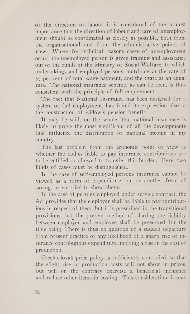 of the direction of labour it is considered of the utmost importance that the direction of labour and care of unemploy- ment should be coordinated as closely as possible, both from the organisational and from the administrative points of view. Where for technical reasons cases of unemployment occur, the unemployed person is given training and assistance out of the funds of the Ministry of Social Welfare, to which undertakings and employed persons contribute at the rate of 14 per cent. of total wage payment, and the State at an equal — rate. The national insurance scheme, as can be seen, is thus consistent with the principle of full employment. The fact that National Insurance has been designed for a system of full employment, has found its expression also in the construction of widow’s pension benefit. It may be said, on the whole, that national insurance is likely to prove the most significant of all the developments that influence the distribution of national income in my country. The last problem from the economic point of view is whether the bodies liable to pay insurance contributions are to be entitled or allowed to transfer this burden. Here, two kinds of cases must be distinguished. In the case of self-employed persons insurance cannot be viewed as a form of expenditure, but as another form of saving, as we tried to show above. In the case of persons employed under service contract, the Act provides that the employer shall be liable to pay contribut- ions in respect of them, but it is prescribed in the transitional provisions that the present method of sharing the lability between employer and employee shall be preserved for the time being. There is thus no question of a sudden departure from present practice or any likelihood of a sharp rise of in- surance contributions expenditure implying a rise in the cost of production. Czechoslovak price policy is sufficiently controlled, so that the slight rise in production costs will not show in prices. but will on the contrary exercise a beneficial influence and reduce other items in costing. This consideration, it may Be