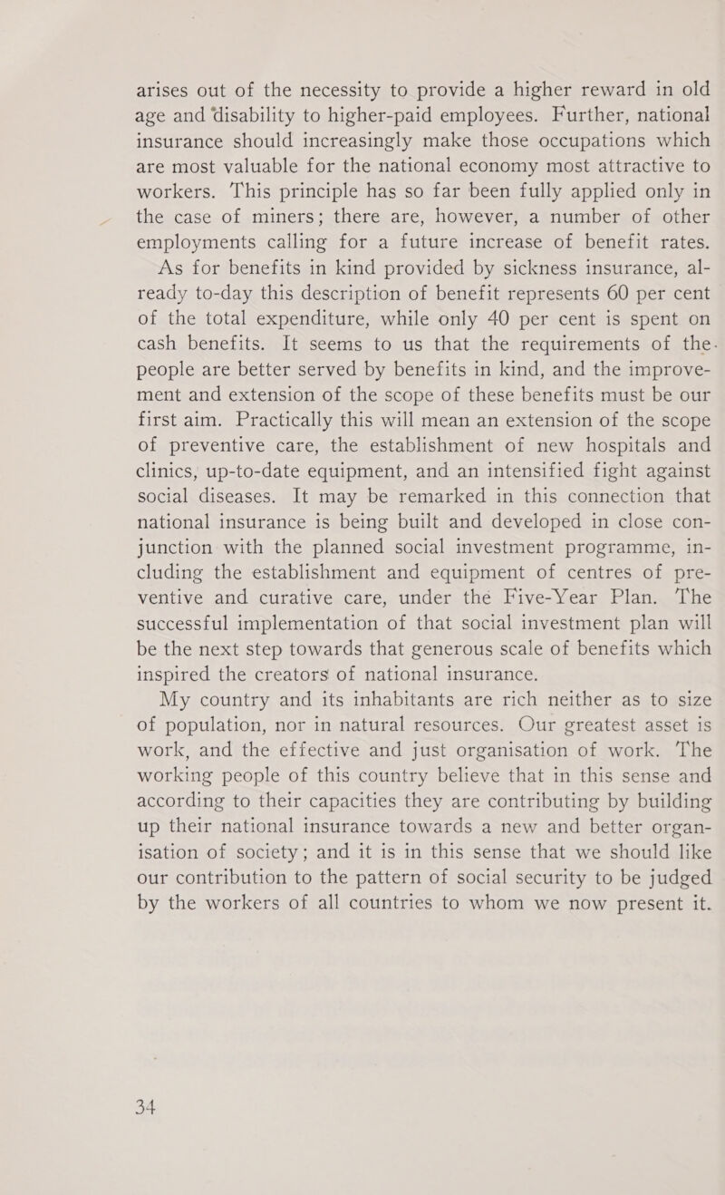 arises out of the necessity to provide a higher reward in old age and disability to higher-paid employees. Further, national insurance should increasingly make those occupations which are most valuable for the national economy most attractive to workers. This principle has so far been fully applied only in the case of miners; there are, however, a number of other employments calling for a future increase of benefit rates. As for benefits in kind provided by sickness insurance, al- ready to-day this description of benefit represents 60 per cent of the total expenditure, while only 40 per cent is spent on cash benefits. It seems to us that the requirements of the. people are better served by benefits in kind, and the improve- ment and extension of the scope of these benefits must be our first aim. Practically this will mean an extension of the scope of preventive care, the establishment of new hospitals and clinics, up-to-date equipment, and an intensified fight against social diseases. It may be remarked in this connection that national insurance is being built and developed in close con- junction with the planned social investment programme, in- cluding the establishment and equipment of centres of pre- ventive and curative care, under the Five-Year Plan. The successful implementation of that social investment plan will be the next step towards that generous scale of benefits which inspired the creators of national insurance. My country and its inhabitants are rich neither as to size of population, nor in natural resources. Our greatest asset is work, and the effective and just organisation of work. The working people of this country believe that in this sense and according to their capacities they are contributing by building up their national insurance towards a new and better organ- isation of society; and it is in this sense that we should like our contribution to the pattern of social security to be judged by the workers of all countries to whom we now present it.