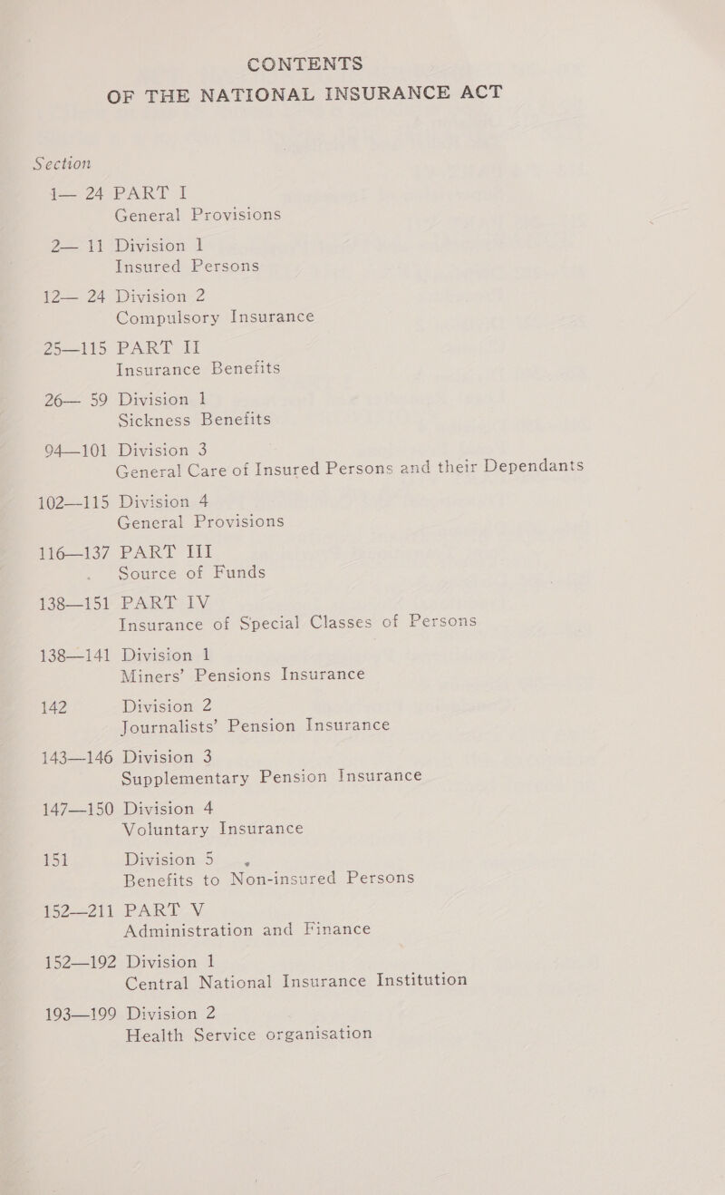 CONTENTS OF THE NATIONAL INSURANCE ACT Section 74 PART I General Provisions 22 11 “Division I Insured Persons 1224 DivistoneZ Compulsory Insurance 25-115 PART II Insurance Benefits 26— 59 Drvision- 1 Sickness Benefits 04101 Division. 3 General Care of Insured Persons and their Dependants 102—115 Division 4 General Provisions 116—137 PART III Source of Funds 138—151 PART IV Insurance of Special Classes of Persons 138—141 Division. t Miners’ Pensions Insurance 142 Division 2 Journalists’ Pension Insurance 143—146 Division 3 Supplementary Pension Insurance 147—150 Division 4 Voluntary Insurance 151 Division 5 É Benefits to Non-insured Persons 152211 PART.V Administration and Finance 152192: Divasion | Central National Insurance Institution 193—199 Division 2 Health Service organisation