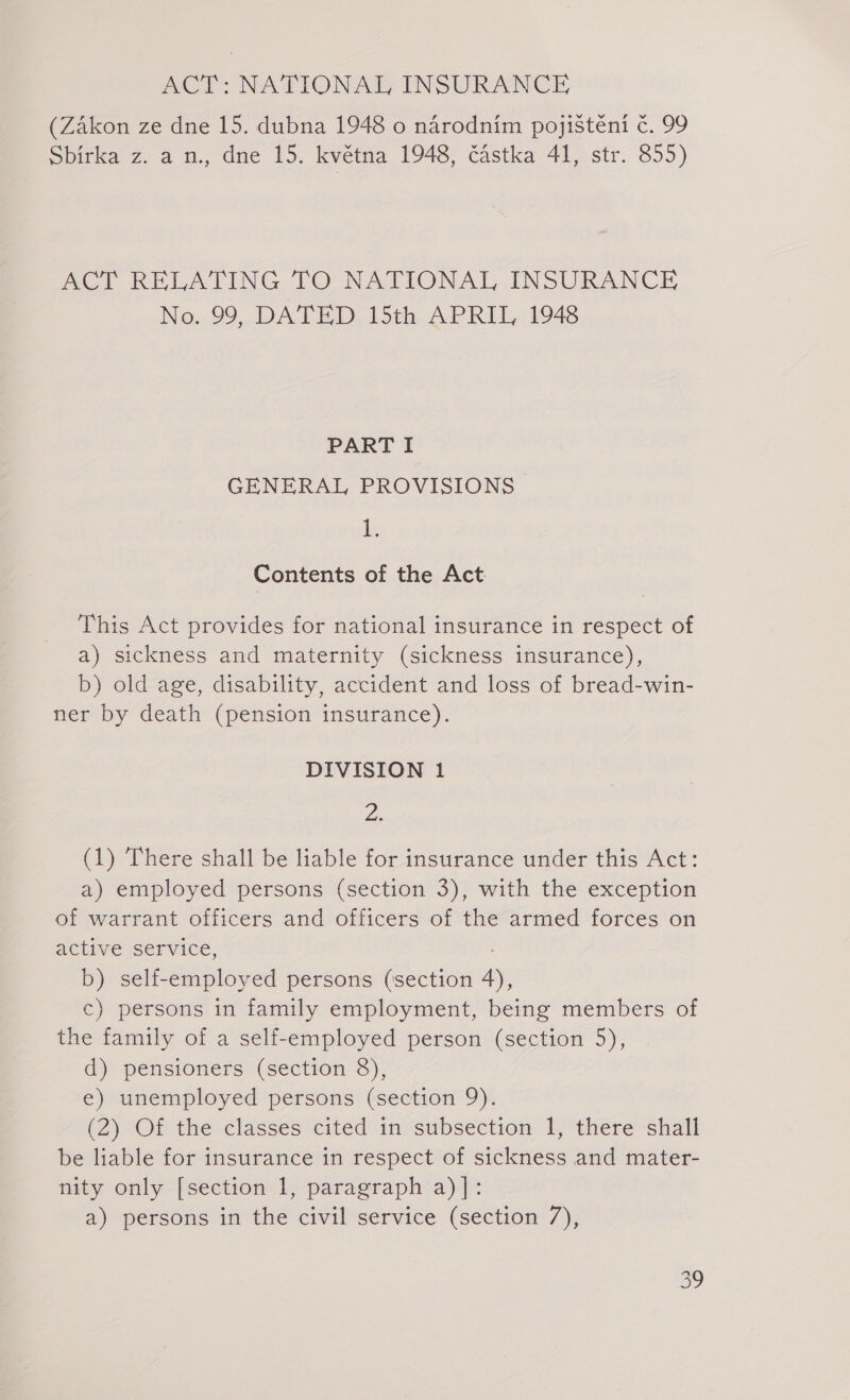 ACT NATIONAL INSURANCE (Zákon ze dne 15. dubna 1948 o národním pojištění č. 99 Sbírka z. a n., dne 15. května 1948, částka 41, str. 855) ACT RELATING TO NATIONAL INSURANCE No. 99, DATED 15th APRIL, 1948 PART I GENERAL PROVISIONS ie Contents of the Act This Act provides for national insurance in respect of a) sickness and maternity (sickness insurance), b) old age, disability, accident and loss of bread-win- ner by death (pension insurance). DIVISION 1 Z (1) There shall be liable for insurance under this Act: a) employed persons (section 3), with the exception of warrant officers and officers of the armed forces on active service, b) self- employ ed persons (section 4), c) persons in family employment, being members of the family of a self-employed person (section 5), d) pensioners (section 8), e) unemployed persons (section 9). (2) Of the classes cited in subsection 1, there shall be liable for insurance in respect of sickness and mater- nity only [section 1, paragraph a)]: a) persons in the civil service (section 7), 29